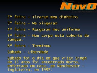 2ª feira – Tiraram meu dinheiro
3ª feira – Me xingaram
4ª feira – Rasgaram meu uniforme
5ª feira – Meu corpo está coberto de
sangue.
6ª feira – Terminou
Sábado – Liberdade
Sábado foi o dia em que Vijay Singh
de 13 anos foi encontrado morto,
enforcado em casa, em Manchester –
Inglaterra, em 1997.
 