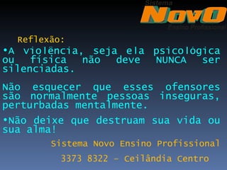 Reflexão:
•A violência, seja ela psicológica
ou   física  não  deve NUNCA   ser
silenciadas.
Não esquecer que esses ofensores
são normalmente pessoas inseguras,
perturbadas mentalmente.
•Não deixe que destruam sua vida ou
sua alma!
        Sistema Novo Ensino Profissional
          3373 8322 – Ceilândia Centro
 