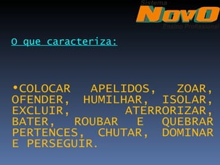 O que caracteriza:



•COLOCAR   APELIDOS,   ZOAR,
OFENDER, HUMILHAR, ISOLAR,
EXCLUIR,        ATERRORIZAR,
BATER, ROUBAR E QUEBRAR
PERTENCES, CHUTAR, DOMINAR
E PERSEGUIR.
 