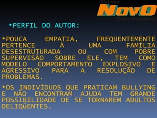 •PERFIL DO AUTOR: 
•POUCA     EMPATIA,      FREQUENTEMENTE
PERTENCE       À       UMA        FAMÍLIA
DESESTRUTURADA      OU      COM     POBRE
SUPERVISÃO    SOBRE    ELE,    TEM   COMO
MODELO   COMPORTAMENTO     EXPLOSIVO    E
AGRESSIVO    PARA    A   RESOLUÇÃO     DE
PROBLEMAS.
•OS INDIVÍDUOS QUE PRATICAM BULLYING
E NÃO ENCONTRAM AJUDA TEM GRANDE
POSSIBILIDADE DE SE TORNAREM ADULTOS
DELIQüENTES.
 
