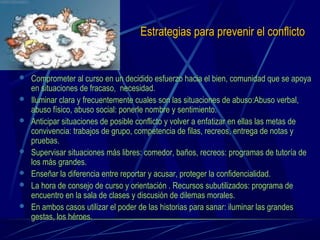 Estrategias para prevenir el conflictoEstrategias para prevenir el conflicto
 Comprometer al curso en un decidido esfuerzo hacia el bien, comunidad que se apoya
en situaciones de fracaso, necesidad.
 Iluminar clara y frecuentemente cuales son las situaciones de abuso:Abuso verbal,
abuso físico, abuso social: ponerle nombre y sentimiento.
 Anticipar situaciones de posible conflicto y volver a enfatizar en ellas las metas de
convivencia: trabajos de grupo, competencia de filas, recreos, entrega de notas y
pruebas.
 Supervisar situaciones más libres: comedor, baños, recreos: programas de tutoría de
los más grandes.
 Enseñar la diferencia entre reportar y acusar, proteger la confidencialidad.
 La hora de consejo de curso y orientación . Recursos subutilizados: programa de
encuentro en la sala de clases y discusión de dilemas morales.
 En ambos casos utilizar el poder de las historias para sanar: iluminar las grandes
gestas, los héroes.
 