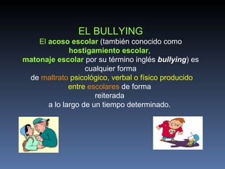 EL BULLYING
    El acoso escolar (también conocido como
              hostigamiento escolar,
matonaje escolar por su término inglés bullying) es
                   cualquier forma
 de maltrato psicológico, verbal o físico producido
              entre escolares de forma
                      reiterada
       a lo largo de un tiempo determinado.
 