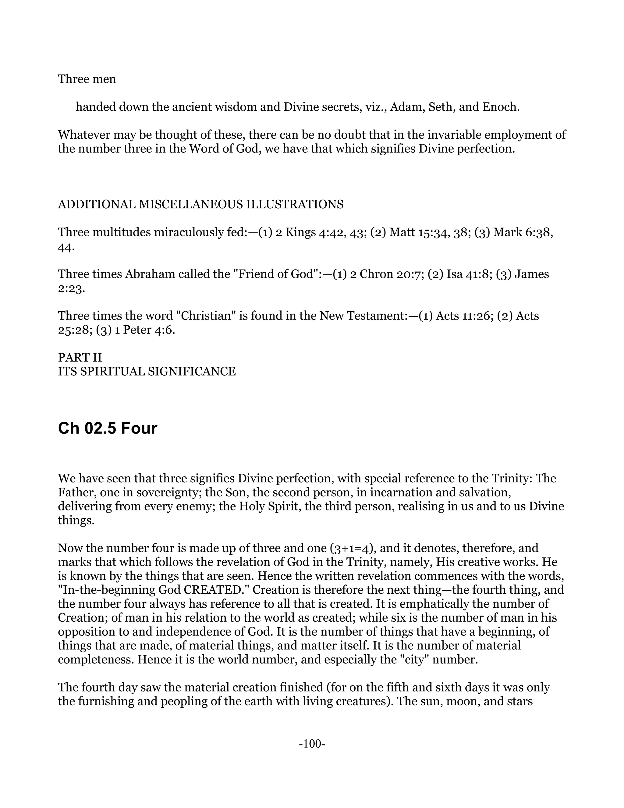 Three men

   handed down the ancient wisdom and Divine secrets, viz., Adam, Seth, and Enoch.

Whatever may be thought of these, there can be no doubt that in the invariable employment of
the number three in the Word of God, we have that which signifies Divine perfection.



ADDITIONAL MISCELLANEOUS ILLUSTRATIONS

Three multitudes miraculously fed:—(1) 2 Kings 4:42, 43; (2) Matt 15:34, 38; (3) Mark 6:38,
44.

Three times Abraham called the "Friend of God":—(1) 2 Chron 20:7; (2) Isa 41:8; (3) James
2:23.

Three times the word "Christian" is found in the New Testament:—(1) Acts 11:26; (2) Acts
25:28; (3) 1 Peter 4:6.

PART II
ITS SPIRITUAL SIGNIFICANCE



Ch 02.5 Four

We have seen that three signifies Divine perfection, with special reference to the Trinity: The
Father, one in sovereignty; the Son, the second person, in incarnation and salvation,
delivering from every enemy; the Holy Spirit, the third person, realising in us and to us Divine
things.

Now the number four is made up of three and one (3+1=4), and it denotes, therefore, and
marks that which follows the revelation of God in the Trinity, namely, His creative works. He
is known by the things that are seen. Hence the written revelation commences with the words,
"In-the-beginning God CREATED." Creation is therefore the next thing—the fourth thing, and
the number four always has reference to all that is created. It is emphatically the number of
Creation; of man in his relation to the world as created; while six is the number of man in his
opposition to and independence of God. It is the number of things that have a beginning, of
things that are made, of material things, and matter itself. It is the number of material
completeness. Hence it is the world number, and especially the "city" number.

The fourth day saw the material creation finished (for on the fifth and sixth days it was only
the furnishing and peopling of the earth with living creatures). The sun, moon, and stars


                                              -100-
 