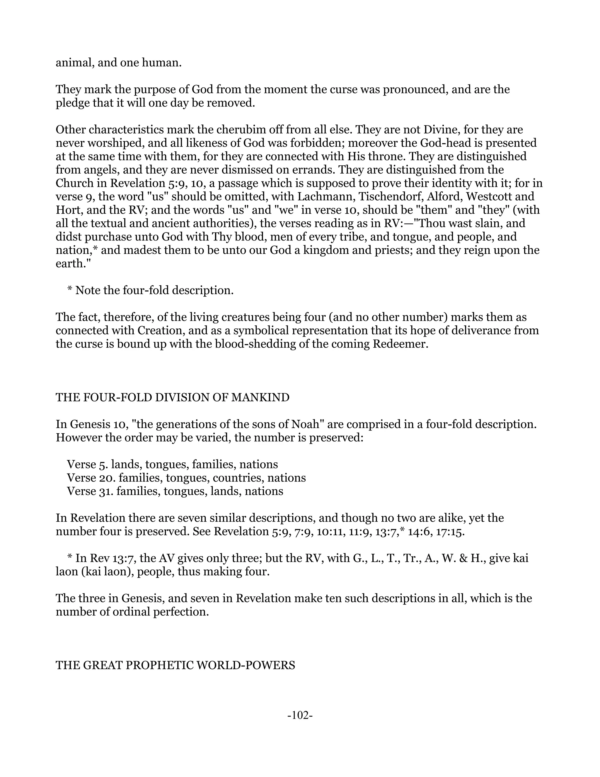 animal, and one human.

They mark the purpose of God from the moment the curse was pronounced, and are the
pledge that it will one day be removed.

Other characteristics mark the cherubim off from all else. They are not Divine, for they are
never worshiped, and all likeness of God was forbidden; moreover the God-head is presented
at the same time with them, for they are connected with His throne. They are distinguished
from angels, and they are never dismissed on errands. They are distinguished from the
Church in Revelation 5:9, 10, a passage which is supposed to prove their identity with it; for in
verse 9, the word "us" should be omitted, with Lachmann, Tischendorf, Alford, Westcott and
Hort, and the RV; and the words "us" and "we" in verse 10, should be "them" and "they" (with
all the textual and ancient authorities), the verses reading as in RV:—"Thou wast slain, and
didst purchase unto God with Thy blood, men of every tribe, and tongue, and people, and
nation,* and madest them to be unto our God a kingdom and priests; and they reign upon the
earth."

  * Note the four-fold description.

The fact, therefore, of the living creatures being four (and no other number) marks them as
connected with Creation, and as a symbolical representation that its hope of deliverance from
the curse is bound up with the blood-shedding of the coming Redeemer.



THE FOUR-FOLD DIVISION OF MANKIND

In Genesis 10, "the generations of the sons of Noah" are comprised in a four-fold description.
However the order may be varied, the number is preserved:

  Verse 5. lands, tongues, families, nations
  Verse 20. families, tongues, countries, nations
  Verse 31. families, tongues, lands, nations

In Revelation there are seven similar descriptions, and though no two are alike, yet the
number four is preserved. See Revelation 5:9, 7:9, 10:11, 11:9, 13:7,* 14:6, 17:15.

  * In Rev 13:7, the AV gives only three; but the RV, with G., L., T., Tr., A., W. & H., give kai
laon (kai laon), people, thus making four.

The three in Genesis, and seven in Revelation make ten such descriptions in all, which is the
number of ordinal perfection.



THE GREAT PROPHETIC WORLD-POWERS



                                               -102-
 