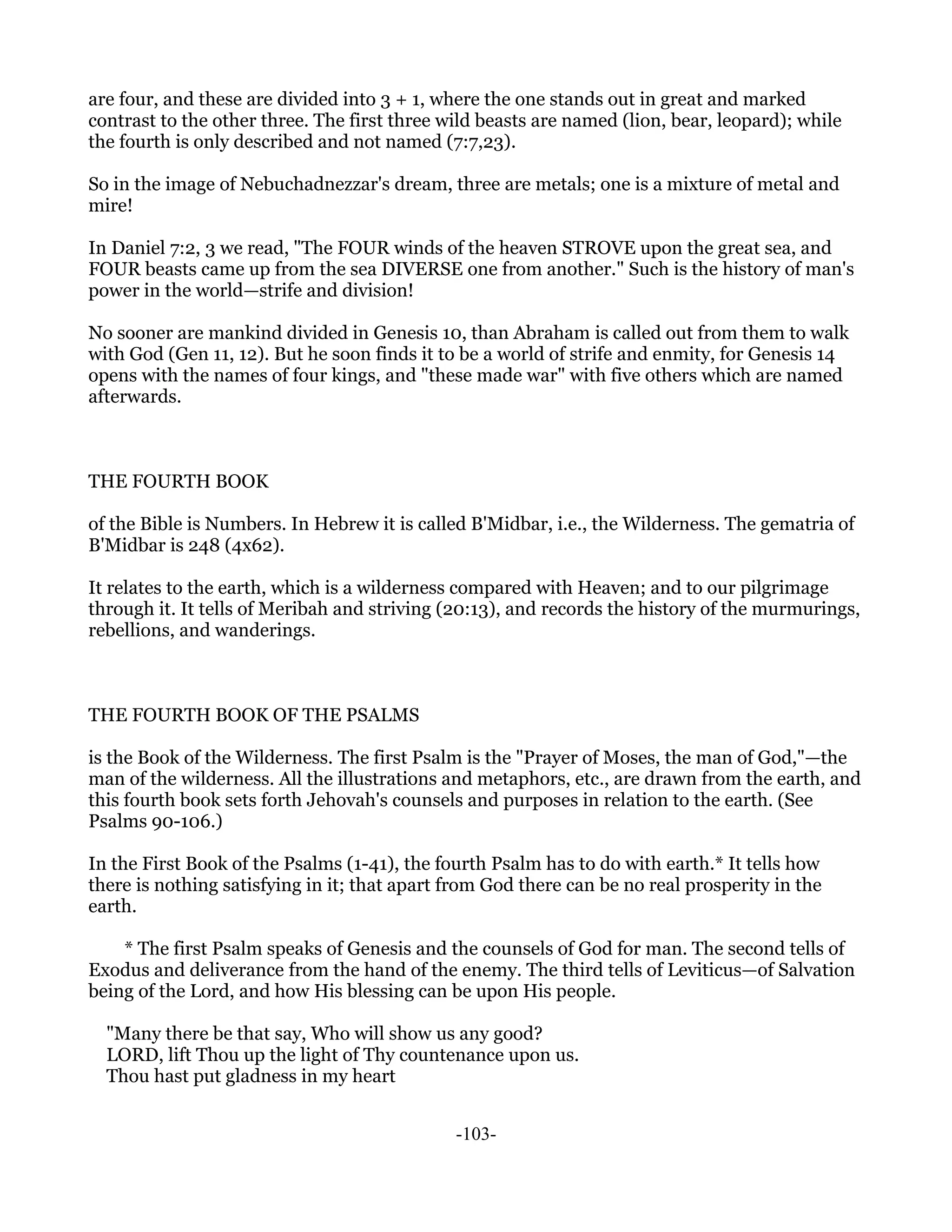 are four, and these are divided into 3 + 1, where the one stands out in great and marked
contrast to the other three. The first three wild beasts are named (lion, bear, leopard); while
the fourth is only described and not named (7:7,23).

So in the image of Nebuchadnezzar's dream, three are metals; one is a mixture of metal and
mire!

In Daniel 7:2, 3 we read, "The FOUR winds of the heaven STROVE upon the great sea, and
FOUR beasts came up from the sea DIVERSE one from another." Such is the history of man's
power in the world—strife and division!

No sooner are mankind divided in Genesis 10, than Abraham is called out from them to walk
with God (Gen 11, 12). But he soon finds it to be a world of strife and enmity, for Genesis 14
opens with the names of four kings, and "these made war" with five others which are named
afterwards.



THE FOURTH BOOK

of the Bible is Numbers. In Hebrew it is called B'Midbar, i.e., the Wilderness. The gematria of
B'Midbar is 248 (4x62).

It relates to the earth, which is a wilderness compared with Heaven; and to our pilgrimage
through it. It tells of Meribah and striving (20:13), and records the history of the murmurings,
rebellions, and wanderings.



THE FOURTH BOOK OF THE PSALMS

is the Book of the Wilderness. The first Psalm is the "Prayer of Moses, the man of God,"—the
man of the wilderness. All the illustrations and metaphors, etc., are drawn from the earth, and
this fourth book sets forth Jehovah's counsels and purposes in relation to the earth. (See
Psalms 90-106.)

In the First Book of the Psalms (1-41), the fourth Psalm has to do with earth.* It tells how
there is nothing satisfying in it; that apart from God there can be no real prosperity in the
earth.

    * The first Psalm speaks of Genesis and the counsels of God for man. The second tells of
Exodus and deliverance from the hand of the enemy. The third tells of Leviticus—of Salvation
being of the Lord, and how His blessing can be upon His people.

  "Many there be that say, Who will show us any good?
  LORD, lift Thou up the light of Thy countenance upon us.
  Thou hast put gladness in my heart


                                              -103-
 