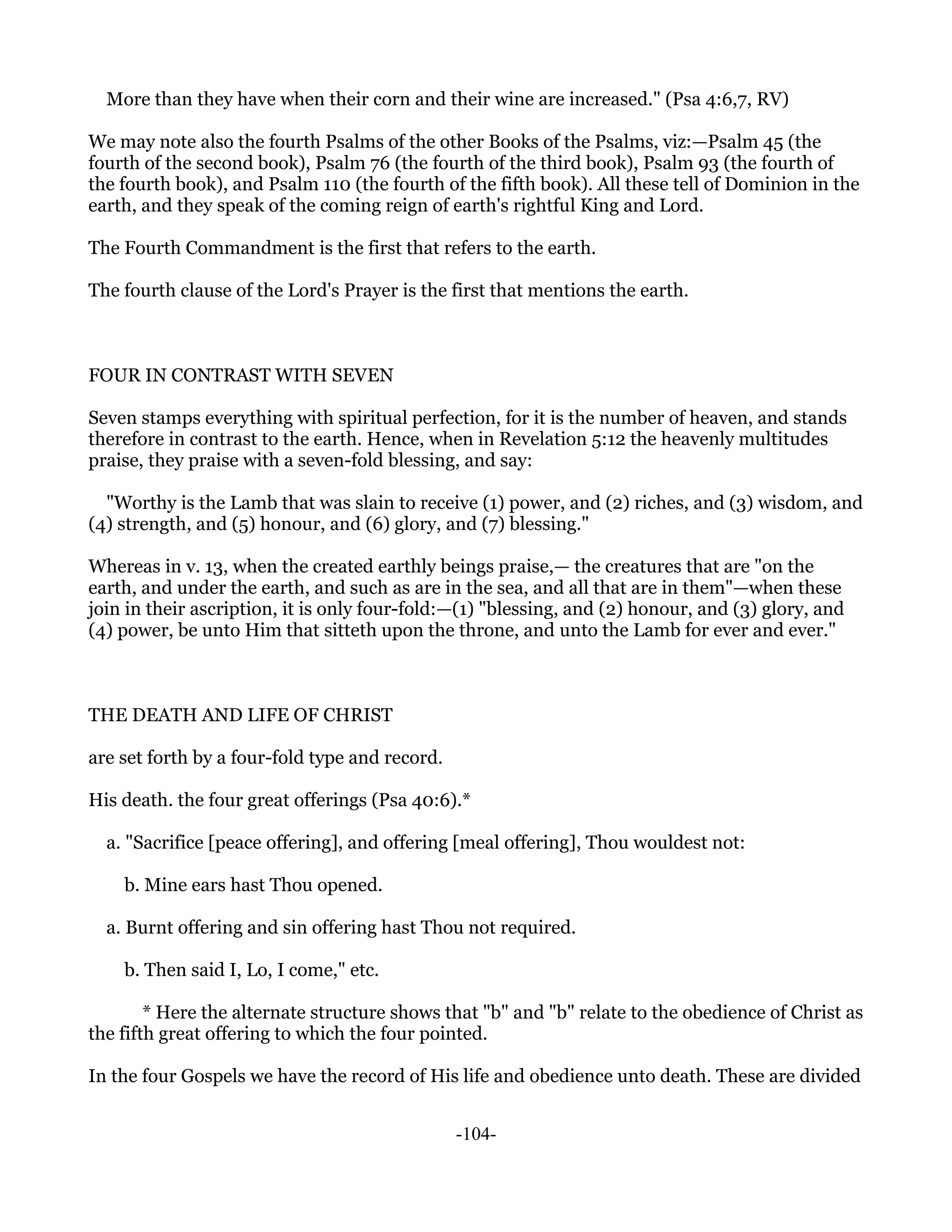 More than they have when their corn and their wine are increased." (Psa 4:6,7, RV)

We may note also the fourth Psalms of the other Books of the Psalms, viz:—Psalm 45 (the
fourth of the second book), Psalm 76 (the fourth of the third book), Psalm 93 (the fourth of
the fourth book), and Psalm 110 (the fourth of the fifth book). All these tell of Dominion in the
earth, and they speak of the coming reign of earth's rightful King and Lord.

The Fourth Commandment is the first that refers to the earth.

The fourth clause of the Lord's Prayer is the first that mentions the earth.



FOUR IN CONTRAST WITH SEVEN

Seven stamps everything with spiritual perfection, for it is the number of heaven, and stands
therefore in contrast to the earth. Hence, when in Revelation 5:12 the heavenly multitudes
praise, they praise with a seven-fold blessing, and say:

  "Worthy is the Lamb that was slain to receive (1) power, and (2) riches, and (3) wisdom, and
(4) strength, and (5) honour, and (6) glory, and (7) blessing."

Whereas in v. 13, when the created earthly beings praise,— the creatures that are "on the
earth, and under the earth, and such as are in the sea, and all that are in them"—when these
join in their ascription, it is only four-fold:—(1) "blessing, and (2) honour, and (3) glory, and
(4) power, be unto Him that sitteth upon the throne, and unto the Lamb for ever and ever."



THE DEATH AND LIFE OF CHRIST

are set forth by a four-fold type and record.

His death. the four great offerings (Psa 40:6).*

  a. "Sacrifice [peace offering], and offering [meal offering], Thou wouldest not:

    b. Mine ears hast Thou opened.

  a. Burnt offering and sin offering hast Thou not required.

    b. Then said I, Lo, I come," etc.

        * Here the alternate structure shows that "b" and "b" relate to the obedience of Christ as
the fifth great offering to which the four pointed.

In the four Gospels we have the record of His life and obedience unto death. These are divided


                                                -104-
 