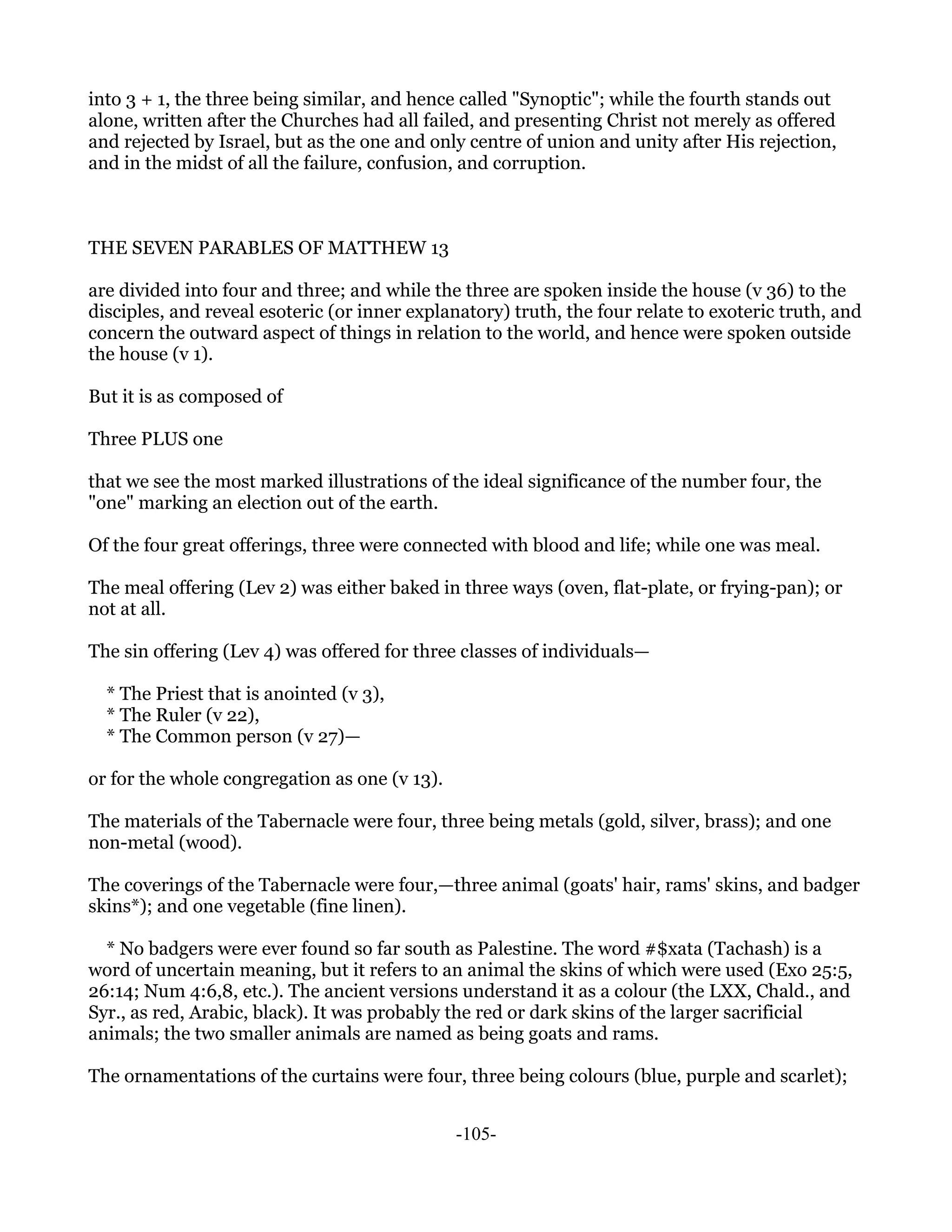 into 3 + 1, the three being similar, and hence called "Synoptic"; while the fourth stands out
alone, written after the Churches had all failed, and presenting Christ not merely as offered
and rejected by Israel, but as the one and only centre of union and unity after His rejection,
and in the midst of all the failure, confusion, and corruption.



THE SEVEN PARABLES OF MATTHEW 13

are divided into four and three; and while the three are spoken inside the house (v 36) to the
disciples, and reveal esoteric (or inner explanatory) truth, the four relate to exoteric truth, and
concern the outward aspect of things in relation to the world, and hence were spoken outside
the house (v 1).

But it is as composed of

Three PLUS one

that we see the most marked illustrations of the ideal significance of the number four, the
"one" marking an election out of the earth.

Of the four great offerings, three were connected with blood and life; while one was meal.

The meal offering (Lev 2) was either baked in three ways (oven, flat-plate, or frying-pan); or
not at all.

The sin offering (Lev 4) was offered for three classes of individuals—

  * The Priest that is anointed (v 3),
  * The Ruler (v 22),
  * The Common person (v 27)—

or for the whole congregation as one (v 13).

The materials of the Tabernacle were four, three being metals (gold, silver, brass); and one
non-metal (wood).

The coverings of the Tabernacle were four,—three animal (goats' hair, rams' skins, and badger
skins*); and one vegetable (fine linen).

  * No badgers were ever found so far south as Palestine. The word #$xata (Tachash) is a
word of uncertain meaning, but it refers to an animal the skins of which were used (Exo 25:5,
26:14; Num 4:6,8, etc.). The ancient versions understand it as a colour (the LXX, Chald., and
Syr., as red, Arabic, black). It was probably the red or dark skins of the larger sacrificial
animals; the two smaller animals are named as being goats and rams.

The ornamentations of the curtains were four, three being colours (blue, purple and scarlet);


                                               -105-
 