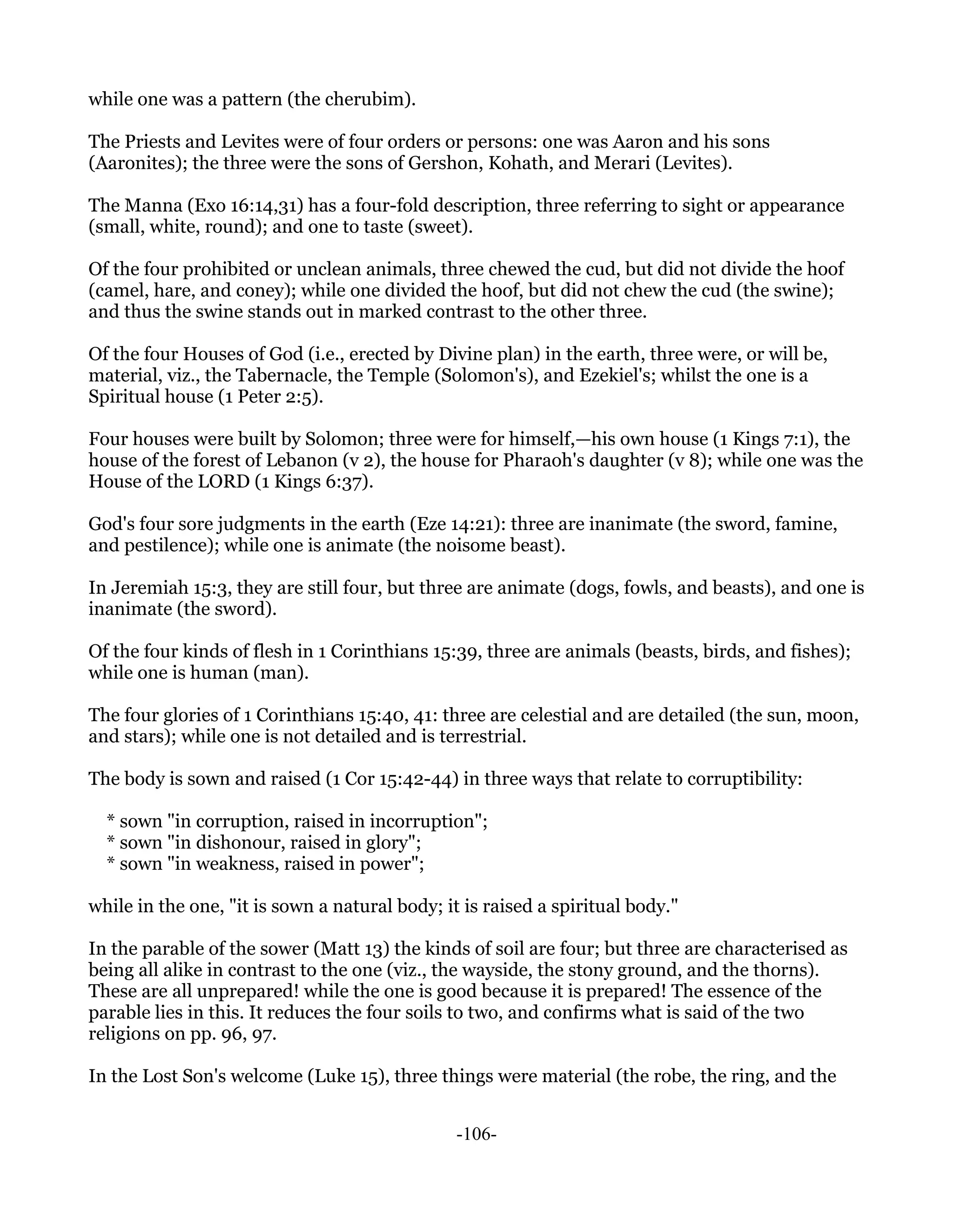 while one was a pattern (the cherubim).

The Priests and Levites were of four orders or persons: one was Aaron and his sons
(Aaronites); the three were the sons of Gershon, Kohath, and Merari (Levites).

The Manna (Exo 16:14,31) has a four-fold description, three referring to sight or appearance
(small, white, round); and one to taste (sweet).

Of the four prohibited or unclean animals, three chewed the cud, but did not divide the hoof
(camel, hare, and coney); while one divided the hoof, but did not chew the cud (the swine);
and thus the swine stands out in marked contrast to the other three.

Of the four Houses of God (i.e., erected by Divine plan) in the earth, three were, or will be,
material, viz., the Tabernacle, the Temple (Solomon's), and Ezekiel's; whilst the one is a
Spiritual house (1 Peter 2:5).

Four houses were built by Solomon; three were for himself,—his own house (1 Kings 7:1), the
house of the forest of Lebanon (v 2), the house for Pharaoh's daughter (v 8); while one was the
House of the LORD (1 Kings 6:37).

God's four sore judgments in the earth (Eze 14:21): three are inanimate (the sword, famine,
and pestilence); while one is animate (the noisome beast).

In Jeremiah 15:3, they are still four, but three are animate (dogs, fowls, and beasts), and one is
inanimate (the sword).

Of the four kinds of flesh in 1 Corinthians 15:39, three are animals (beasts, birds, and fishes);
while one is human (man).

The four glories of 1 Corinthians 15:40, 41: three are celestial and are detailed (the sun, moon,
and stars); while one is not detailed and is terrestrial.

The body is sown and raised (1 Cor 15:42-44) in three ways that relate to corruptibility:

  * sown "in corruption, raised in incorruption";
  * sown "in dishonour, raised in glory";
  * sown "in weakness, raised in power";

while in the one, "it is sown a natural body; it is raised a spiritual body."

In the parable of the sower (Matt 13) the kinds of soil are four; but three are characterised as
being all alike in contrast to the one (viz., the wayside, the stony ground, and the thorns).
These are all unprepared! while the one is good because it is prepared! The essence of the
parable lies in this. It reduces the four soils to two, and confirms what is said of the two
religions on pp. 96, 97.

In the Lost Son's welcome (Luke 15), three things were material (the robe, the ring, and the


                                                -106-
 