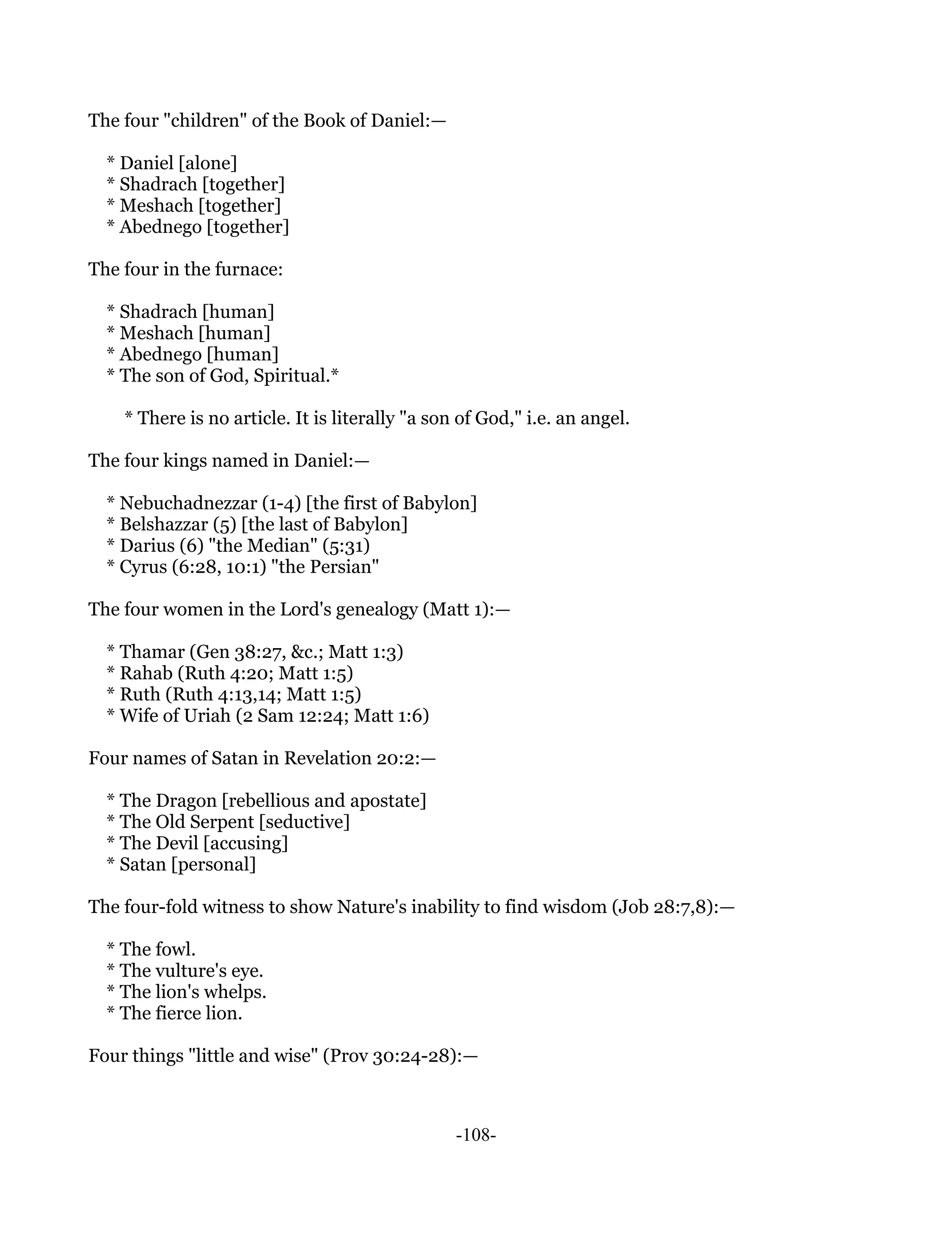 The four "children" of the Book of Daniel:—

  * Daniel [alone]
  * Shadrach [together]
  * Meshach [together]
  * Abednego [together]

The four in the furnace:

  * Shadrach [human]
  * Meshach [human]
  * Abednego [human]
  * The son of God, Spiritual.*

    * There is no article. It is literally "a son of God," i.e. an angel.

The four kings named in Daniel:—

  * Nebuchadnezzar (1-4) [the first of Babylon]
  * Belshazzar (5) [the last of Babylon]
  * Darius (6) "the Median" (5:31)
  * Cyrus (6:28, 10:1) "the Persian"

The four women in the Lord's genealogy (Matt 1):—

  * Thamar (Gen 38:27, &c.; Matt 1:3)
  * Rahab (Ruth 4:20; Matt 1:5)
  * Ruth (Ruth 4:13,14; Matt 1:5)
  * Wife of Uriah (2 Sam 12:24; Matt 1:6)

Four names of Satan in Revelation 20:2:—

  * The Dragon [rebellious and apostate]
  * The Old Serpent [seductive]
  * The Devil [accusing]
  * Satan [personal]

The four-fold witness to show Nature's inability to find wisdom (Job 28:7,8):—

  * The fowl.
  * The vulture's eye.
  * The lion's whelps.
  * The fierce lion.

Four things "little and wise" (Prov 30:24-28):—



                                                 -108-
 