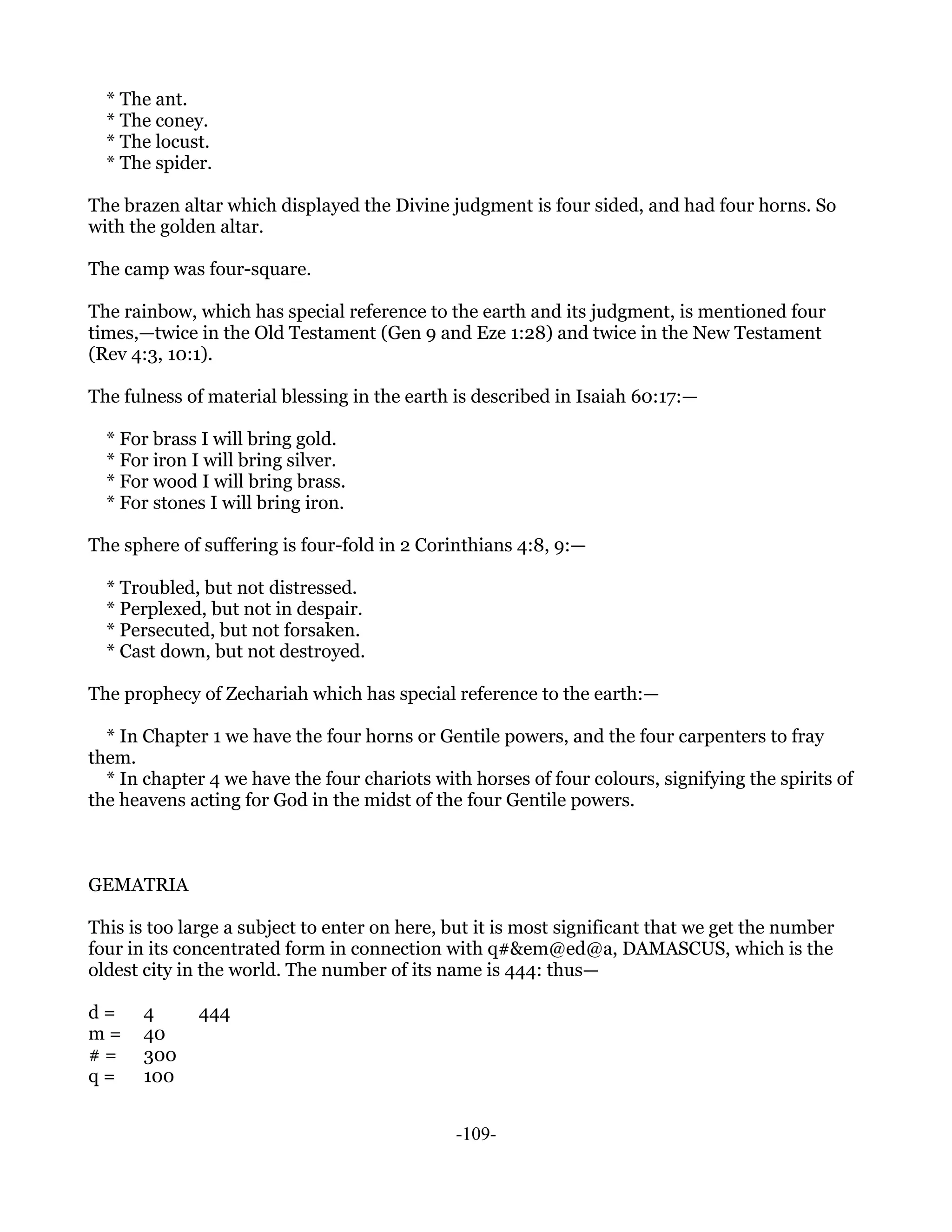 * The ant.
  * The coney.
  * The locust.
  * The spider.

The brazen altar which displayed the Divine judgment is four sided, and had four horns. So
with the golden altar.

The camp was four-square.

The rainbow, which has special reference to the earth and its judgment, is mentioned four
times,—twice in the Old Testament (Gen 9 and Eze 1:28) and twice in the New Testament
(Rev 4:3, 10:1).

The fulness of material blessing in the earth is described in Isaiah 60:17:—

  * For brass I will bring gold.
  * For iron I will bring silver.
  * For wood I will bring brass.
  * For stones I will bring iron.

The sphere of suffering is four-fold in 2 Corinthians 4:8, 9:—

  * Troubled, but not distressed.
  * Perplexed, but not in despair.
  * Persecuted, but not forsaken.
  * Cast down, but not destroyed.

The prophecy of Zechariah which has special reference to the earth:—

  * In Chapter 1 we have the four horns or Gentile powers, and the four carpenters to fray
them.
  * In chapter 4 we have the four chariots with horses of four colours, signifying the spirits of
the heavens acting for God in the midst of the four Gentile powers.



GEMATRIA

This is too large a subject to enter on here, but it is most significant that we get the number
four in its concentrated form in connection with q#&em@ed@a, DAMASCUS, which is the
oldest city in the world. The number of its name is 444: thus—

d=     4      444
m=     40
#=     300
q=     100


                                              -109-
 