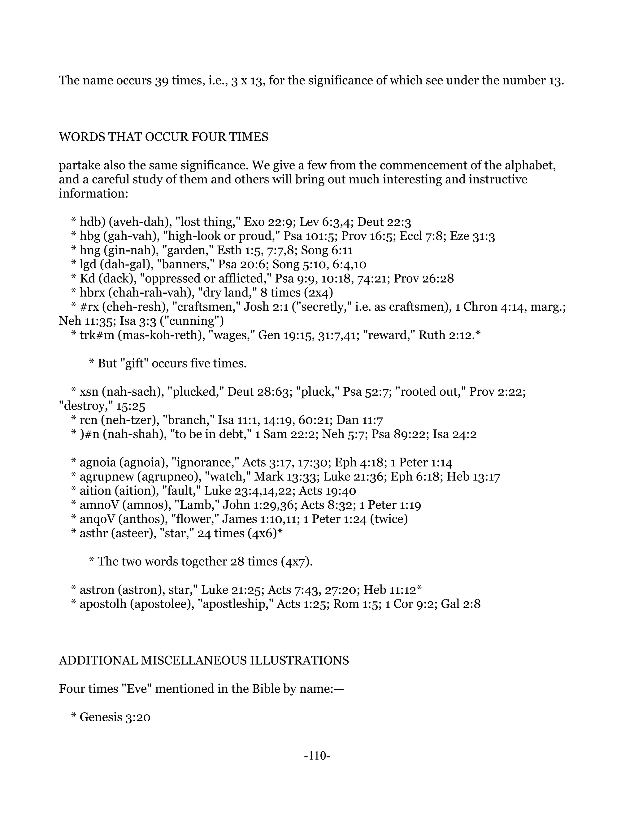 The name occurs 39 times, i.e., 3 x 13, for the significance of which see under the number 13.



WORDS THAT OCCUR FOUR TIMES

partake also the same significance. We give a few from the commencement of the alphabet,
and a careful study of them and others will bring out much interesting and instructive
information:

 * hdb) (aveh-dah), "lost thing," Exo 22:9; Lev 6:3,4; Deut 22:3
 * hbg (gah-vah), "high-look or proud," Psa 101:5; Prov 16:5; Eccl 7:8; Eze 31:3
 * hng (gin-nah), "garden," Esth 1:5, 7:7,8; Song 6:11
 * lgd (dah-gal), "banners," Psa 20:6; Song 5:10, 6:4,10
 * Kd (dack), "oppressed or afflicted," Psa 9:9, 10:18, 74:21; Prov 26:28
 * hbrx (chah-rah-vah), "dry land," 8 times (2x4)
 * #rx (cheh-resh), "craftsmen," Josh 2:1 ("secretly," i.e. as craftsmen), 1 Chron 4:14, marg.;
Neh 11:35; Isa 3:3 ("cunning")
 * trk#m (mas-koh-reth), "wages," Gen 19:15, 31:7,41; "reward," Ruth 2:12.*

     * But "gift" occurs five times.

  * xsn (nah-sach), "plucked," Deut 28:63; "pluck," Psa 52:7; "rooted out," Prov 2:22;
"destroy," 15:25
  * rcn (neh-tzer), "branch," Isa 11:1, 14:19, 60:21; Dan 11:7
  * )#n (nah-shah), "to be in debt," 1 Sam 22:2; Neh 5:7; Psa 89:22; Isa 24:2

  * agnoia (agnoia), "ignorance," Acts 3:17, 17:30; Eph 4:18; 1 Peter 1:14
  * agrupnew (agrupneo), "watch," Mark 13:33; Luke 21:36; Eph 6:18; Heb 13:17
  * aition (aition), "fault," Luke 23:4,14,22; Acts 19:40
  * amnoV (amnos), "Lamb," John 1:29,36; Acts 8:32; 1 Peter 1:19
  * anqoV (anthos), "flower," James 1:10,11; 1 Peter 1:24 (twice)
  * asthr (asteer), "star," 24 times (4x6)*

     * The two words together 28 times (4x7).

  * astron (astron), star," Luke 21:25; Acts 7:43, 27:20; Heb 11:12*
  * apostolh (apostolee), "apostleship," Acts 1:25; Rom 1:5; 1 Cor 9:2; Gal 2:8



ADDITIONAL MISCELLANEOUS ILLUSTRATIONS

Four times "Eve" mentioned in the Bible by name:—

  * Genesis 3:20


                                             -110-
 