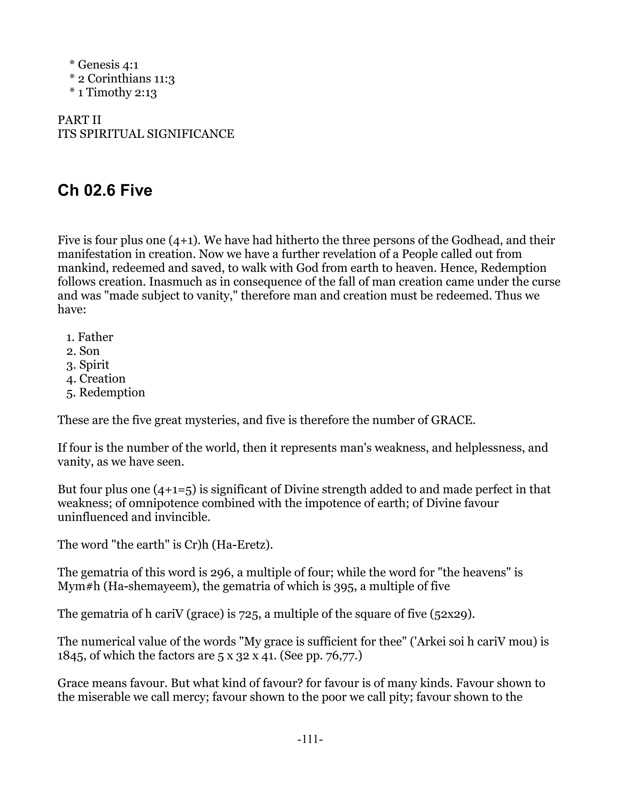 * Genesis 4:1
  * 2 Corinthians 11:3
  * 1 Timothy 2:13

PART II
ITS SPIRITUAL SIGNIFICANCE



Ch 02.6 Five

Five is four plus one (4+1). We have had hitherto the three persons of the Godhead, and their
manifestation in creation. Now we have a further revelation of a People called out from
mankind, redeemed and saved, to walk with God from earth to heaven. Hence, Redemption
follows creation. Inasmuch as in consequence of the fall of man creation came under the curse
and was "made subject to vanity," therefore man and creation must be redeemed. Thus we
have:

 1. Father
 2. Son
 3. Spirit
 4. Creation
 5. Redemption

These are the five great mysteries, and five is therefore the number of GRACE.

If four is the number of the world, then it represents man's weakness, and helplessness, and
vanity, as we have seen.

But four plus one (4+1=5) is significant of Divine strength added to and made perfect in that
weakness; of omnipotence combined with the impotence of earth; of Divine favour
uninfluenced and invincible.

The word "the earth" is Cr)h (Ha-Eretz).

The gematria of this word is 296, a multiple of four; while the word for "the heavens" is
Mym#h (Ha-shemayeem), the gematria of which is 395, a multiple of five

The gematria of h cariV (grace) is 725, a multiple of the square of five (52x29).

The numerical value of the words "My grace is sufficient for thee" ('Arkei soi h cariV mou) is
1845, of which the factors are 5 x 32 x 41. (See pp. 76,77.)

Grace means favour. But what kind of favour? for favour is of many kinds. Favour shown to
the miserable we call mercy; favour shown to the poor we call pity; favour shown to the


                                              -111-
 