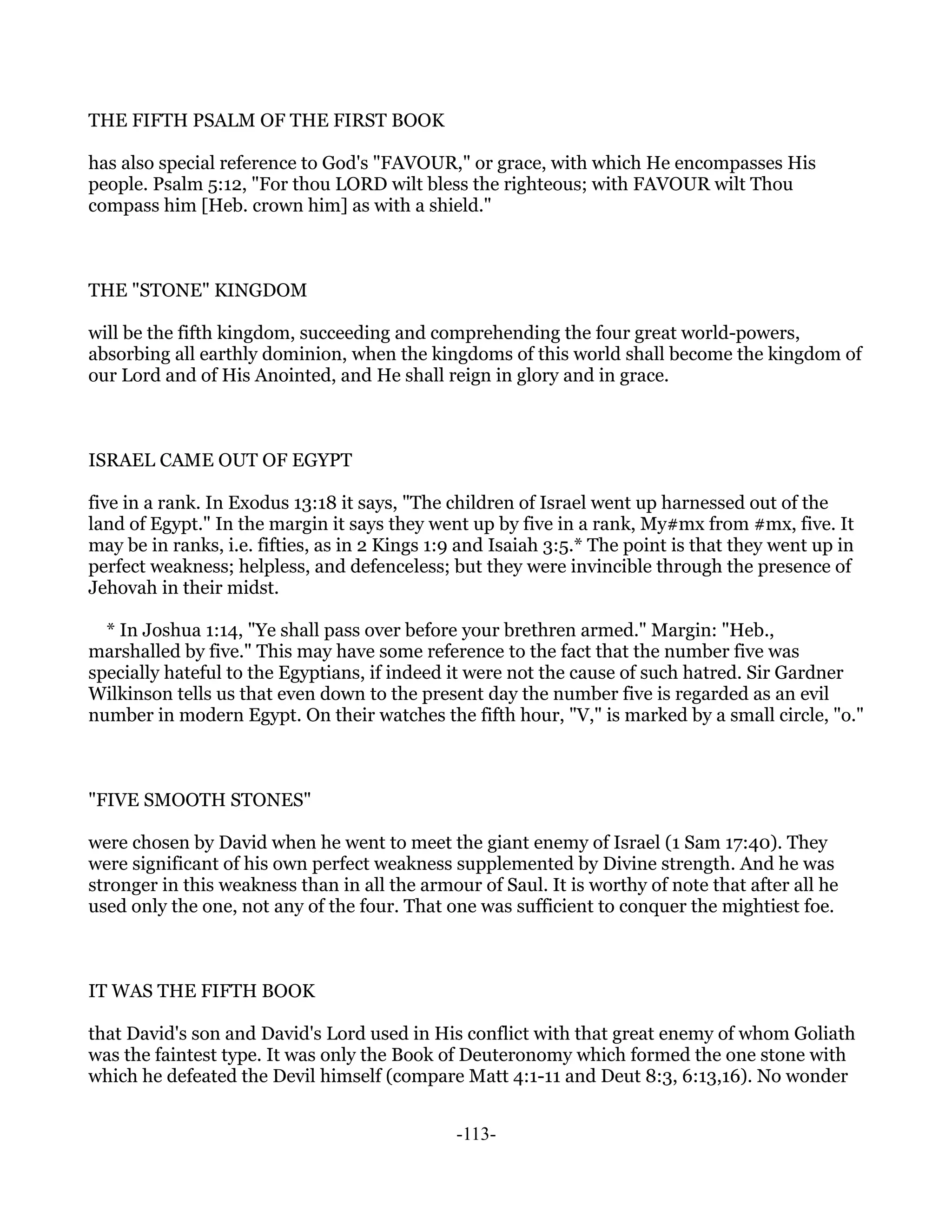 THE FIFTH PSALM OF THE FIRST BOOK

has also special reference to God's "FAVOUR," or grace, with which He encompasses His
people. Psalm 5:12, "For thou LORD wilt bless the righteous; with FAVOUR wilt Thou
compass him [Heb. crown him] as with a shield."



THE "STONE" KINGDOM

will be the fifth kingdom, succeeding and comprehending the four great world-powers,
absorbing all earthly dominion, when the kingdoms of this world shall become the kingdom of
our Lord and of His Anointed, and He shall reign in glory and in grace.



ISRAEL CAME OUT OF EGYPT

five in a rank. In Exodus 13:18 it says, "The children of Israel went up harnessed out of the
land of Egypt." In the margin it says they went up by five in a rank, My#mx from #mx, five. It
may be in ranks, i.e. fifties, as in 2 Kings 1:9 and Isaiah 3:5.* The point is that they went up in
perfect weakness; helpless, and defenceless; but they were invincible through the presence of
Jehovah in their midst.

  * In Joshua 1:14, "Ye shall pass over before your brethren armed." Margin: "Heb.,
marshalled by five." This may have some reference to the fact that the number five was
specially hateful to the Egyptians, if indeed it were not the cause of such hatred. Sir Gardner
Wilkinson tells us that even down to the present day the number five is regarded as an evil
number in modern Egypt. On their watches the fifth hour, "V," is marked by a small circle, "o."



"FIVE SMOOTH STONES"

were chosen by David when he went to meet the giant enemy of Israel (1 Sam 17:40). They
were significant of his own perfect weakness supplemented by Divine strength. And he was
stronger in this weakness than in all the armour of Saul. It is worthy of note that after all he
used only the one, not any of the four. That one was sufficient to conquer the mightiest foe.



IT WAS THE FIFTH BOOK

that David's son and David's Lord used in His conflict with that great enemy of whom Goliath
was the faintest type. It was only the Book of Deuteronomy which formed the one stone with
which he defeated the Devil himself (compare Matt 4:1-11 and Deut 8:3, 6:13,16). No wonder


                                               -113-
 