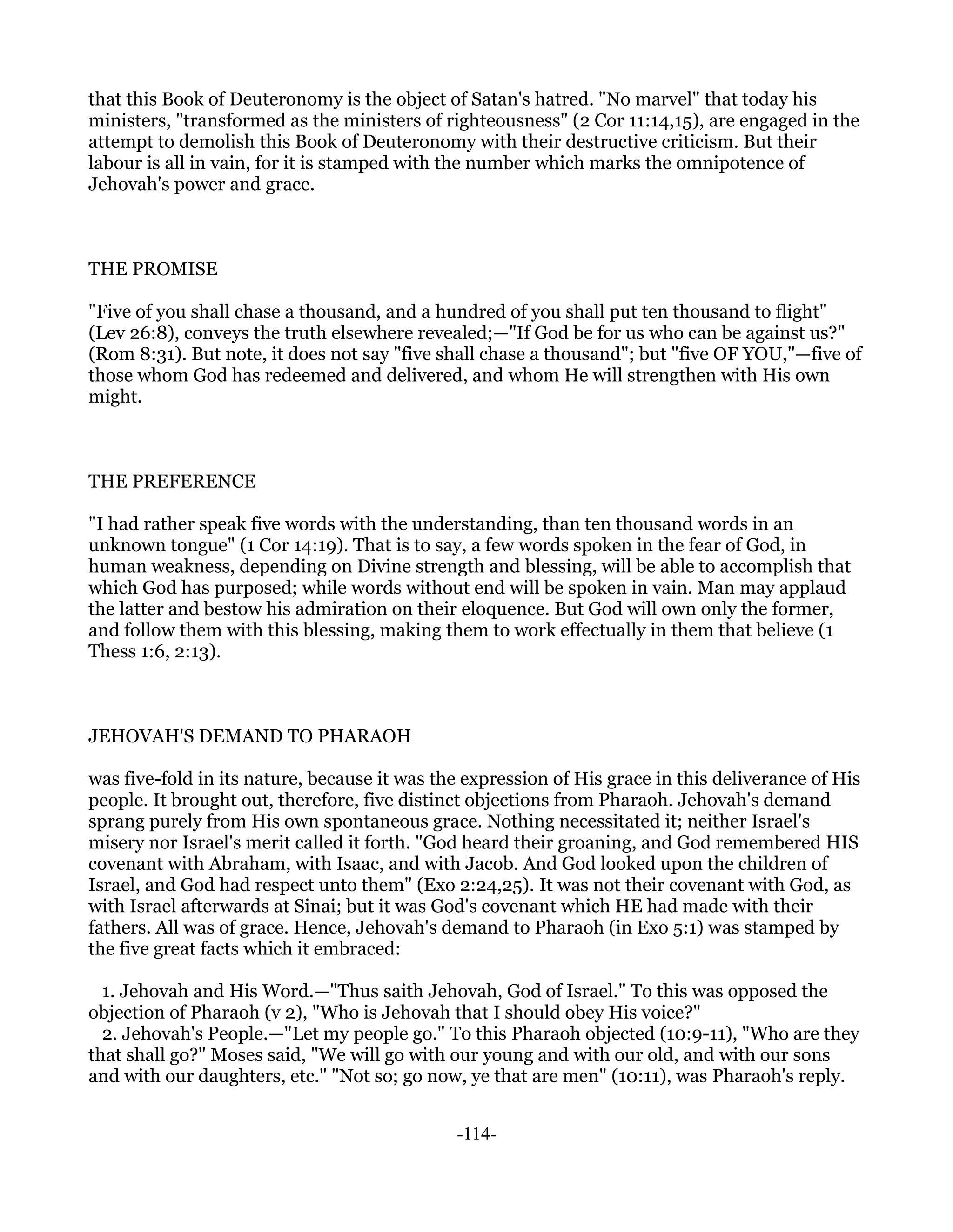 that this Book of Deuteronomy is the object of Satan's hatred. "No marvel" that today his
ministers, "transformed as the ministers of righteousness" (2 Cor 11:14,15), are engaged in the
attempt to demolish this Book of Deuteronomy with their destructive criticism. But their
labour is all in vain, for it is stamped with the number which marks the omnipotence of
Jehovah's power and grace.



THE PROMISE

"Five of you shall chase a thousand, and a hundred of you shall put ten thousand to flight"
(Lev 26:8), conveys the truth elsewhere revealed;—"If God be for us who can be against us?"
(Rom 8:31). But note, it does not say "five shall chase a thousand"; but "five OF YOU,"—five of
those whom God has redeemed and delivered, and whom He will strengthen with His own
might.



THE PREFERENCE

"I had rather speak five words with the understanding, than ten thousand words in an
unknown tongue" (1 Cor 14:19). That is to say, a few words spoken in the fear of God, in
human weakness, depending on Divine strength and blessing, will be able to accomplish that
which God has purposed; while words without end will be spoken in vain. Man may applaud
the latter and bestow his admiration on their eloquence. But God will own only the former,
and follow them with this blessing, making them to work effectually in them that believe (1
Thess 1:6, 2:13).



JEHOVAH'S DEMAND TO PHARAOH

was five-fold in its nature, because it was the expression of His grace in this deliverance of His
people. It brought out, therefore, five distinct objections from Pharaoh. Jehovah's demand
sprang purely from His own spontaneous grace. Nothing necessitated it; neither Israel's
misery nor Israel's merit called it forth. "God heard their groaning, and God remembered HIS
covenant with Abraham, with Isaac, and with Jacob. And God looked upon the children of
Israel, and God had respect unto them" (Exo 2:24,25). It was not their covenant with God, as
with Israel afterwards at Sinai; but it was God's covenant which HE had made with their
fathers. All was of grace. Hence, Jehovah's demand to Pharaoh (in Exo 5:1) was stamped by
the five great facts which it embraced:

  1. Jehovah and His Word.—"Thus saith Jehovah, God of Israel." To this was opposed the
objection of Pharaoh (v 2), "Who is Jehovah that I should obey His voice?"
  2. Jehovah's People.—"Let my people go." To this Pharaoh objected (10:9-11), "Who are they
that shall go?" Moses said, "We will go with our young and with our old, and with our sons
and with our daughters, etc." "Not so; go now, ye that are men" (10:11), was Pharaoh's reply.


                                              -114-
 