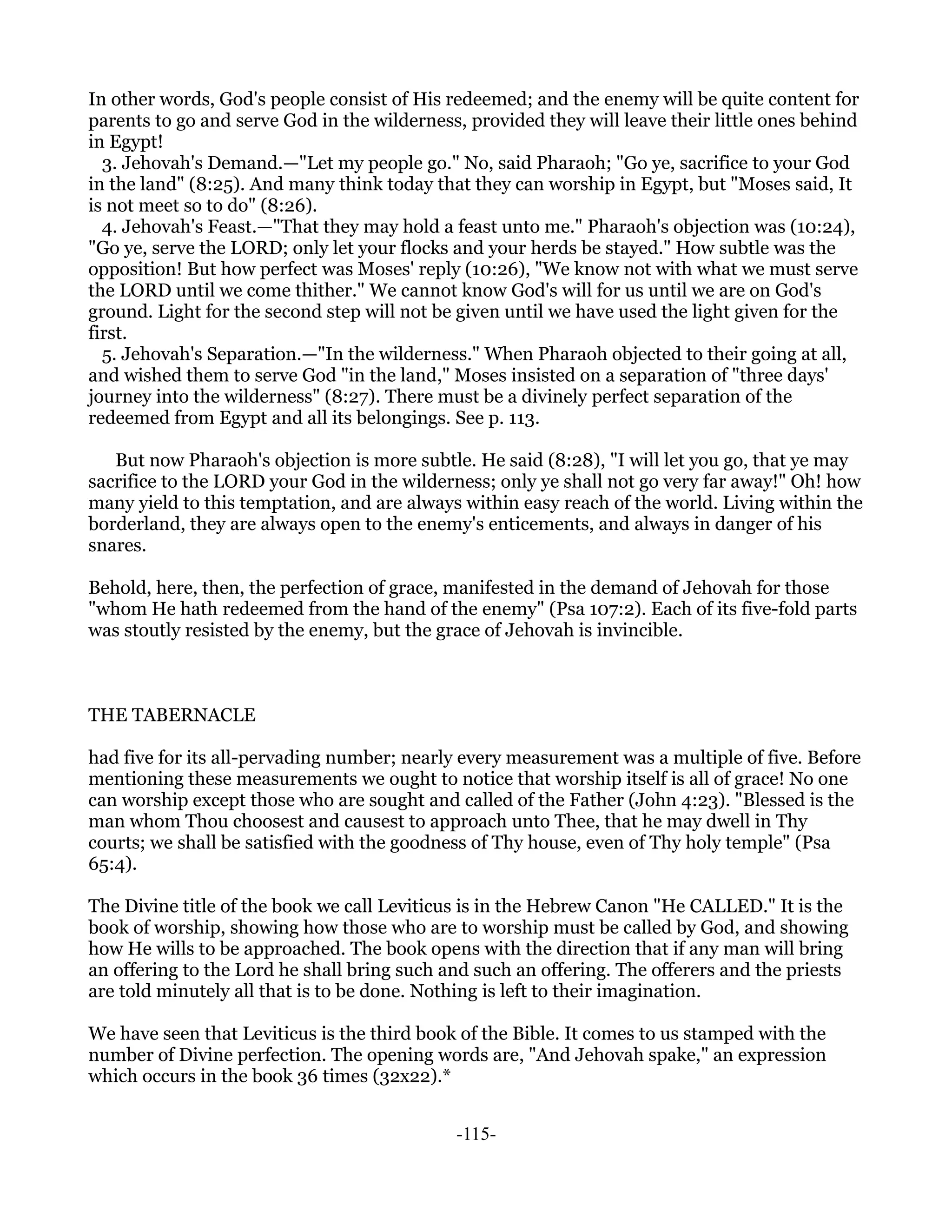 In other words, God's people consist of His redeemed; and the enemy will be quite content for
parents to go and serve God in the wilderness, provided they will leave their little ones behind
in Egypt!
  3. Jehovah's Demand.—"Let my people go." No, said Pharaoh; "Go ye, sacrifice to your God
in the land" (8:25). And many think today that they can worship in Egypt, but "Moses said, It
is not meet so to do" (8:26).
  4. Jehovah's Feast.—"That they may hold a feast unto me." Pharaoh's objection was (10:24),
"Go ye, serve the LORD; only let your flocks and your herds be stayed." How subtle was the
opposition! But how perfect was Moses' reply (10:26), "We know not with what we must serve
the LORD until we come thither." We cannot know God's will for us until we are on God's
ground. Light for the second step will not be given until we have used the light given for the
first.
  5. Jehovah's Separation.—"In the wilderness." When Pharaoh objected to their going at all,
and wished them to serve God "in the land," Moses insisted on a separation of "three days'
journey into the wilderness" (8:27). There must be a divinely perfect separation of the
redeemed from Egypt and all its belongings. See p. 113.

   But now Pharaoh's objection is more subtle. He said (8:28), "I will let you go, that ye may
sacrifice to the LORD your God in the wilderness; only ye shall not go very far away!" Oh! how
many yield to this temptation, and are always within easy reach of the world. Living within the
borderland, they are always open to the enemy's enticements, and always in danger of his
snares.

Behold, here, then, the perfection of grace, manifested in the demand of Jehovah for those
"whom He hath redeemed from the hand of the enemy" (Psa 107:2). Each of its five-fold parts
was stoutly resisted by the enemy, but the grace of Jehovah is invincible.



THE TABERNACLE

had five for its all-pervading number; nearly every measurement was a multiple of five. Before
mentioning these measurements we ought to notice that worship itself is all of grace! No one
can worship except those who are sought and called of the Father (John 4:23). "Blessed is the
man whom Thou choosest and causest to approach unto Thee, that he may dwell in Thy
courts; we shall be satisfied with the goodness of Thy house, even of Thy holy temple" (Psa
65:4).

The Divine title of the book we call Leviticus is in the Hebrew Canon "He CALLED." It is the
book of worship, showing how those who are to worship must be called by God, and showing
how He wills to be approached. The book opens with the direction that if any man will bring
an offering to the Lord he shall bring such and such an offering. The offerers and the priests
are told minutely all that is to be done. Nothing is left to their imagination.

We have seen that Leviticus is the third book of the Bible. It comes to us stamped with the
number of Divine perfection. The opening words are, "And Jehovah spake," an expression
which occurs in the book 36 times (32x22).*


                                             -115-
 