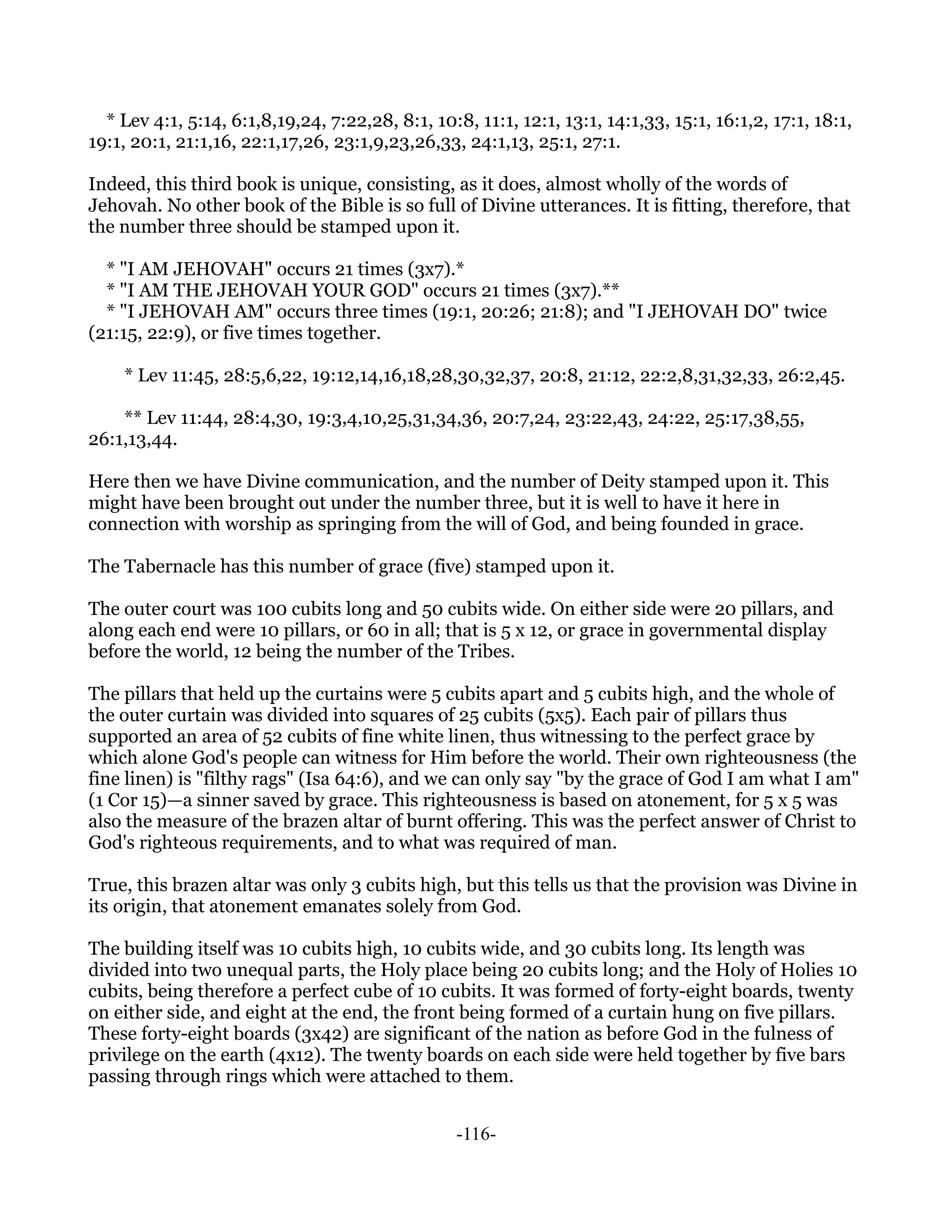 * Lev 4:1, 5:14, 6:1,8,19,24, 7:22,28, 8:1, 10:8, 11:1, 12:1, 13:1, 14:1,33, 15:1, 16:1,2, 17:1, 18:1,
19:1, 20:1, 21:1,16, 22:1,17,26, 23:1,9,23,26,33, 24:1,13, 25:1, 27:1.

Indeed, this third book is unique, consisting, as it does, almost wholly of the words of
Jehovah. No other book of the Bible is so full of Divine utterances. It is fitting, therefore, that
the number three should be stamped upon it.

  * "I AM JEHOVAH" occurs 21 times (3x7).*
  * "I AM THE JEHOVAH YOUR GOD" occurs 21 times (3x7).**
  * "I JEHOVAH AM" occurs three times (19:1, 20:26; 21:8); and "I JEHOVAH DO" twice
(21:15, 22:9), or five times together.

    * Lev 11:45, 28:5,6,22, 19:12,14,16,18,28,30,32,37, 20:8, 21:12, 22:2,8,31,32,33, 26:2,45.

    ** Lev 11:44, 28:4,30, 19:3,4,10,25,31,34,36, 20:7,24, 23:22,43, 24:22, 25:17,38,55,
26:1,13,44.

Here then we have Divine communication, and the number of Deity stamped upon it. This
might have been brought out under the number three, but it is well to have it here in
connection with worship as springing from the will of God, and being founded in grace.

The Tabernacle has this number of grace (five) stamped upon it.

The outer court was 100 cubits long and 50 cubits wide. On either side were 20 pillars, and
along each end were 10 pillars, or 60 in all; that is 5 x 12, or grace in governmental display
before the world, 12 being the number of the Tribes.

The pillars that held up the curtains were 5 cubits apart and 5 cubits high, and the whole of
the outer curtain was divided into squares of 25 cubits (5x5). Each pair of pillars thus
supported an area of 52 cubits of fine white linen, thus witnessing to the perfect grace by
which alone God's people can witness for Him before the world. Their own righteousness (the
fine linen) is "filthy rags" (Isa 64:6), and we can only say "by the grace of God I am what I am"
(1 Cor 15)—a sinner saved by grace. This righteousness is based on atonement, for 5 x 5 was
also the measure of the brazen altar of burnt offering. This was the perfect answer of Christ to
God's righteous requirements, and to what was required of man.

True, this brazen altar was only 3 cubits high, but this tells us that the provision was Divine in
its origin, that atonement emanates solely from God.

The building itself was 10 cubits high, 10 cubits wide, and 30 cubits long. Its length was
divided into two unequal parts, the Holy place being 20 cubits long; and the Holy of Holies 10
cubits, being therefore a perfect cube of 10 cubits. It was formed of forty-eight boards, twenty
on either side, and eight at the end, the front being formed of a curtain hung on five pillars.
These forty-eight boards (3x42) are significant of the nation as before God in the fulness of
privilege on the earth (4x12). The twenty boards on each side were held together by five bars
passing through rings which were attached to them.


                                                  -116-
 