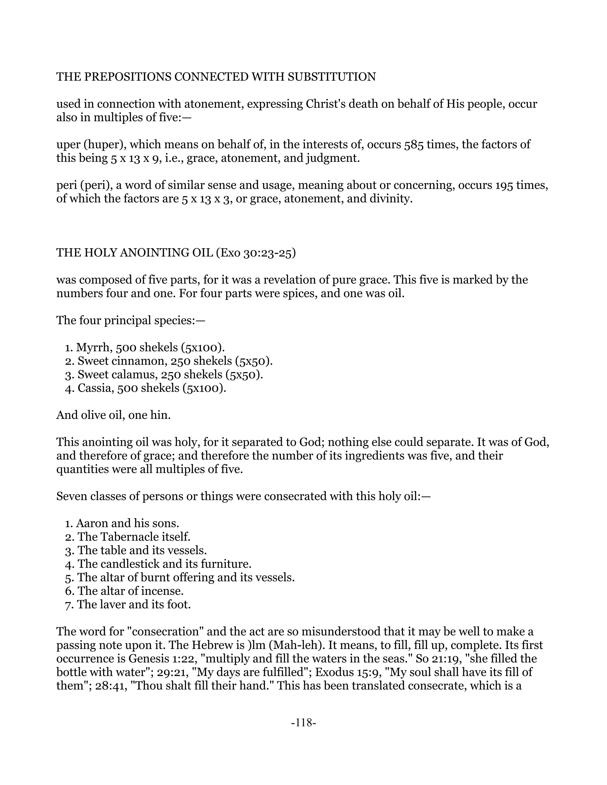 THE PREPOSITIONS CONNECTED WITH SUBSTITUTION

used in connection with atonement, expressing Christ's death on behalf of His people, occur
also in multiples of five:—

uper (huper), which means on behalf of, in the interests of, occurs 585 times, the factors of
this being 5 x 13 x 9, i.e., grace, atonement, and judgment.

peri (peri), a word of similar sense and usage, meaning about or concerning, occurs 195 times,
of which the factors are 5 x 13 x 3, or grace, atonement, and divinity.



THE HOLY ANOINTING OIL (Exo 30:23-25)

was composed of five parts, for it was a revelation of pure grace. This five is marked by the
numbers four and one. For four parts were spices, and one was oil.

The four principal species:—

 1. Myrrh, 500 shekels (5x100).
 2. Sweet cinnamon, 250 shekels (5x50).
 3. Sweet calamus, 250 shekels (5x50).
 4. Cassia, 500 shekels (5x100).

And olive oil, one hin.

This anointing oil was holy, for it separated to God; nothing else could separate. It was of God,
and therefore of grace; and therefore the number of its ingredients was five, and their
quantities were all multiples of five.

Seven classes of persons or things were consecrated with this holy oil:—

 1. Aaron and his sons.
 2. The Tabernacle itself.
 3. The table and its vessels.
 4. The candlestick and its furniture.
 5. The altar of burnt offering and its vessels.
 6. The altar of incense.
 7. The laver and its foot.

The word for "consecration" and the act are so misunderstood that it may be well to make a
passing note upon it. The Hebrew is )lm (Mah-leh). It means, to fill, fill up, complete. Its first
occurrence is Genesis 1:22, "multiply and fill the waters in the seas." So 21:19, "she filled the
bottle with water"; 29:21, "My days are fulfilled"; Exodus 15:9, "My soul shall have its fill of
them"; 28:41, "Thou shalt fill their hand." This has been translated consecrate, which is a


                                               -118-
 