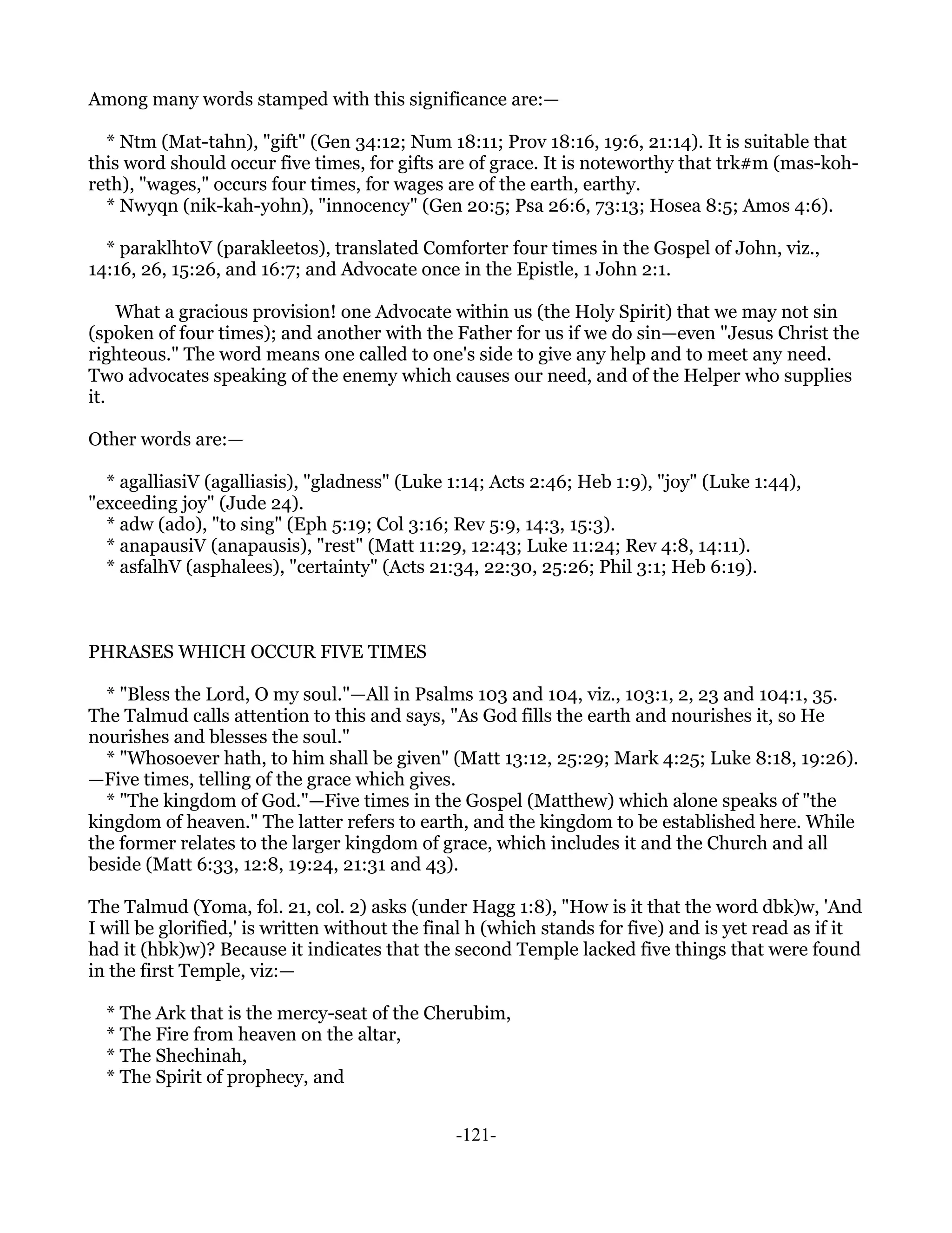 Among many words stamped with this significance are:—

  * Ntm (Mat-tahn), "gift" (Gen 34:12; Num 18:11; Prov 18:16, 19:6, 21:14). It is suitable that
this word should occur five times, for gifts are of grace. It is noteworthy that trk#m (mas-koh-
reth), "wages," occurs four times, for wages are of the earth, earthy.
  * Nwyqn (nik-kah-yohn), "innocency" (Gen 20:5; Psa 26:6, 73:13; Hosea 8:5; Amos 4:6).

  * paraklhtoV (parakleetos), translated Comforter four times in the Gospel of John, viz.,
14:16, 26, 15:26, and 16:7; and Advocate once in the Epistle, 1 John 2:1.

    What a gracious provision! one Advocate within us (the Holy Spirit) that we may not sin
(spoken of four times); and another with the Father for us if we do sin—even "Jesus Christ the
righteous." The word means one called to one's side to give any help and to meet any need.
Two advocates speaking of the enemy which causes our need, and of the Helper who supplies
it.

Other words are:—

  * agalliasiV (agalliasis), "gladness" (Luke 1:14; Acts 2:46; Heb 1:9), "joy" (Luke 1:44),
"exceeding joy" (Jude 24).
  * adw (ado), "to sing" (Eph 5:19; Col 3:16; Rev 5:9, 14:3, 15:3).
  * anapausiV (anapausis), "rest" (Matt 11:29, 12:43; Luke 11:24; Rev 4:8, 14:11).
  * asfalhV (asphalees), "certainty" (Acts 21:34, 22:30, 25:26; Phil 3:1; Heb 6:19).



PHRASES WHICH OCCUR FIVE TIMES

  * "Bless the Lord, O my soul."—All in Psalms 103 and 104, viz., 103:1, 2, 23 and 104:1, 35.
The Talmud calls attention to this and says, "As God fills the earth and nourishes it, so He
nourishes and blesses the soul."
  * "Whosoever hath, to him shall be given" (Matt 13:12, 25:29; Mark 4:25; Luke 8:18, 19:26).
—Five times, telling of the grace which gives.
  * "The kingdom of God."—Five times in the Gospel (Matthew) which alone speaks of "the
kingdom of heaven." The latter refers to earth, and the kingdom to be established here. While
the former relates to the larger kingdom of grace, which includes it and the Church and all
beside (Matt 6:33, 12:8, 19:24, 21:31 and 43).

The Talmud (Yoma, fol. 21, col. 2) asks (under Hagg 1:8), "How is it that the word dbk)w, 'And
I will be glorified,' is written without the final h (which stands for five) and is yet read as if it
had it (hbk)w)? Because it indicates that the second Temple lacked five things that were found
in the first Temple, viz:—

  * The Ark that is the mercy-seat of the Cherubim,
  * The Fire from heaven on the altar,
  * The Shechinah,
  * The Spirit of prophecy, and


                                               -121-
 