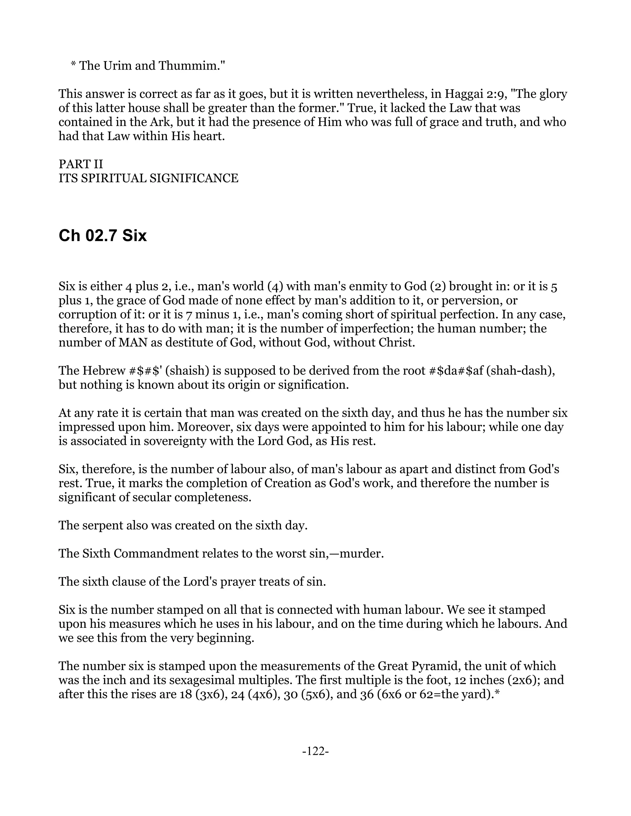 * The Urim and Thummim."

This answer is correct as far as it goes, but it is written nevertheless, in Haggai 2:9, "The glory
of this latter house shall be greater than the former." True, it lacked the Law that was
contained in the Ark, but it had the presence of Him who was full of grace and truth, and who
had that Law within His heart.

PART II
ITS SPIRITUAL SIGNIFICANCE



Ch 02.7 Six

Six is either 4 plus 2, i.e., man's world (4) with man's enmity to God (2) brought in: or it is 5
plus 1, the grace of God made of none effect by man's addition to it, or perversion, or
corruption of it: or it is 7 minus 1, i.e., man's coming short of spiritual perfection. In any case,
therefore, it has to do with man; it is the number of imperfection; the human number; the
number of MAN as destitute of God, without God, without Christ.

The Hebrew #$#$' (shaish) is supposed to be derived from the root #$da#$af (shah-dash),
but nothing is known about its origin or signification.

At any rate it is certain that man was created on the sixth day, and thus he has the number six
impressed upon him. Moreover, six days were appointed to him for his labour; while one day
is associated in sovereignty with the Lord God, as His rest.

Six, therefore, is the number of labour also, of man's labour as apart and distinct from God's
rest. True, it marks the completion of Creation as God's work, and therefore the number is
significant of secular completeness.

The serpent also was created on the sixth day.

The Sixth Commandment relates to the worst sin,—murder.

The sixth clause of the Lord's prayer treats of sin.

Six is the number stamped on all that is connected with human labour. We see it stamped
upon his measures which he uses in his labour, and on the time during which he labours. And
we see this from the very beginning.

The number six is stamped upon the measurements of the Great Pyramid, the unit of which
was the inch and its sexagesimal multiples. The first multiple is the foot, 12 inches (2x6); and
after this the rises are 18 (3x6), 24 (4x6), 30 (5x6), and 36 (6x6 or 62=the yard).*



                                                -122-
 