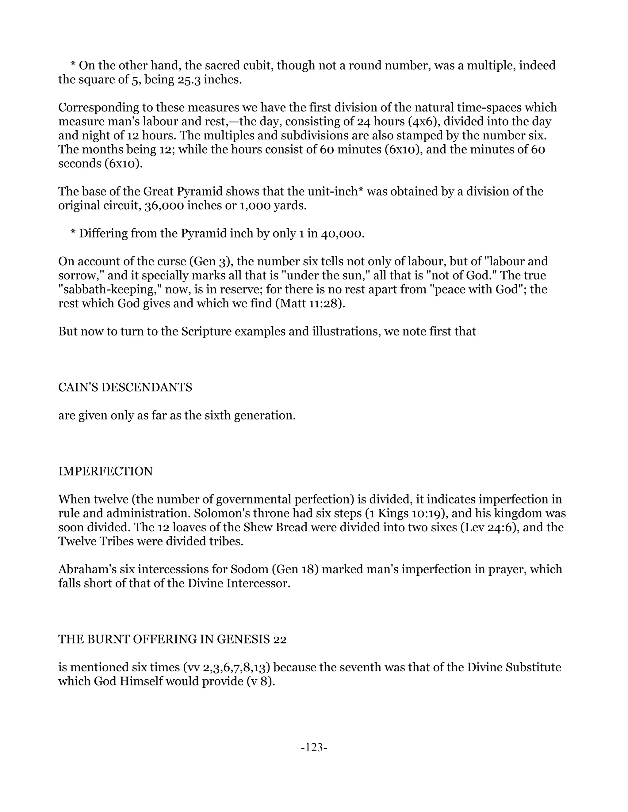 * On the other hand, the sacred cubit, though not a round number, was a multiple, indeed
the square of 5, being 25.3 inches.

Corresponding to these measures we have the first division of the natural time-spaces which
measure man's labour and rest,—the day, consisting of 24 hours (4x6), divided into the day
and night of 12 hours. The multiples and subdivisions are also stamped by the number six.
The months being 12; while the hours consist of 60 minutes (6x10), and the minutes of 60
seconds (6x10).

The base of the Great Pyramid shows that the unit-inch* was obtained by a division of the
original circuit, 36,000 inches or 1,000 yards.

  * Differing from the Pyramid inch by only 1 in 40,000.

On account of the curse (Gen 3), the number six tells not only of labour, but of "labour and
sorrow," and it specially marks all that is "under the sun," all that is "not of God." The true
"sabbath-keeping," now, is in reserve; for there is no rest apart from "peace with God"; the
rest which God gives and which we find (Matt 11:28).

But now to turn to the Scripture examples and illustrations, we note first that



CAIN'S DESCENDANTS

are given only as far as the sixth generation.



IMPERFECTION

When twelve (the number of governmental perfection) is divided, it indicates imperfection in
rule and administration. Solomon's throne had six steps (1 Kings 10:19), and his kingdom was
soon divided. The 12 loaves of the Shew Bread were divided into two sixes (Lev 24:6), and the
Twelve Tribes were divided tribes.

Abraham's six intercessions for Sodom (Gen 18) marked man's imperfection in prayer, which
falls short of that of the Divine Intercessor.



THE BURNT OFFERING IN GENESIS 22

is mentioned six times (vv 2,3,6,7,8,13) because the seventh was that of the Divine Substitute
which God Himself would provide (v 8).




                                                 -123-
 