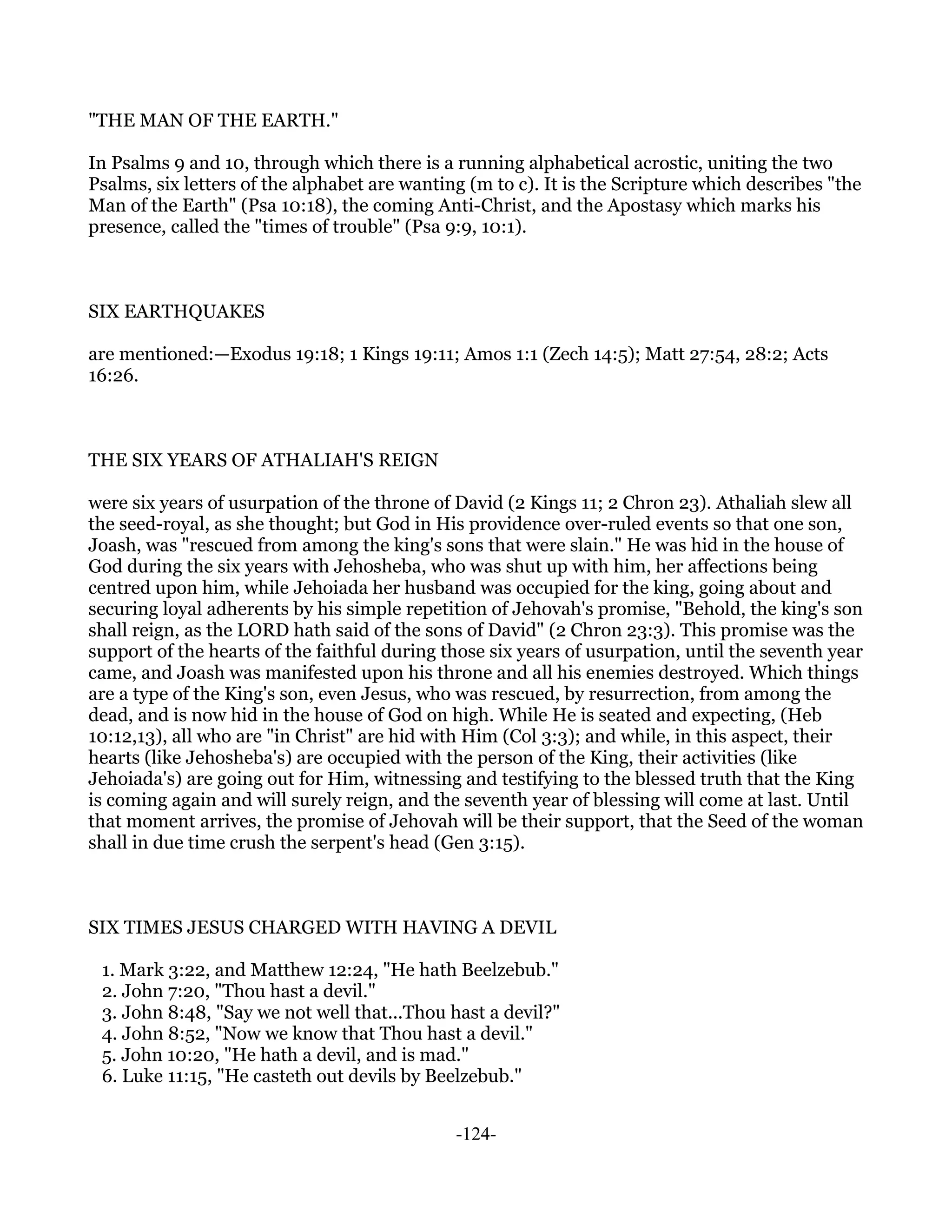 "THE MAN OF THE EARTH."

In Psalms 9 and 10, through which there is a running alphabetical acrostic, uniting the two
Psalms, six letters of the alphabet are wanting (m to c). It is the Scripture which describes "the
Man of the Earth" (Psa 10:18), the coming Anti-Christ, and the Apostasy which marks his
presence, called the "times of trouble" (Psa 9:9, 10:1).



SIX EARTHQUAKES

are mentioned:—Exodus 19:18; 1 Kings 19:11; Amos 1:1 (Zech 14:5); Matt 27:54, 28:2; Acts
16:26.



THE SIX YEARS OF ATHALIAH'S REIGN

were six years of usurpation of the throne of David (2 Kings 11; 2 Chron 23). Athaliah slew all
the seed-royal, as she thought; but God in His providence over-ruled events so that one son,
Joash, was "rescued from among the king's sons that were slain." He was hid in the house of
God during the six years with Jehosheba, who was shut up with him, her affections being
centred upon him, while Jehoiada her husband was occupied for the king, going about and
securing loyal adherents by his simple repetition of Jehovah's promise, "Behold, the king's son
shall reign, as the LORD hath said of the sons of David" (2 Chron 23:3). This promise was the
support of the hearts of the faithful during those six years of usurpation, until the seventh year
came, and Joash was manifested upon his throne and all his enemies destroyed. Which things
are a type of the King's son, even Jesus, who was rescued, by resurrection, from among the
dead, and is now hid in the house of God on high. While He is seated and expecting, (Heb
10:12,13), all who are "in Christ" are hid with Him (Col 3:3); and while, in this aspect, their
hearts (like Jehosheba's) are occupied with the person of the King, their activities (like
Jehoiada's) are going out for Him, witnessing and testifying to the blessed truth that the King
is coming again and will surely reign, and the seventh year of blessing will come at last. Until
that moment arrives, the promise of Jehovah will be their support, that the Seed of the woman
shall in due time crush the serpent's head (Gen 3:15).



SIX TIMES JESUS CHARGED WITH HAVING A DEVIL

 1. Mark 3:22, and Matthew 12:24, "He hath Beelzebub."
 2. John 7:20, "Thou hast a devil."
 3. John 8:48, "Say we not well that...Thou hast a devil?"
 4. John 8:52, "Now we know that Thou hast a devil."
 5. John 10:20, "He hath a devil, and is mad."
 6. Luke 11:15, "He casteth out devils by Beelzebub."


                                              -124-
 