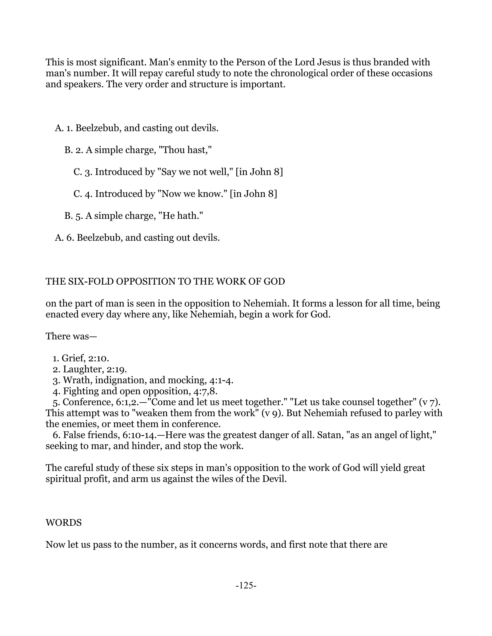 This is most significant. Man's enmity to the Person of the Lord Jesus is thus branded with
man's number. It will repay careful study to note the chronological order of these occasions
and speakers. The very order and structure is important.



  A. 1. Beelzebub, and casting out devils.

    B. 2. A simple charge, "Thou hast,"

      C. 3. Introduced by "Say we not well," [in John 8]

      C. 4. Introduced by "Now we know." [in John 8]

    B. 5. A simple charge, "He hath."

  A. 6. Beelzebub, and casting out devils.



THE SIX-FOLD OPPOSITION TO THE WORK OF GOD

on the part of man is seen in the opposition to Nehemiah. It forms a lesson for all time, being
enacted every day where any, like Nehemiah, begin a work for God.

There was—

  1. Grief, 2:10.
  2. Laughter, 2:19.
  3. Wrath, indignation, and mocking, 4:1-4.
  4. Fighting and open opposition, 4:7,8.
  5. Conference, 6:1,2.—"Come and let us meet together." "Let us take counsel together" (v 7).
This attempt was to "weaken them from the work" (v 9). But Nehemiah refused to parley with
the enemies, or meet them in conference.
  6. False friends, 6:10-14.—Here was the greatest danger of all. Satan, "as an angel of light,"
seeking to mar, and hinder, and stop the work.

The careful study of these six steps in man's opposition to the work of God will yield great
spiritual profit, and arm us against the wiles of the Devil.



WORDS

Now let us pass to the number, as it concerns words, and first note that there are



                                              -125-
 