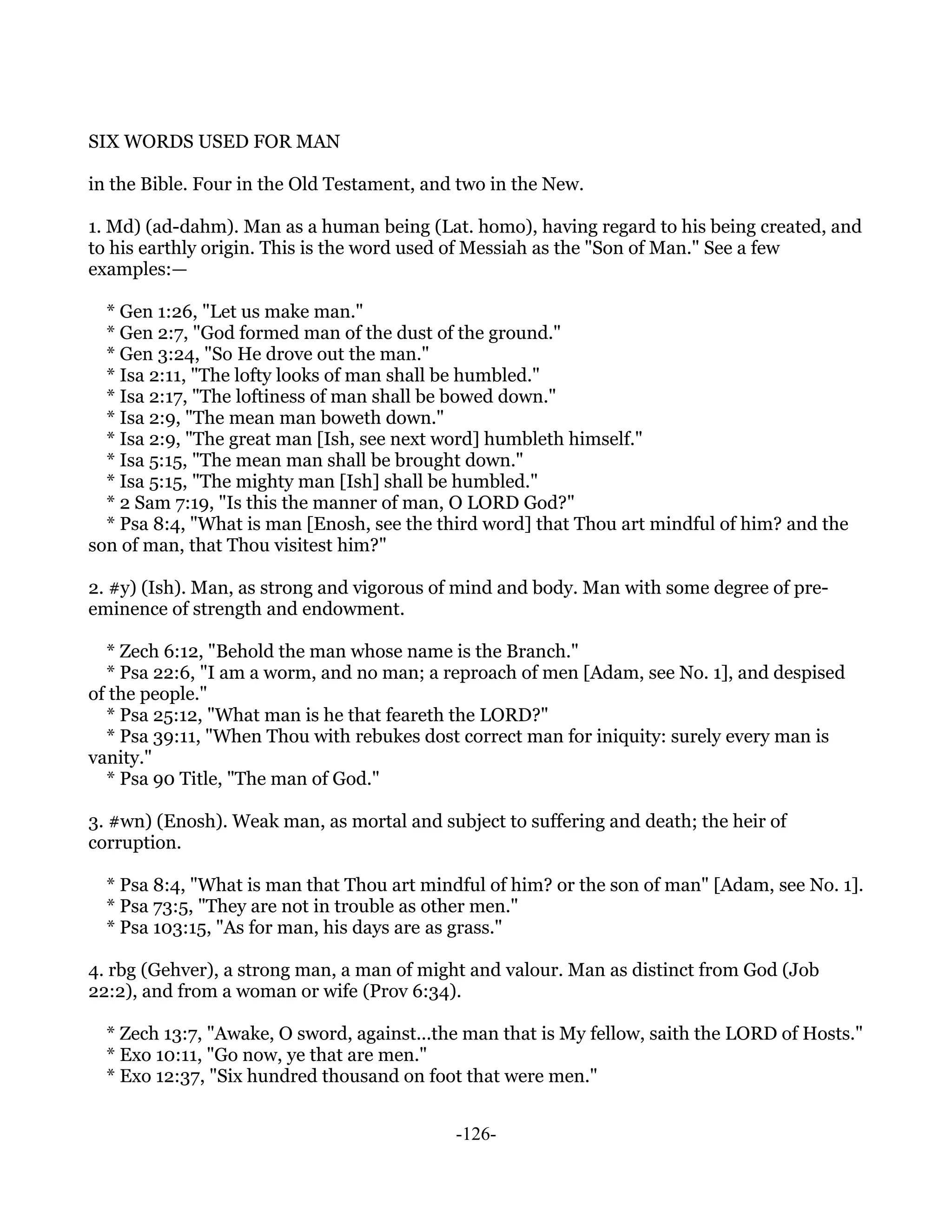 SIX WORDS USED FOR MAN

in the Bible. Four in the Old Testament, and two in the New.

1. Md) (ad-dahm). Man as a human being (Lat. homo), having regard to his being created, and
to his earthly origin. This is the word used of Messiah as the "Son of Man." See a few
examples:—

  * Gen 1:26, "Let us make man."
  * Gen 2:7, "God formed man of the dust of the ground."
  * Gen 3:24, "So He drove out the man."
  * Isa 2:11, "The lofty looks of man shall be humbled."
  * Isa 2:17, "The loftiness of man shall be bowed down."
  * Isa 2:9, "The mean man boweth down."
  * Isa 2:9, "The great man [Ish, see next word] humbleth himself."
  * Isa 5:15, "The mean man shall be brought down."
  * Isa 5:15, "The mighty man [Ish] shall be humbled."
  * 2 Sam 7:19, "Is this the manner of man, O LORD God?"
  * Psa 8:4, "What is man [Enosh, see the third word] that Thou art mindful of him? and the
son of man, that Thou visitest him?"

2. #y) (Ish). Man, as strong and vigorous of mind and body. Man with some degree of pre-
eminence of strength and endowment.

  * Zech 6:12, "Behold the man whose name is the Branch."
  * Psa 22:6, "I am a worm, and no man; a reproach of men [Adam, see No. 1], and despised
of the people."
  * Psa 25:12, "What man is he that feareth the LORD?"
  * Psa 39:11, "When Thou with rebukes dost correct man for iniquity: surely every man is
vanity."
  * Psa 90 Title, "The man of God."

3. #wn) (Enosh). Weak man, as mortal and subject to suffering and death; the heir of
corruption.

  * Psa 8:4, "What is man that Thou art mindful of him? or the son of man" [Adam, see No. 1].
  * Psa 73:5, "They are not in trouble as other men."
  * Psa 103:15, "As for man, his days are as grass."

4. rbg (Gehver), a strong man, a man of might and valour. Man as distinct from God (Job
22:2), and from a woman or wife (Prov 6:34).

  * Zech 13:7, "Awake, O sword, against...the man that is My fellow, saith the LORD of Hosts."
  * Exo 10:11, "Go now, ye that are men."
  * Exo 12:37, "Six hundred thousand on foot that were men."


                                            -126-
 