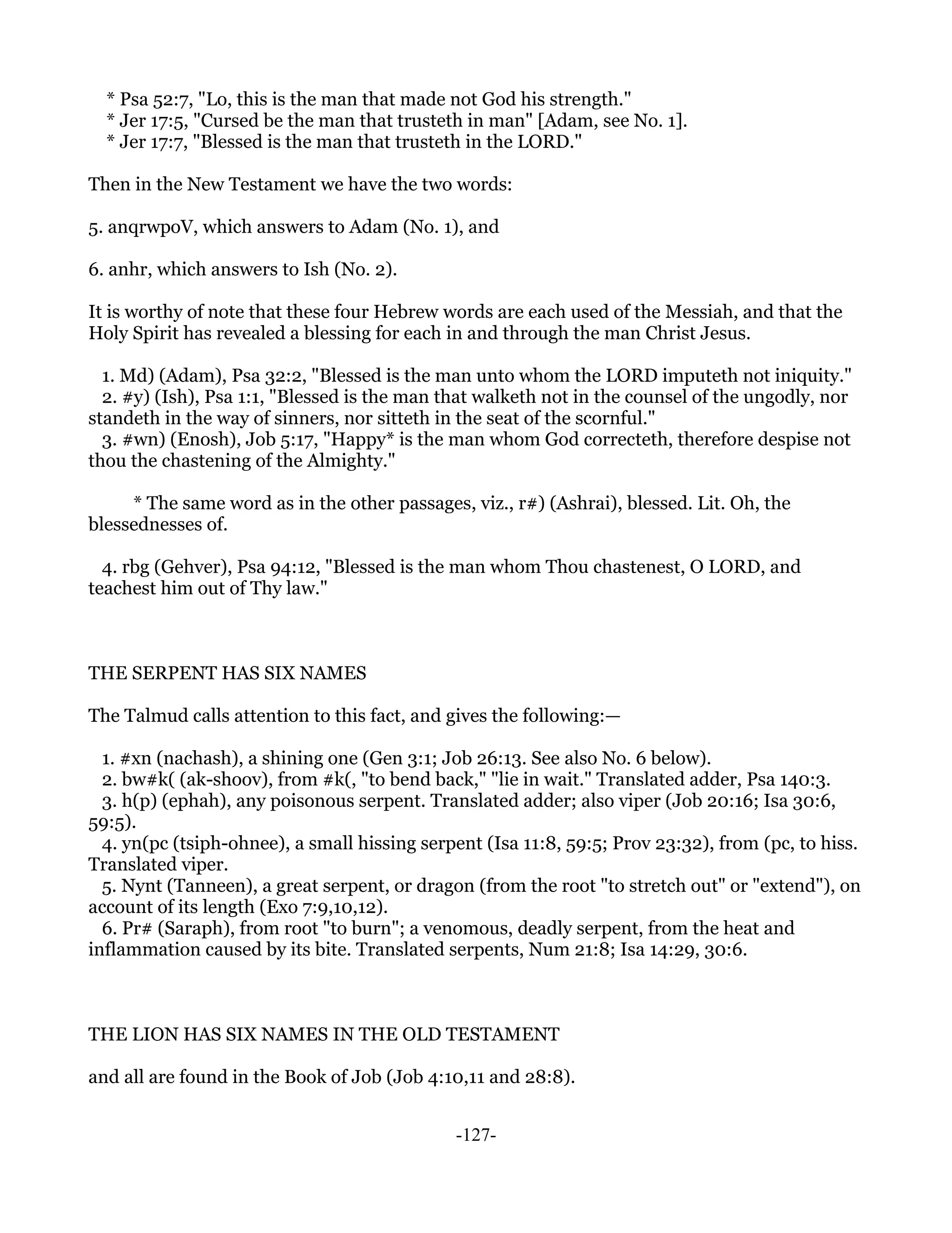 * Psa 52:7, "Lo, this is the man that made not God his strength."
  * Jer 17:5, "Cursed be the man that trusteth in man" [Adam, see No. 1].
  * Jer 17:7, "Blessed is the man that trusteth in the LORD."

Then in the New Testament we have the two words:

5. anqrwpoV, which answers to Adam (No. 1), and

6. anhr, which answers to Ish (No. 2).

It is worthy of note that these four Hebrew words are each used of the Messiah, and that the
Holy Spirit has revealed a blessing for each in and through the man Christ Jesus.

  1. Md) (Adam), Psa 32:2, "Blessed is the man unto whom the LORD imputeth not iniquity."
  2. #y) (Ish), Psa 1:1, "Blessed is the man that walketh not in the counsel of the ungodly, nor
standeth in the way of sinners, nor sitteth in the seat of the scornful."
  3. #wn) (Enosh), Job 5:17, "Happy* is the man whom God correcteth, therefore despise not
thou the chastening of the Almighty."

     * The same word as in the other passages, viz., r#) (Ashrai), blessed. Lit. Oh, the
blessednesses of.

  4. rbg (Gehver), Psa 94:12, "Blessed is the man whom Thou chastenest, O LORD, and
teachest him out of Thy law."



THE SERPENT HAS SIX NAMES

The Talmud calls attention to this fact, and gives the following:—

  1. #xn (nachash), a shining one (Gen 3:1; Job 26:13. See also No. 6 below).
  2. bw#k( (ak-shoov), from #k(, "to bend back," "lie in wait." Translated adder, Psa 140:3.
  3. h(p) (ephah), any poisonous serpent. Translated adder; also viper (Job 20:16; Isa 30:6,
59:5).
  4. yn(pc (tsiph-ohnee), a small hissing serpent (Isa 11:8, 59:5; Prov 23:32), from (pc, to hiss.
Translated viper.
  5. Nynt (Tanneen), a great serpent, or dragon (from the root "to stretch out" or "extend"), on
account of its length (Exo 7:9,10,12).
  6. Pr# (Saraph), from root "to burn"; a venomous, deadly serpent, from the heat and
inflammation caused by its bite. Translated serpents, Num 21:8; Isa 14:29, 30:6.



THE LION HAS SIX NAMES IN THE OLD TESTAMENT

and all are found in the Book of Job (Job 4:10,11 and 28:8).


                                              -127-
 