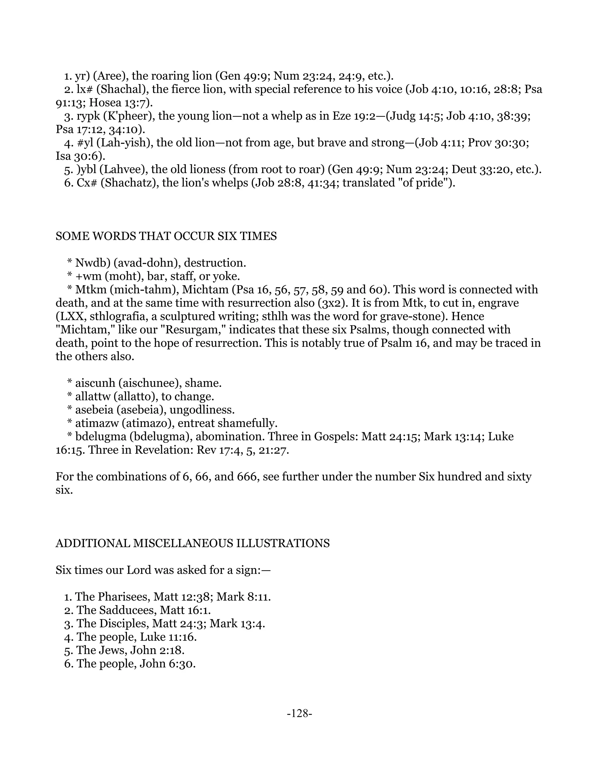 1. yr) (Aree), the roaring lion (Gen 49:9; Num 23:24, 24:9, etc.).
  2. lx# (Shachal), the fierce lion, with special reference to his voice (Job 4:10, 10:16, 28:8; Psa
91:13; Hosea 13:7).
  3. rypk (K'pheer), the young lion—not a whelp as in Eze 19:2—(Judg 14:5; Job 4:10, 38:39;
Psa 17:12, 34:10).
  4. #yl (Lah-yish), the old lion—not from age, but brave and strong—(Job 4:11; Prov 30:30;
Isa 30:6).
  5. )ybl (Lahvee), the old lioness (from root to roar) (Gen 49:9; Num 23:24; Deut 33:20, etc.).
  6. Cx# (Shachatz), the lion's whelps (Job 28:8, 41:34; translated "of pride").



SOME WORDS THAT OCCUR SIX TIMES

  * Nwdb) (avad-dohn), destruction.
  * +wm (moht), bar, staff, or yoke.
  * Mtkm (mich-tahm), Michtam (Psa 16, 56, 57, 58, 59 and 60). This word is connected with
death, and at the same time with resurrection also (3x2). It is from Mtk, to cut in, engrave
(LXX, sthlografia, a sculptured writing; sthlh was the word for grave-stone). Hence
"Michtam," like our "Resurgam," indicates that these six Psalms, though connected with
death, point to the hope of resurrection. This is notably true of Psalm 16, and may be traced in
the others also.

  * aiscunh (aischunee), shame.
  * allattw (allatto), to change.
  * asebeia (asebeia), ungodliness.
  * atimazw (atimazo), entreat shamefully.
  * bdelugma (bdelugma), abomination. Three in Gospels: Matt 24:15; Mark 13:14; Luke
16:15. Three in Revelation: Rev 17:4, 5, 21:27.

For the combinations of 6, 66, and 666, see further under the number Six hundred and sixty
six.



ADDITIONAL MISCELLANEOUS ILLUSTRATIONS

Six times our Lord was asked for a sign:—

 1. The Pharisees, Matt 12:38; Mark 8:11.
 2. The Sadducees, Matt 16:1.
 3. The Disciples, Matt 24:3; Mark 13:4.
 4. The people, Luke 11:16.
 5. The Jews, John 2:18.
 6. The people, John 6:30.



                                               -128-
 