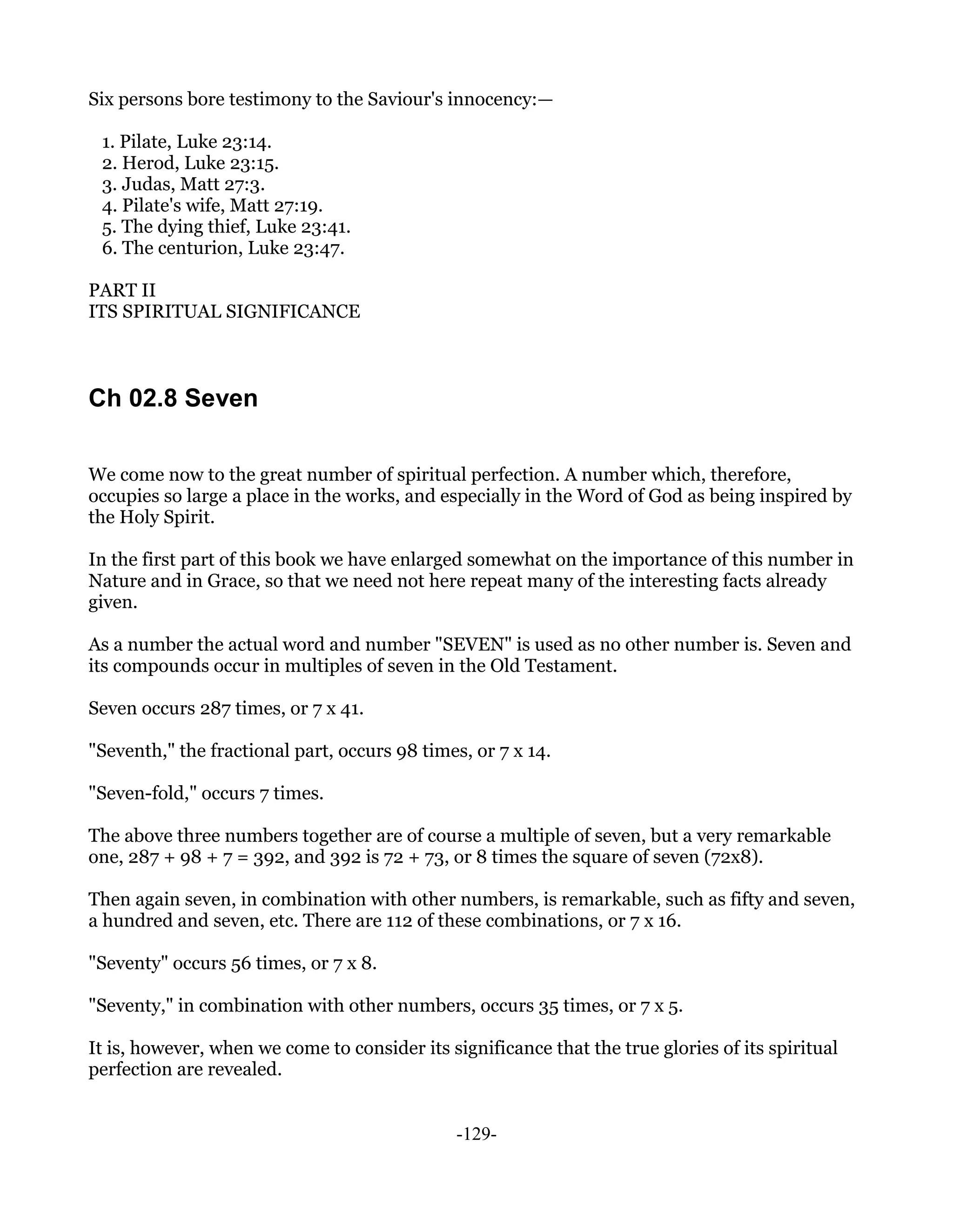 Six persons bore testimony to the Saviour's innocency:—

 1. Pilate, Luke 23:14.
 2. Herod, Luke 23:15.
 3. Judas, Matt 27:3.
 4. Pilate's wife, Matt 27:19.
 5. The dying thief, Luke 23:41.
 6. The centurion, Luke 23:47.

PART II
ITS SPIRITUAL SIGNIFICANCE



Ch 02.8 Seven

We come now to the great number of spiritual perfection. A number which, therefore,
occupies so large a place in the works, and especially in the Word of God as being inspired by
the Holy Spirit.

In the first part of this book we have enlarged somewhat on the importance of this number in
Nature and in Grace, so that we need not here repeat many of the interesting facts already
given.

As a number the actual word and number "SEVEN" is used as no other number is. Seven and
its compounds occur in multiples of seven in the Old Testament.

Seven occurs 287 times, or 7 x 41.

"Seventh," the fractional part, occurs 98 times, or 7 x 14.

"Seven-fold," occurs 7 times.

The above three numbers together are of course a multiple of seven, but a very remarkable
one, 287 + 98 + 7 = 392, and 392 is 72 + 73, or 8 times the square of seven (72x8).

Then again seven, in combination with other numbers, is remarkable, such as fifty and seven,
a hundred and seven, etc. There are 112 of these combinations, or 7 x 16.

"Seventy" occurs 56 times, or 7 x 8.

"Seventy," in combination with other numbers, occurs 35 times, or 7 x 5.

It is, however, when we come to consider its significance that the true glories of its spiritual
perfection are revealed.


                                               -129-
 
