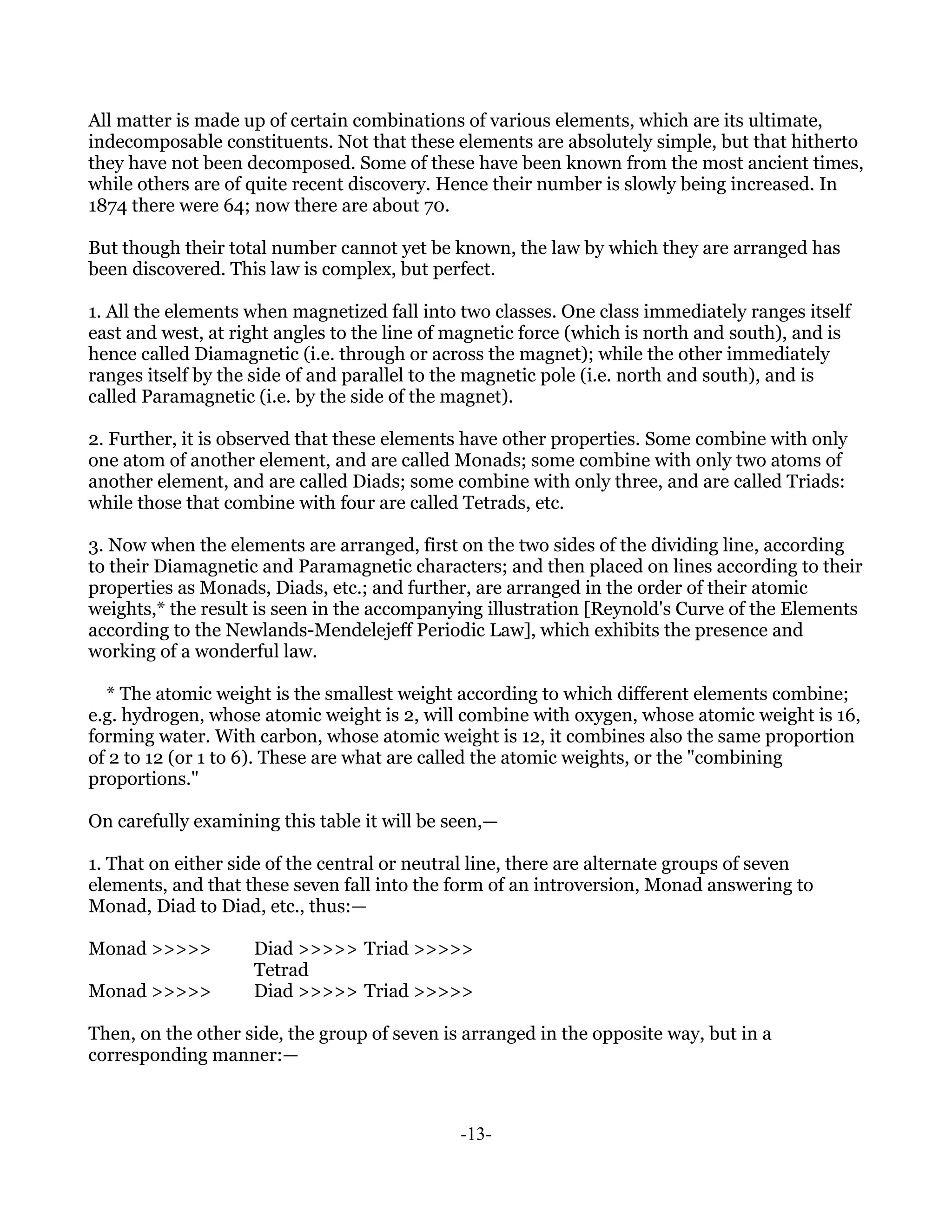 All matter is made up of certain combinations of various elements, which are its ultimate,
indecomposable constituents. Not that these elements are absolutely simple, but that hitherto
they have not been decomposed. Some of these have been known from the most ancient times,
while others are of quite recent discovery. Hence their number is slowly being increased. In
1874 there were 64; now there are about 70.

But though their total number cannot yet be known, the law by which they are arranged has
been discovered. This law is complex, but perfect.

1. All the elements when magnetized fall into two classes. One class immediately ranges itself
east and west, at right angles to the line of magnetic force (which is north and south), and is
hence called Diamagnetic (i.e. through or across the magnet); while the other immediately
ranges itself by the side of and parallel to the magnetic pole (i.e. north and south), and is
called Paramagnetic (i.e. by the side of the magnet).

2. Further, it is observed that these elements have other properties. Some combine with only
one atom of another element, and are called Monads; some combine with only two atoms of
another element, and are called Diads; some combine with only three, and are called Triads:
while those that combine with four are called Tetrads, etc.

3. Now when the elements are arranged, first on the two sides of the dividing line, according
to their Diamagnetic and Paramagnetic characters; and then placed on lines according to their
properties as Monads, Diads, etc.; and further, are arranged in the order of their atomic
weights,* the result is seen in the accompanying illustration [Reynold's Curve of the Elements
according to the Newlands-Mendelejeff Periodic Law], which exhibits the presence and
working of a wonderful law.

  * The atomic weight is the smallest weight according to which different elements combine;
e.g. hydrogen, whose atomic weight is 2, will combine with oxygen, whose atomic weight is 16,
forming water. With carbon, whose atomic weight is 12, it combines also the same proportion
of 2 to 12 (or 1 to 6). These are what are called the atomic weights, or the "combining
proportions."

On carefully examining this table it will be seen,—

1. That on either side of the central or neutral line, there are alternate groups of seven
elements, and that these seven fall into the form of an introversion, Monad answering to
Monad, Diad to Diad, etc., thus:—

Monad >>>>>         Diad >>>>> Triad >>>>>
                    Tetrad
Monad >>>>>         Diad >>>>> Triad >>>>>

Then, on the other side, the group of seven is arranged in the opposite way, but in a
corresponding manner:—



                                              -13-
 