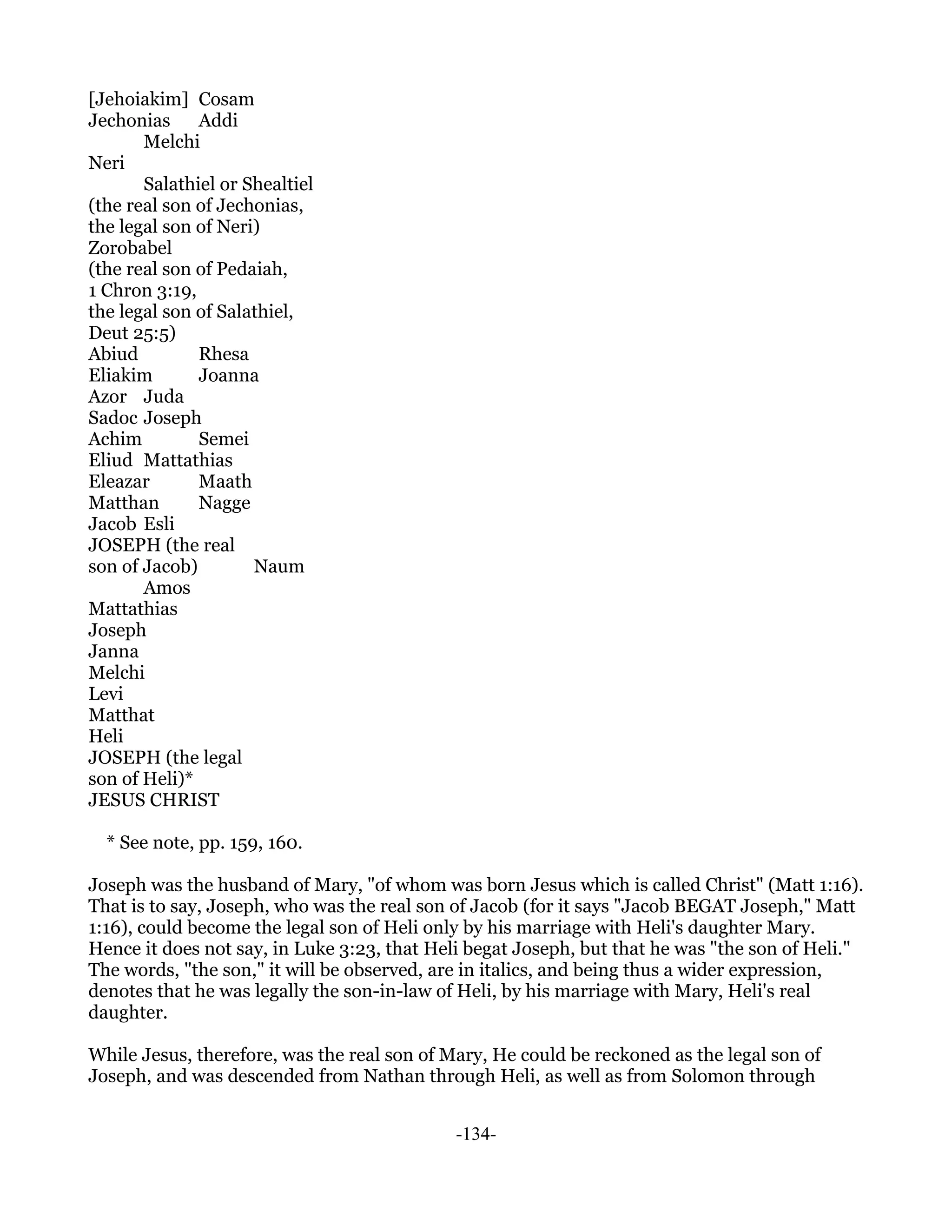 [Jehoiakim] Cosam
Jechonias     Addi
       Melchi
Neri
       Salathiel or Shealtiel
(the real son of Jechonias,
the legal son of Neri)
Zorobabel
(the real son of Pedaiah,
1 Chron 3:19,
the legal son of Salathiel,
Deut 25:5)
Abiud         Rhesa
Eliakim       Joanna
Azor Juda
Sadoc Joseph
Achim         Semei
Eliud Mattathias
Eleazar       Maath
Matthan       Nagge
Jacob Esli
JOSEPH (the real
son of Jacob)        Naum
       Amos
Mattathias
Joseph
Janna
Melchi
Levi
Matthat
Heli
JOSEPH (the legal
son of Heli)*
JESUS CHRIST

  * See note, pp. 159, 160.

Joseph was the husband of Mary, "of whom was born Jesus which is called Christ" (Matt 1:16).
That is to say, Joseph, who was the real son of Jacob (for it says "Jacob BEGAT Joseph," Matt
1:16), could become the legal son of Heli only by his marriage with Heli's daughter Mary.
Hence it does not say, in Luke 3:23, that Heli begat Joseph, but that he was "the son of Heli."
The words, "the son," it will be observed, are in italics, and being thus a wider expression,
denotes that he was legally the son-in-law of Heli, by his marriage with Mary, Heli's real
daughter.

While Jesus, therefore, was the real son of Mary, He could be reckoned as the legal son of
Joseph, and was descended from Nathan through Heli, as well as from Solomon through


                                             -134-
 