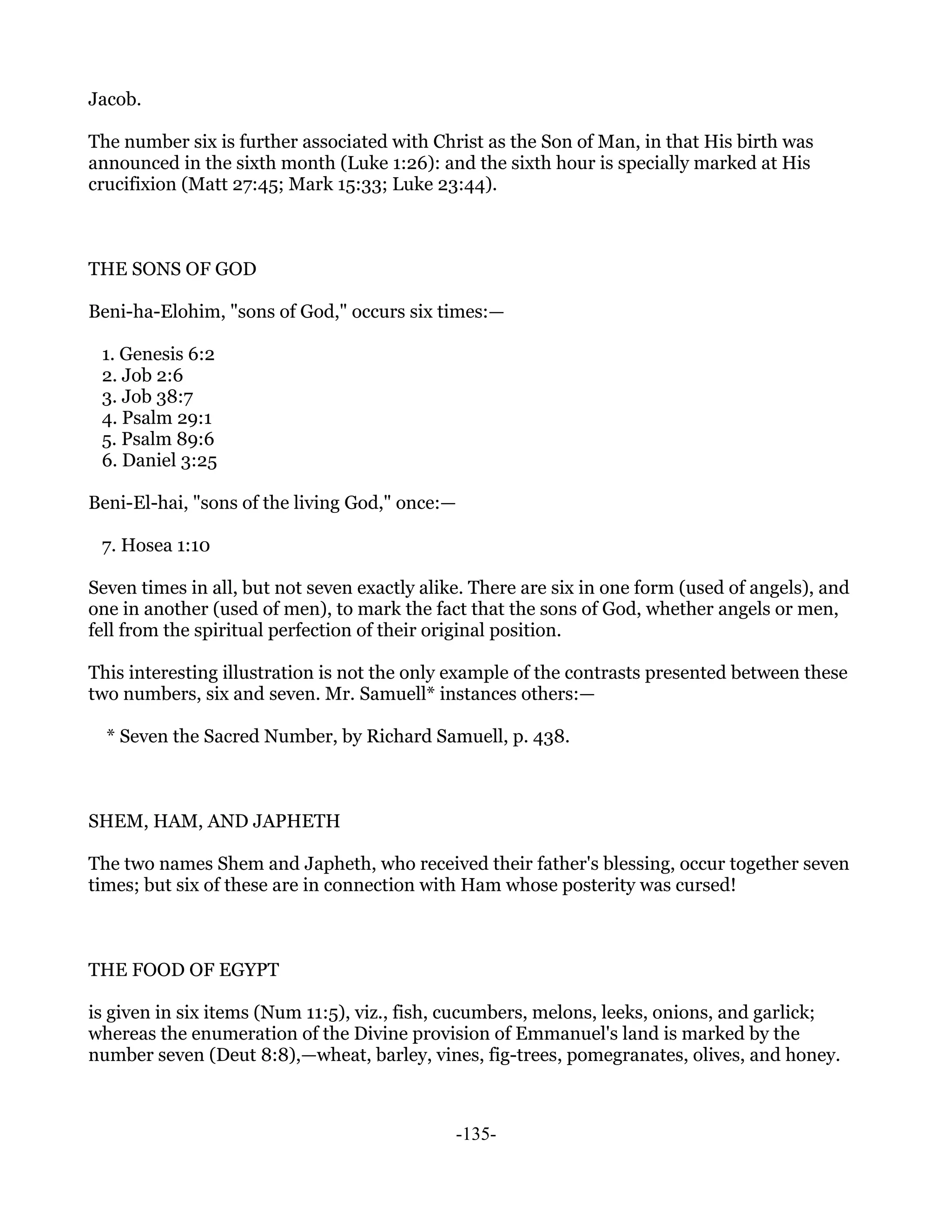 Jacob.

The number six is further associated with Christ as the Son of Man, in that His birth was
announced in the sixth month (Luke 1:26): and the sixth hour is specially marked at His
crucifixion (Matt 27:45; Mark 15:33; Luke 23:44).



THE SONS OF GOD

Beni-ha-Elohim, "sons of God," occurs six times:—

 1. Genesis 6:2
 2. Job 2:6
 3. Job 38:7
 4. Psalm 29:1
 5. Psalm 89:6
 6. Daniel 3:25

Beni-El-hai, "sons of the living God," once:—

 7. Hosea 1:10

Seven times in all, but not seven exactly alike. There are six in one form (used of angels), and
one in another (used of men), to mark the fact that the sons of God, whether angels or men,
fell from the spiritual perfection of their original position.

This interesting illustration is not the only example of the contrasts presented between these
two numbers, six and seven. Mr. Samuell* instances others:—

  * Seven the Sacred Number, by Richard Samuell, p. 438.



SHEM, HAM, AND JAPHETH

The two names Shem and Japheth, who received their father's blessing, occur together seven
times; but six of these are in connection with Ham whose posterity was cursed!



THE FOOD OF EGYPT

is given in six items (Num 11:5), viz., fish, cucumbers, melons, leeks, onions, and garlick;
whereas the enumeration of the Divine provision of Emmanuel's land is marked by the
number seven (Deut 8:8),—wheat, barley, vines, fig-trees, pomegranates, olives, and honey.



                                              -135-
 
