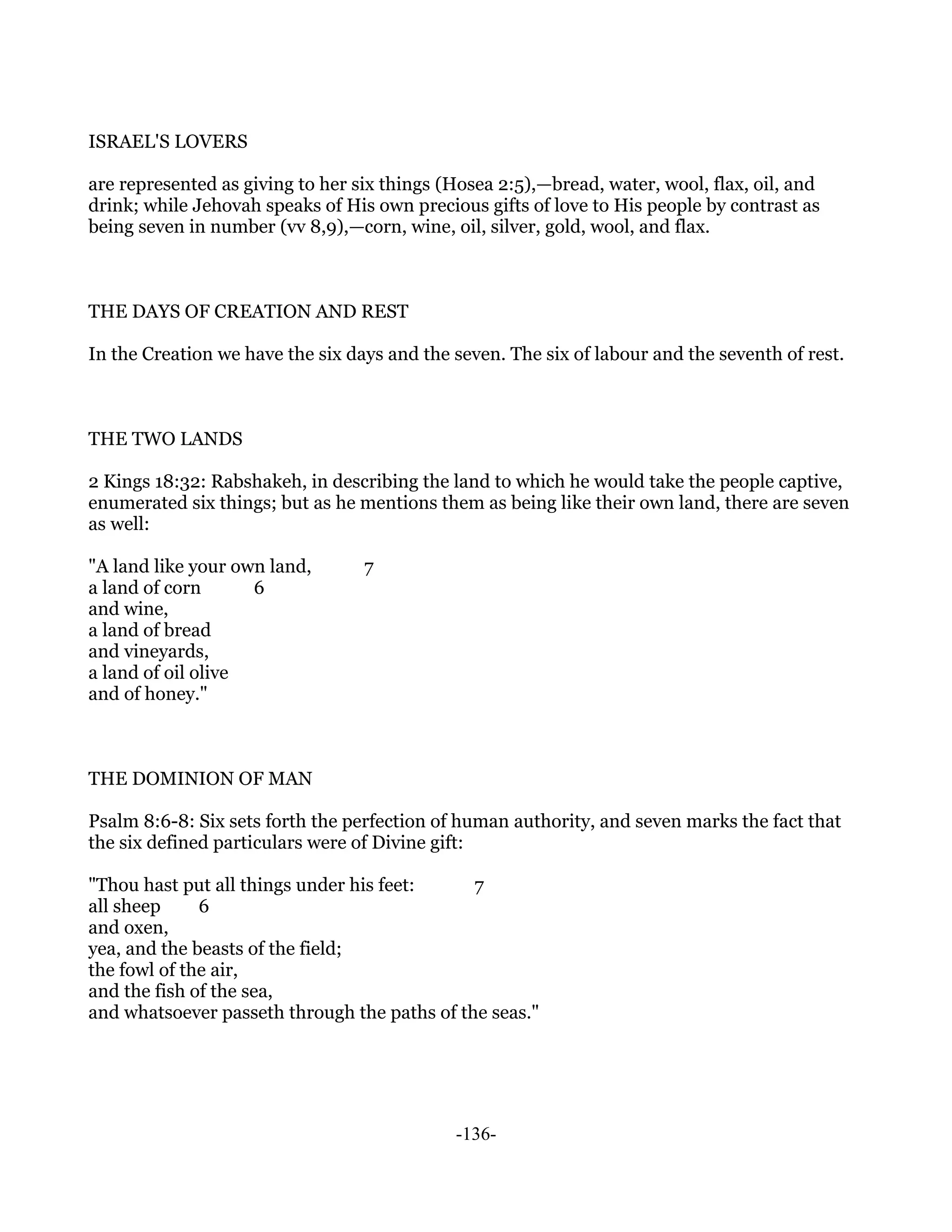 ISRAEL'S LOVERS

are represented as giving to her six things (Hosea 2:5),—bread, water, wool, flax, oil, and
drink; while Jehovah speaks of His own precious gifts of love to His people by contrast as
being seven in number (vv 8,9),—corn, wine, oil, silver, gold, wool, and flax.



THE DAYS OF CREATION AND REST

In the Creation we have the six days and the seven. The six of labour and the seventh of rest.



THE TWO LANDS

2 Kings 18:32: Rabshakeh, in describing the land to which he would take the people captive,
enumerated six things; but as he mentions them as being like their own land, there are seven
as well:

"A land like your own land,       7
a land of corn      6
and wine,
a land of bread
and vineyards,
a land of oil olive
and of honey."



THE DOMINION OF MAN

Psalm 8:6-8: Six sets forth the perfection of human authority, and seven marks the fact that
the six defined particulars were of Divine gift:

"Thou hast put all things under his feet:     7
all sheep     6
and oxen,
yea, and the beasts of the field;
the fowl of the air,
and the fish of the sea,
and whatsoever passeth through the paths of the seas."




                                             -136-
 