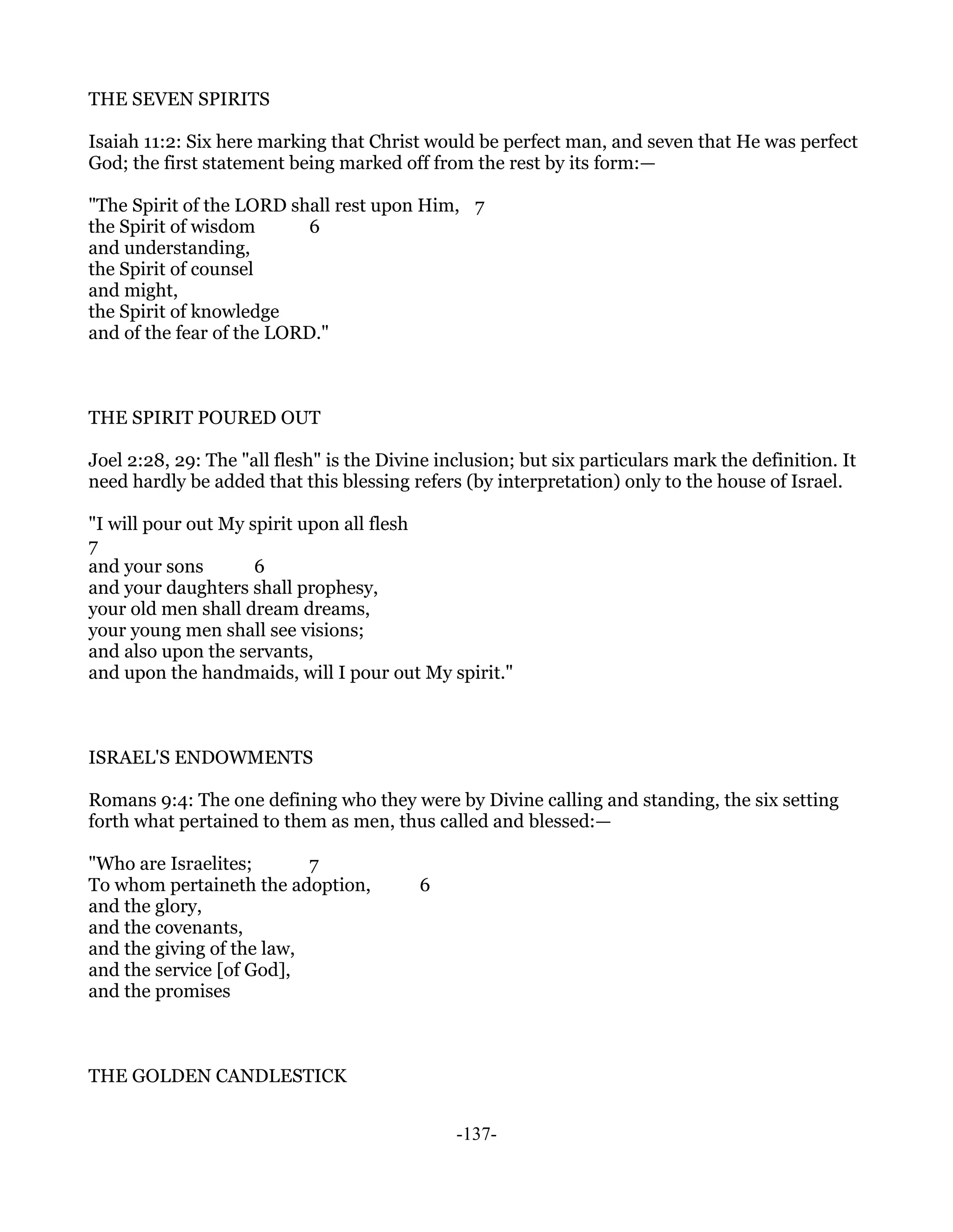 THE SEVEN SPIRITS

Isaiah 11:2: Six here marking that Christ would be perfect man, and seven that He was perfect
God; the first statement being marked off from the rest by its form:—

"The Spirit of the LORD shall rest upon Him, 7
the Spirit of wisdom       6
and understanding,
the Spirit of counsel
and might,
the Spirit of knowledge
and of the fear of the LORD."



THE SPIRIT POURED OUT

Joel 2:28, 29: The "all flesh" is the Divine inclusion; but six particulars mark the definition. It
need hardly be added that this blessing refers (by interpretation) only to the house of Israel.

"I will pour out My spirit upon all flesh
7
and your sons        6
and your daughters shall prophesy,
your old men shall dream dreams,
your young men shall see visions;
and also upon the servants,
and upon the handmaids, will I pour out My spirit."



ISRAEL'S ENDOWMENTS

Romans 9:4: The one defining who they were by Divine calling and standing, the six setting
forth what pertained to them as men, thus called and blessed:—

"Who are Israelites;       7
To whom pertaineth the adoption,          6
and the glory,
and the covenants,
and the giving of the law,
and the service [of God],
and the promises



THE GOLDEN CANDLESTICK


                                               -137-
 