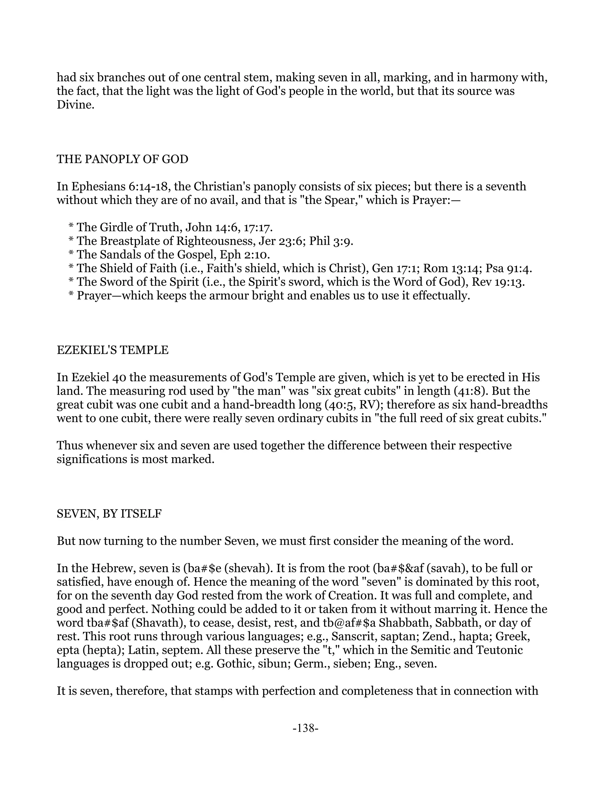 had six branches out of one central stem, making seven in all, marking, and in harmony with,
the fact, that the light was the light of God's people in the world, but that its source was
Divine.



THE PANOPLY OF GOD

In Ephesians 6:14-18, the Christian's panoply consists of six pieces; but there is a seventh
without which they are of no avail, and that is "the Spear," which is Prayer:—

  * The Girdle of Truth, John 14:6, 17:17.
  * The Breastplate of Righteousness, Jer 23:6; Phil 3:9.
  * The Sandals of the Gospel, Eph 2:10.
  * The Shield of Faith (i.e., Faith's shield, which is Christ), Gen 17:1; Rom 13:14; Psa 91:4.
  * The Sword of the Spirit (i.e., the Spirit's sword, which is the Word of God), Rev 19:13.
  * Prayer—which keeps the armour bright and enables us to use it effectually.



EZEKIEL'S TEMPLE

In Ezekiel 40 the measurements of God's Temple are given, which is yet to be erected in His
land. The measuring rod used by "the man" was "six great cubits" in length (41:8). But the
great cubit was one cubit and a hand-breadth long (40:5, RV); therefore as six hand-breadths
went to one cubit, there were really seven ordinary cubits in "the full reed of six great cubits."

Thus whenever six and seven are used together the difference between their respective
significations is most marked.



SEVEN, BY ITSELF

But now turning to the number Seven, we must first consider the meaning of the word.

In the Hebrew, seven is (ba#$e (shevah). It is from the root (ba#$&af (savah), to be full or
satisfied, have enough of. Hence the meaning of the word "seven" is dominated by this root,
for on the seventh day God rested from the work of Creation. It was full and complete, and
good and perfect. Nothing could be added to it or taken from it without marring it. Hence the
word tba#$af (Shavath), to cease, desist, rest, and tb@af#$a Shabbath, Sabbath, or day of
rest. This root runs through various languages; e.g., Sanscrit, saptan; Zend., hapta; Greek,
epta (hepta); Latin, septem. All these preserve the "t," which in the Semitic and Teutonic
languages is dropped out; e.g. Gothic, sibun; Germ., sieben; Eng., seven.

It is seven, therefore, that stamps with perfection and completeness that in connection with


                                               -138-
 