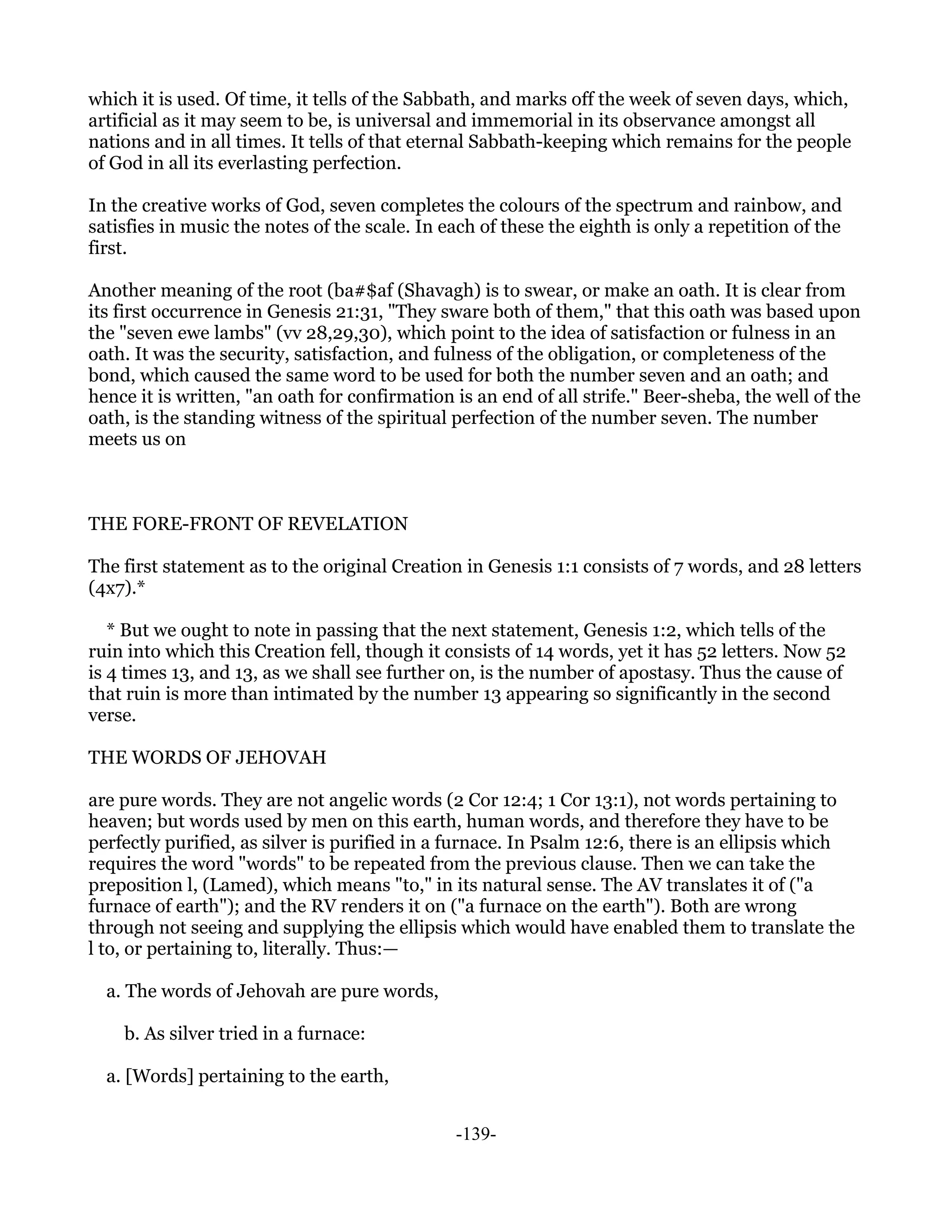 which it is used. Of time, it tells of the Sabbath, and marks off the week of seven days, which,
artificial as it may seem to be, is universal and immemorial in its observance amongst all
nations and in all times. It tells of that eternal Sabbath-keeping which remains for the people
of God in all its everlasting perfection.

In the creative works of God, seven completes the colours of the spectrum and rainbow, and
satisfies in music the notes of the scale. In each of these the eighth is only a repetition of the
first.

Another meaning of the root (ba#$af (Shavagh) is to swear, or make an oath. It is clear from
its first occurrence in Genesis 21:31, "They sware both of them," that this oath was based upon
the "seven ewe lambs" (vv 28,29,30), which point to the idea of satisfaction or fulness in an
oath. It was the security, satisfaction, and fulness of the obligation, or completeness of the
bond, which caused the same word to be used for both the number seven and an oath; and
hence it is written, "an oath for confirmation is an end of all strife." Beer-sheba, the well of the
oath, is the standing witness of the spiritual perfection of the number seven. The number
meets us on



THE FORE-FRONT OF REVELATION

The first statement as to the original Creation in Genesis 1:1 consists of 7 words, and 28 letters
(4x7).*

   * But we ought to note in passing that the next statement, Genesis 1:2, which tells of the
ruin into which this Creation fell, though it consists of 14 words, yet it has 52 letters. Now 52
is 4 times 13, and 13, as we shall see further on, is the number of apostasy. Thus the cause of
that ruin is more than intimated by the number 13 appearing so significantly in the second
verse.

THE WORDS OF JEHOVAH

are pure words. They are not angelic words (2 Cor 12:4; 1 Cor 13:1), not words pertaining to
heaven; but words used by men on this earth, human words, and therefore they have to be
perfectly purified, as silver is purified in a furnace. In Psalm 12:6, there is an ellipsis which
requires the word "words" to be repeated from the previous clause. Then we can take the
preposition l, (Lamed), which means "to," in its natural sense. The AV translates it of ("a
furnace of earth"); and the RV renders it on ("a furnace on the earth"). Both are wrong
through not seeing and supplying the ellipsis which would have enabled them to translate the
l to, or pertaining to, literally. Thus:—

  a. The words of Jehovah are pure words,

    b. As silver tried in a furnace:

  a. [Words] pertaining to the earth,


                                               -139-
 