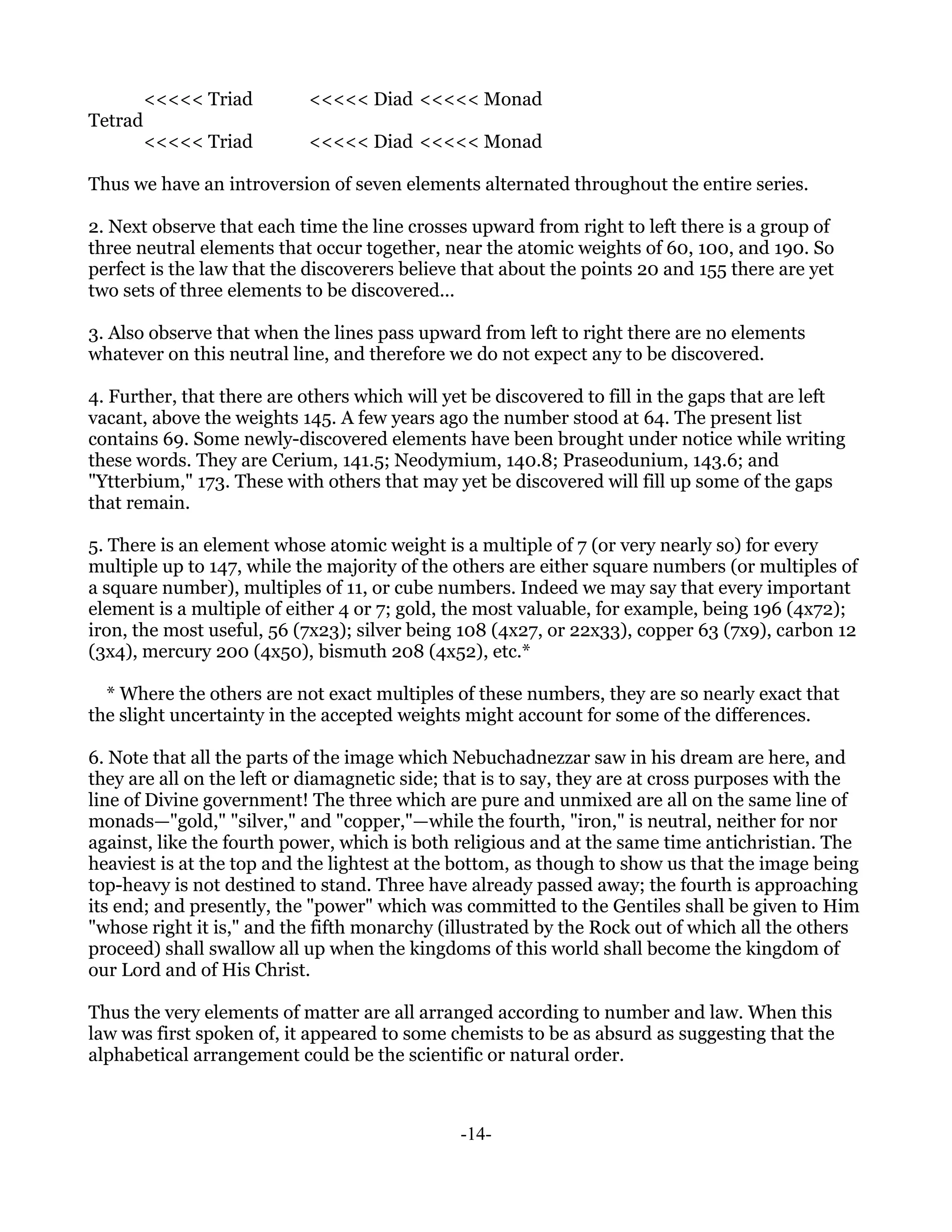 <<<<< Triad       <<<<< Diad <<<<< Monad
Tetrad
         <<<<< Triad       <<<<< Diad <<<<< Monad

Thus we have an introversion of seven elements alternated throughout the entire series.

2. Next observe that each time the line crosses upward from right to left there is a group of
three neutral elements that occur together, near the atomic weights of 60, 100, and 190. So
perfect is the law that the discoverers believe that about the points 20 and 155 there are yet
two sets of three elements to be discovered...

3. Also observe that when the lines pass upward from left to right there are no elements
whatever on this neutral line, and therefore we do not expect any to be discovered.

4. Further, that there are others which will yet be discovered to fill in the gaps that are left
vacant, above the weights 145. A few years ago the number stood at 64. The present list
contains 69. Some newly-discovered elements have been brought under notice while writing
these words. They are Cerium, 141.5; Neodymium, 140.8; Praseodunium, 143.6; and
"Ytterbium," 173. These with others that may yet be discovered will fill up some of the gaps
that remain.

5. There is an element whose atomic weight is a multiple of 7 (or very nearly so) for every
multiple up to 147, while the majority of the others are either square numbers (or multiples of
a square number), multiples of 11, or cube numbers. Indeed we may say that every important
element is a multiple of either 4 or 7; gold, the most valuable, for example, being 196 (4x72);
iron, the most useful, 56 (7x23); silver being 108 (4x27, or 22x33), copper 63 (7x9), carbon 12
(3x4), mercury 200 (4x50), bismuth 208 (4x52), etc.*

  * Where the others are not exact multiples of these numbers, they are so nearly exact that
the slight uncertainty in the accepted weights might account for some of the differences.

6. Note that all the parts of the image which Nebuchadnezzar saw in his dream are here, and
they are all on the left or diamagnetic side; that is to say, they are at cross purposes with the
line of Divine government! The three which are pure and unmixed are all on the same line of
monads—"gold," "silver," and "copper,"—while the fourth, "iron," is neutral, neither for nor
against, like the fourth power, which is both religious and at the same time antichristian. The
heaviest is at the top and the lightest at the bottom, as though to show us that the image being
top-heavy is not destined to stand. Three have already passed away; the fourth is approaching
its end; and presently, the "power" which was committed to the Gentiles shall be given to Him
"whose right it is," and the fifth monarchy (illustrated by the Rock out of which all the others
proceed) shall swallow all up when the kingdoms of this world shall become the kingdom of
our Lord and of His Christ.

Thus the very elements of matter are all arranged according to number and law. When this
law was first spoken of, it appeared to some chemists to be as absurd as suggesting that the
alphabetical arrangement could be the scientific or natural order.



                                               -14-
 