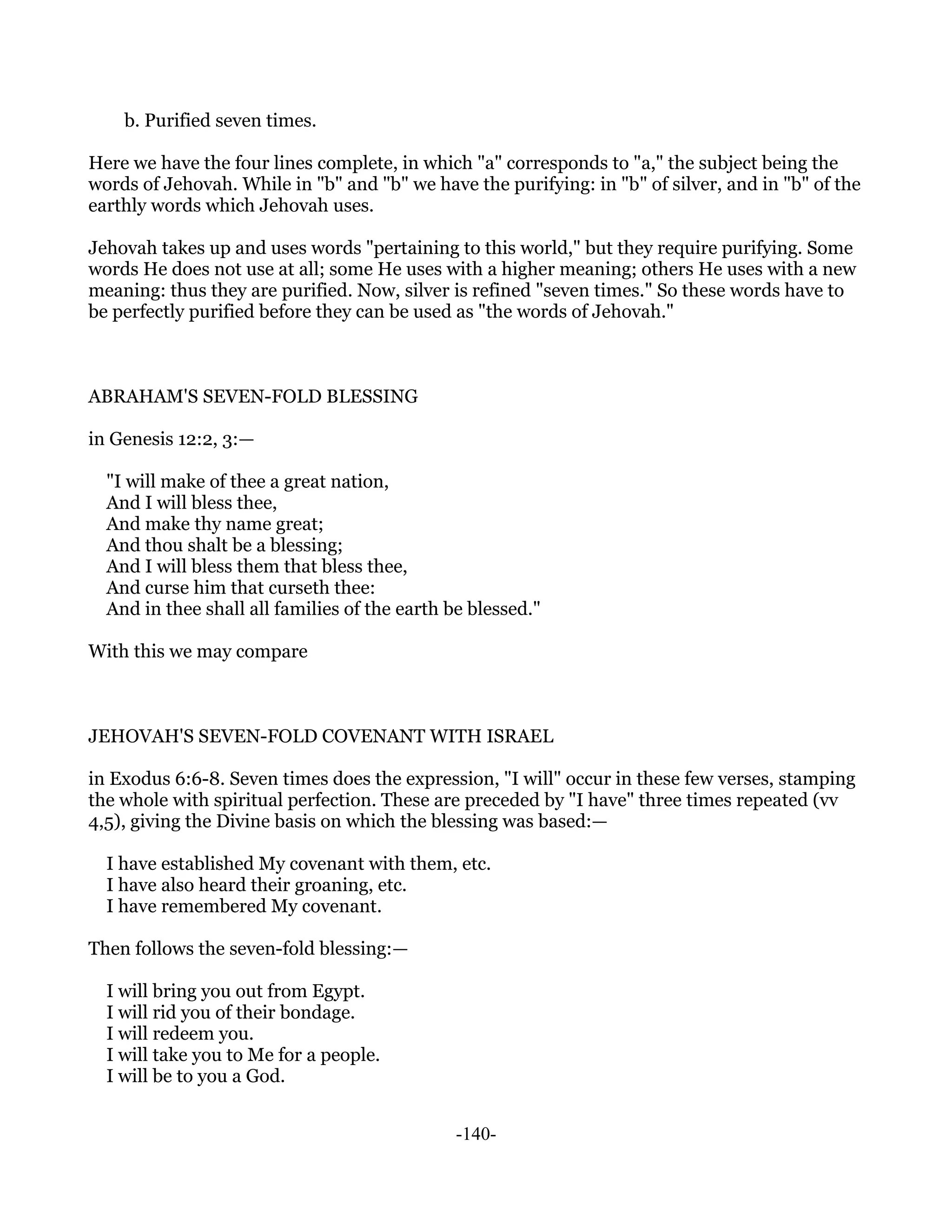 b. Purified seven times.

Here we have the four lines complete, in which "a" corresponds to "a," the subject being the
words of Jehovah. While in "b" and "b" we have the purifying: in "b" of silver, and in "b" of the
earthly words which Jehovah uses.

Jehovah takes up and uses words "pertaining to this world," but they require purifying. Some
words He does not use at all; some He uses with a higher meaning; others He uses with a new
meaning: thus they are purified. Now, silver is refined "seven times." So these words have to
be perfectly purified before they can be used as "the words of Jehovah."



ABRAHAM'S SEVEN-FOLD BLESSING

in Genesis 12:2, 3:—

  "I will make of thee a great nation,
  And I will bless thee,
  And make thy name great;
  And thou shalt be a blessing;
  And I will bless them that bless thee,
  And curse him that curseth thee:
  And in thee shall all families of the earth be blessed."

With this we may compare



JEHOVAH'S SEVEN-FOLD COVENANT WITH ISRAEL

in Exodus 6:6-8. Seven times does the expression, "I will" occur in these few verses, stamping
the whole with spiritual perfection. These are preceded by "I have" three times repeated (vv
4,5), giving the Divine basis on which the blessing was based:—

  I have established My covenant with them, etc.
  I have also heard their groaning, etc.
  I have remembered My covenant.

Then follows the seven-fold blessing:—

  I will bring you out from Egypt.
  I will rid you of their bondage.
  I will redeem you.
  I will take you to Me for a people.
  I will be to you a God.


                                               -140-
 