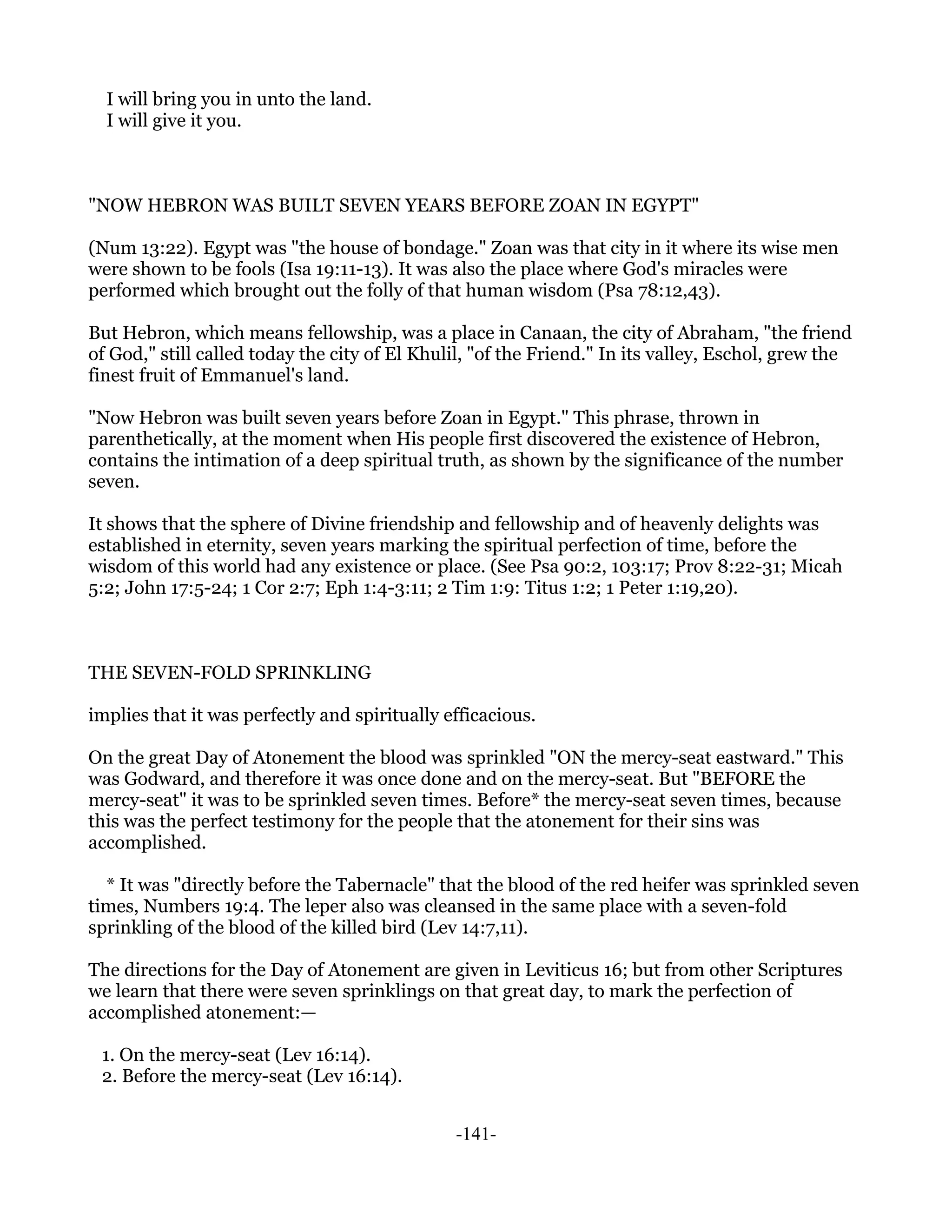 I will bring you in unto the land.
  I will give it you.



"NOW HEBRON WAS BUILT SEVEN YEARS BEFORE ZOAN IN EGYPT"

(Num 13:22). Egypt was "the house of bondage." Zoan was that city in it where its wise men
were shown to be fools (Isa 19:11-13). It was also the place where God's miracles were
performed which brought out the folly of that human wisdom (Psa 78:12,43).

But Hebron, which means fellowship, was a place in Canaan, the city of Abraham, "the friend
of God," still called today the city of El Khulil, "of the Friend." In its valley, Eschol, grew the
finest fruit of Emmanuel's land.

"Now Hebron was built seven years before Zoan in Egypt." This phrase, thrown in
parenthetically, at the moment when His people first discovered the existence of Hebron,
contains the intimation of a deep spiritual truth, as shown by the significance of the number
seven.

It shows that the sphere of Divine friendship and fellowship and of heavenly delights was
established in eternity, seven years marking the spiritual perfection of time, before the
wisdom of this world had any existence or place. (See Psa 90:2, 103:17; Prov 8:22-31; Micah
5:2; John 17:5-24; 1 Cor 2:7; Eph 1:4-3:11; 2 Tim 1:9: Titus 1:2; 1 Peter 1:19,20).



THE SEVEN-FOLD SPRINKLING

implies that it was perfectly and spiritually efficacious.

On the great Day of Atonement the blood was sprinkled "ON the mercy-seat eastward." This
was Godward, and therefore it was once done and on the mercy-seat. But "BEFORE the
mercy-seat" it was to be sprinkled seven times. Before* the mercy-seat seven times, because
this was the perfect testimony for the people that the atonement for their sins was
accomplished.

  * It was "directly before the Tabernacle" that the blood of the red heifer was sprinkled seven
times, Numbers 19:4. The leper also was cleansed in the same place with a seven-fold
sprinkling of the blood of the killed bird (Lev 14:7,11).

The directions for the Day of Atonement are given in Leviticus 16; but from other Scriptures
we learn that there were seven sprinklings on that great day, to mark the perfection of
accomplished atonement:—

 1. On the mercy-seat (Lev 16:14).
 2. Before the mercy-seat (Lev 16:14).


                                               -141-
 