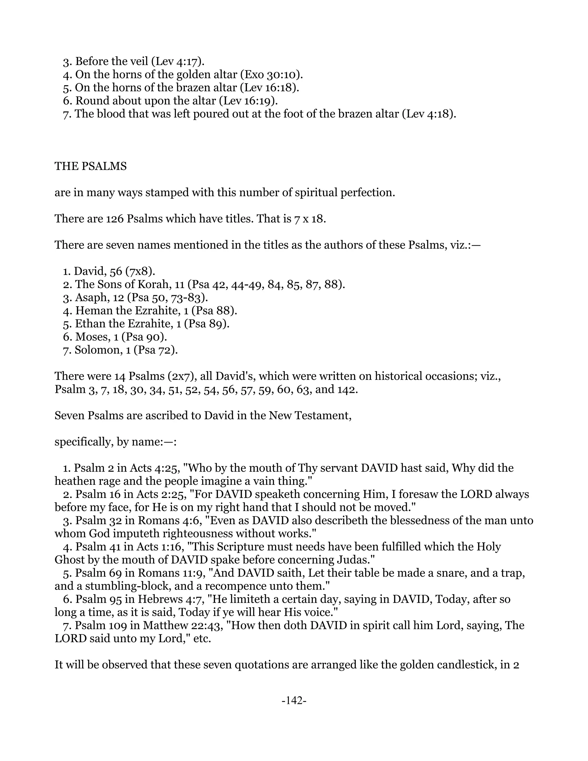 3. Before the veil (Lev 4:17).
 4. On the horns of the golden altar (Exo 30:10).
 5. On the horns of the brazen altar (Lev 16:18).
 6. Round about upon the altar (Lev 16:19).
 7. The blood that was left poured out at the foot of the brazen altar (Lev 4:18).



THE PSALMS

are in many ways stamped with this number of spiritual perfection.

There are 126 Psalms which have titles. That is 7 x 18.

There are seven names mentioned in the titles as the authors of these Psalms, viz.:—

 1. David, 56 (7x8).
 2. The Sons of Korah, 11 (Psa 42, 44-49, 84, 85, 87, 88).
 3. Asaph, 12 (Psa 50, 73-83).
 4. Heman the Ezrahite, 1 (Psa 88).
 5. Ethan the Ezrahite, 1 (Psa 89).
 6. Moses, 1 (Psa 90).
 7. Solomon, 1 (Psa 72).

There were 14 Psalms (2x7), all David's, which were written on historical occasions; viz.,
Psalm 3, 7, 18, 30, 34, 51, 52, 54, 56, 57, 59, 60, 63, and 142.

Seven Psalms are ascribed to David in the New Testament,

specifically, by name:—:

  1. Psalm 2 in Acts 4:25, "Who by the mouth of Thy servant DAVID hast said, Why did the
heathen rage and the people imagine a vain thing."
  2. Psalm 16 in Acts 2:25, "For DAVID speaketh concerning Him, I foresaw the LORD always
before my face, for He is on my right hand that I should not be moved."
  3. Psalm 32 in Romans 4:6, "Even as DAVID also describeth the blessedness of the man unto
whom God imputeth righteousness without works."
  4. Psalm 41 in Acts 1:16, "This Scripture must needs have been fulfilled which the Holy
Ghost by the mouth of DAVID spake before concerning Judas."
  5. Psalm 69 in Romans 11:9, "And DAVID saith, Let their table be made a snare, and a trap,
and a stumbling-block, and a recompence unto them."
  6. Psalm 95 in Hebrews 4:7, "He limiteth a certain day, saying in DAVID, Today, after so
long a time, as it is said, Today if ye will hear His voice."
  7. Psalm 109 in Matthew 22:43, "How then doth DAVID in spirit call him Lord, saying, The
LORD said unto my Lord," etc.

It will be observed that these seven quotations are arranged like the golden candlestick, in 2


                                              -142-
 