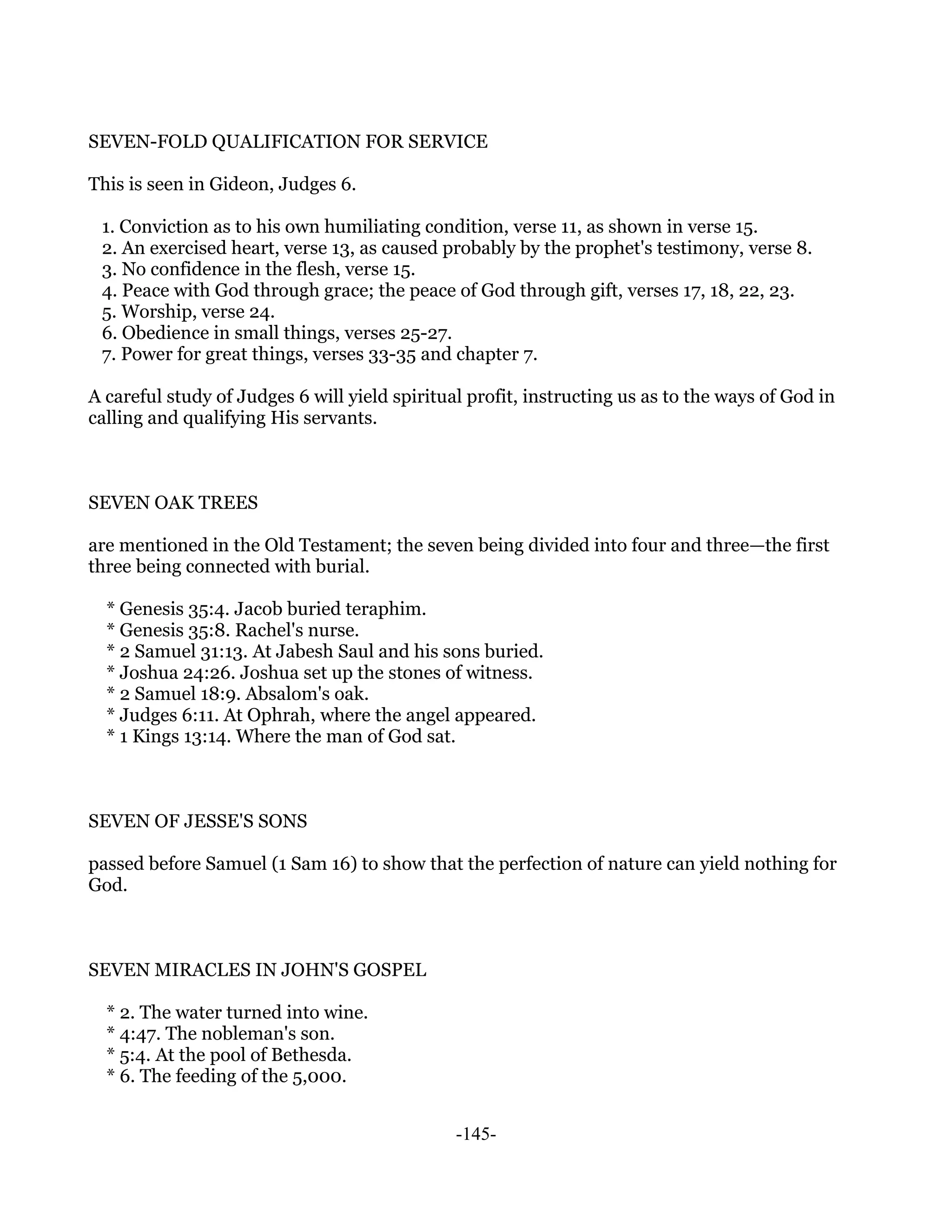 SEVEN-FOLD QUALIFICATION FOR SERVICE

This is seen in Gideon, Judges 6.

 1. Conviction as to his own humiliating condition, verse 11, as shown in verse 15.
 2. An exercised heart, verse 13, as caused probably by the prophet's testimony, verse 8.
 3. No confidence in the flesh, verse 15.
 4. Peace with God through grace; the peace of God through gift, verses 17, 18, 22, 23.
 5. Worship, verse 24.
 6. Obedience in small things, verses 25-27.
 7. Power for great things, verses 33-35 and chapter 7.

A careful study of Judges 6 will yield spiritual profit, instructing us as to the ways of God in
calling and qualifying His servants.



SEVEN OAK TREES

are mentioned in the Old Testament; the seven being divided into four and three—the first
three being connected with burial.

  * Genesis 35:4. Jacob buried teraphim.
  * Genesis 35:8. Rachel's nurse.
  * 2 Samuel 31:13. At Jabesh Saul and his sons buried.
  * Joshua 24:26. Joshua set up the stones of witness.
  * 2 Samuel 18:9. Absalom's oak.
  * Judges 6:11. At Ophrah, where the angel appeared.
  * 1 Kings 13:14. Where the man of God sat.



SEVEN OF JESSE'S SONS

passed before Samuel (1 Sam 16) to show that the perfection of nature can yield nothing for
God.



SEVEN MIRACLES IN JOHN'S GOSPEL

  * 2. The water turned into wine.
  * 4:47. The nobleman's son.
  * 5:4. At the pool of Bethesda.
  * 6. The feeding of the 5,000.


                                               -145-
 