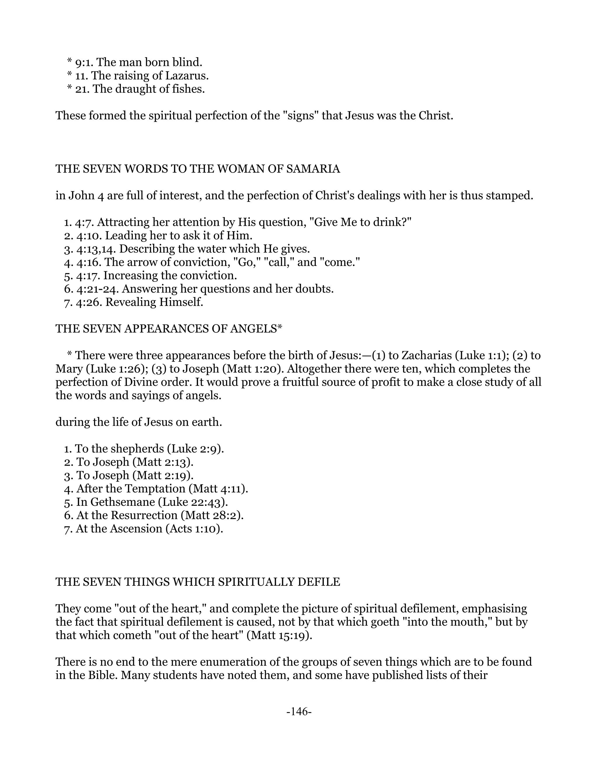 * 9:1. The man born blind.
  * 11. The raising of Lazarus.
  * 21. The draught of fishes.

These formed the spiritual perfection of the "signs" that Jesus was the Christ.



THE SEVEN WORDS TO THE WOMAN OF SAMARIA

in John 4 are full of interest, and the perfection of Christ's dealings with her is thus stamped.

 1. 4:7. Attracting her attention by His question, "Give Me to drink?"
 2. 4:10. Leading her to ask it of Him.
 3. 4:13,14. Describing the water which He gives.
 4. 4:16. The arrow of conviction, "Go," "call," and "come."
 5. 4:17. Increasing the conviction.
 6. 4:21-24. Answering her questions and her doubts.
 7. 4:26. Revealing Himself.

THE SEVEN APPEARANCES OF ANGELS*

  * There were three appearances before the birth of Jesus:—(1) to Zacharias (Luke 1:1); (2) to
Mary (Luke 1:26); (3) to Joseph (Matt 1:20). Altogether there were ten, which completes the
perfection of Divine order. It would prove a fruitful source of profit to make a close study of all
the words and sayings of angels.

during the life of Jesus on earth.

 1. To the shepherds (Luke 2:9).
 2. To Joseph (Matt 2:13).
 3. To Joseph (Matt 2:19).
 4. After the Temptation (Matt 4:11).
 5. In Gethsemane (Luke 22:43).
 6. At the Resurrection (Matt 28:2).
 7. At the Ascension (Acts 1:10).



THE SEVEN THINGS WHICH SPIRITUALLY DEFILE

They come "out of the heart," and complete the picture of spiritual defilement, emphasising
the fact that spiritual defilement is caused, not by that which goeth "into the mouth," but by
that which cometh "out of the heart" (Matt 15:19).

There is no end to the mere enumeration of the groups of seven things which are to be found
in the Bible. Many students have noted them, and some have published lists of their


                                               -146-
 