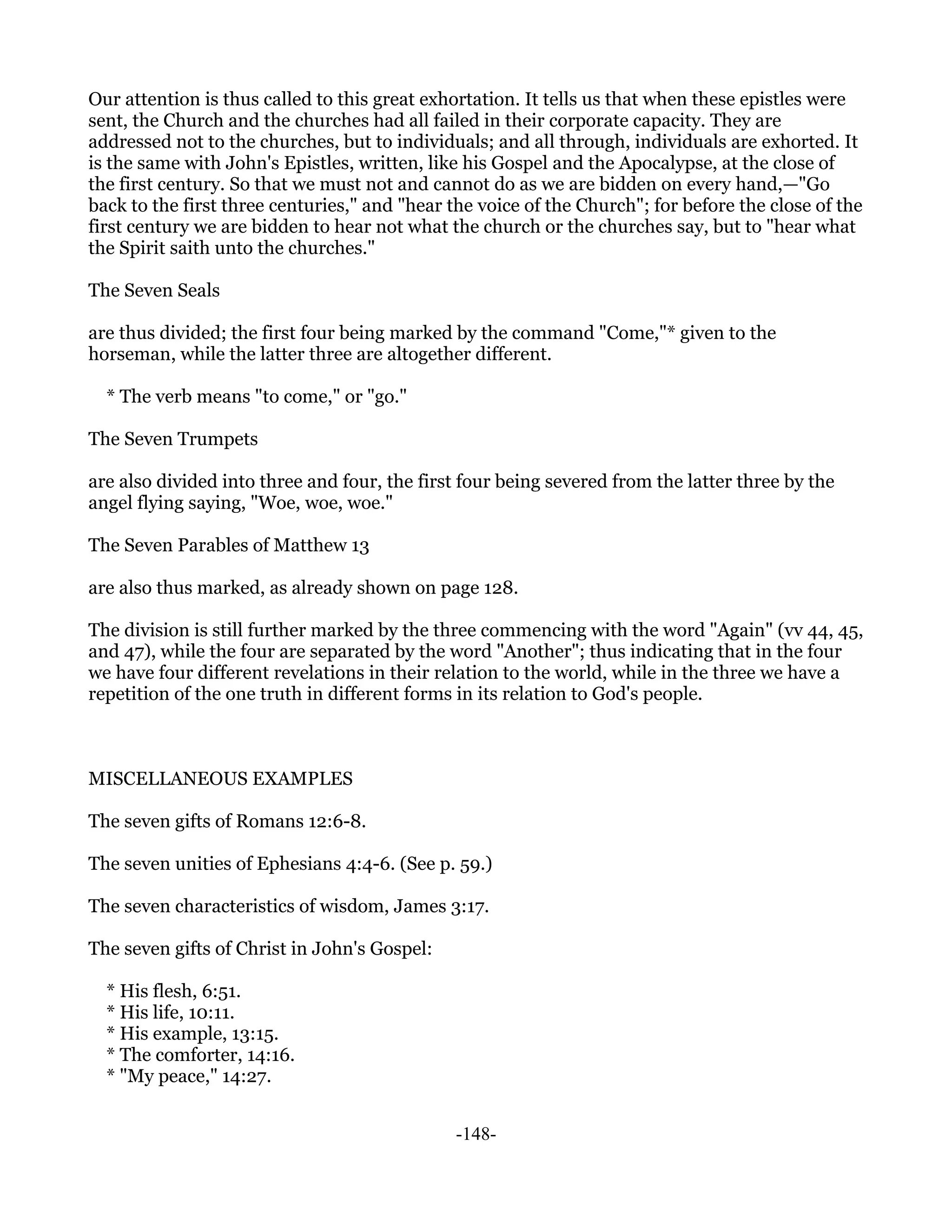 Our attention is thus called to this great exhortation. It tells us that when these epistles were
sent, the Church and the churches had all failed in their corporate capacity. They are
addressed not to the churches, but to individuals; and all through, individuals are exhorted. It
is the same with John's Epistles, written, like his Gospel and the Apocalypse, at the close of
the first century. So that we must not and cannot do as we are bidden on every hand,—"Go
back to the first three centuries," and "hear the voice of the Church"; for before the close of the
first century we are bidden to hear not what the church or the churches say, but to "hear what
the Spirit saith unto the churches."

The Seven Seals

are thus divided; the first four being marked by the command "Come,"* given to the
horseman, while the latter three are altogether different.

  * The verb means "to come," or "go."

The Seven Trumpets

are also divided into three and four, the first four being severed from the latter three by the
angel flying saying, "Woe, woe, woe."

The Seven Parables of Matthew 13

are also thus marked, as already shown on page 128.

The division is still further marked by the three commencing with the word "Again" (vv 44, 45,
and 47), while the four are separated by the word "Another"; thus indicating that in the four
we have four different revelations in their relation to the world, while in the three we have a
repetition of the one truth in different forms in its relation to God's people.



MISCELLANEOUS EXAMPLES

The seven gifts of Romans 12:6-8.

The seven unities of Ephesians 4:4-6. (See p. 59.)

The seven characteristics of wisdom, James 3:17.

The seven gifts of Christ in John's Gospel:

  * His flesh, 6:51.
  * His life, 10:11.
  * His example, 13:15.
  * The comforter, 14:16.
  * "My peace," 14:27.


                                               -148-
 