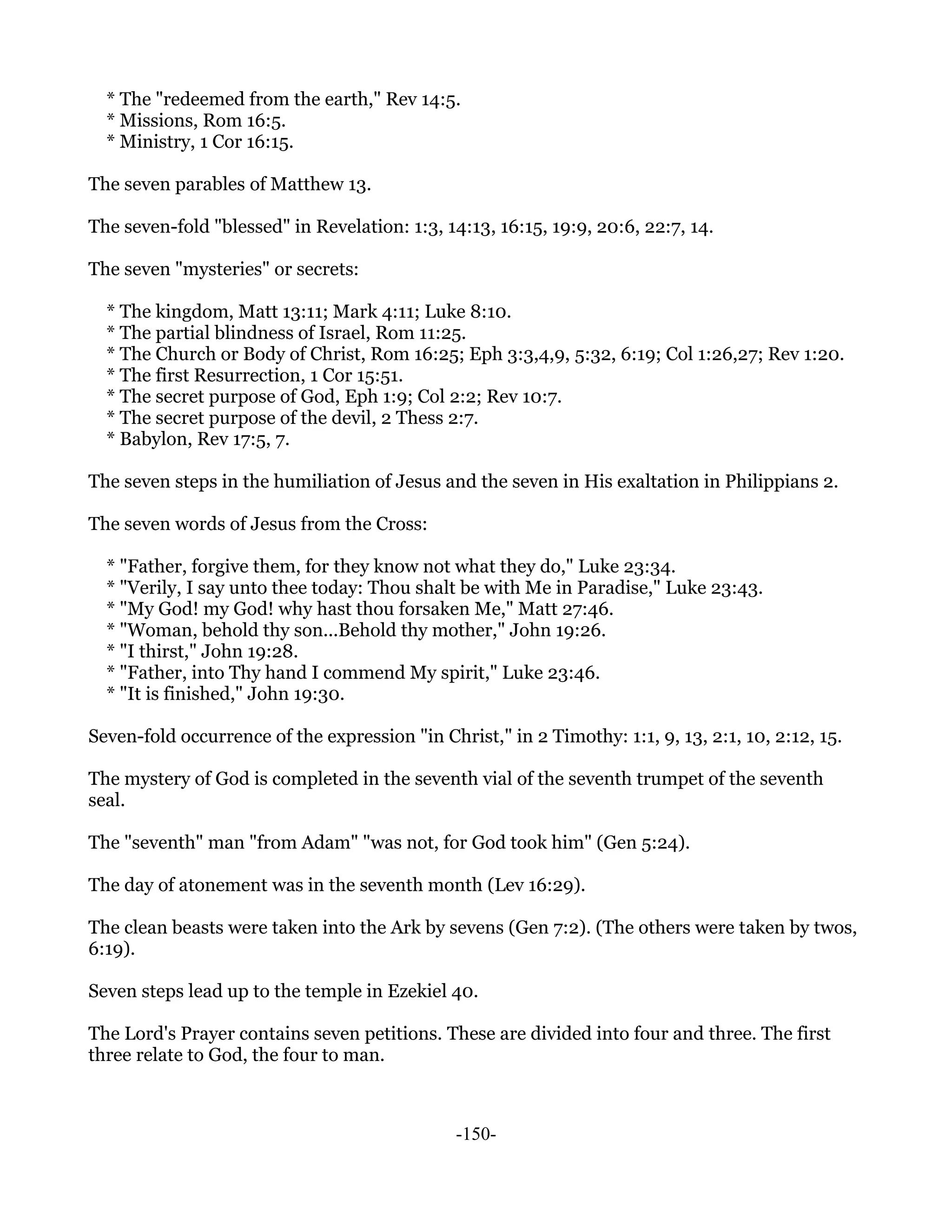 * The "redeemed from the earth," Rev 14:5.
  * Missions, Rom 16:5.
  * Ministry, 1 Cor 16:15.

The seven parables of Matthew 13.

The seven-fold "blessed" in Revelation: 1:3, 14:13, 16:15, 19:9, 20:6, 22:7, 14.

The seven "mysteries" or secrets:

  * The kingdom, Matt 13:11; Mark 4:11; Luke 8:10.
  * The partial blindness of Israel, Rom 11:25.
  * The Church or Body of Christ, Rom 16:25; Eph 3:3,4,9, 5:32, 6:19; Col 1:26,27; Rev 1:20.
  * The first Resurrection, 1 Cor 15:51.
  * The secret purpose of God, Eph 1:9; Col 2:2; Rev 10:7.
  * The secret purpose of the devil, 2 Thess 2:7.
  * Babylon, Rev 17:5, 7.

The seven steps in the humiliation of Jesus and the seven in His exaltation in Philippians 2.

The seven words of Jesus from the Cross:

  * "Father, forgive them, for they know not what they do," Luke 23:34.
  * "Verily, I say unto thee today: Thou shalt be with Me in Paradise," Luke 23:43.
  * "My God! my God! why hast thou forsaken Me," Matt 27:46.
  * "Woman, behold thy son...Behold thy mother," John 19:26.
  * "I thirst," John 19:28.
  * "Father, into Thy hand I commend My spirit," Luke 23:46.
  * "It is finished," John 19:30.

Seven-fold occurrence of the expression "in Christ," in 2 Timothy: 1:1, 9, 13, 2:1, 10, 2:12, 15.

The mystery of God is completed in the seventh vial of the seventh trumpet of the seventh
seal.

The "seventh" man "from Adam" "was not, for God took him" (Gen 5:24).

The day of atonement was in the seventh month (Lev 16:29).

The clean beasts were taken into the Ark by sevens (Gen 7:2). (The others were taken by twos,
6:19).

Seven steps lead up to the temple in Ezekiel 40.

The Lord's Prayer contains seven petitions. These are divided into four and three. The first
three relate to God, the four to man.



                                               -150-
 