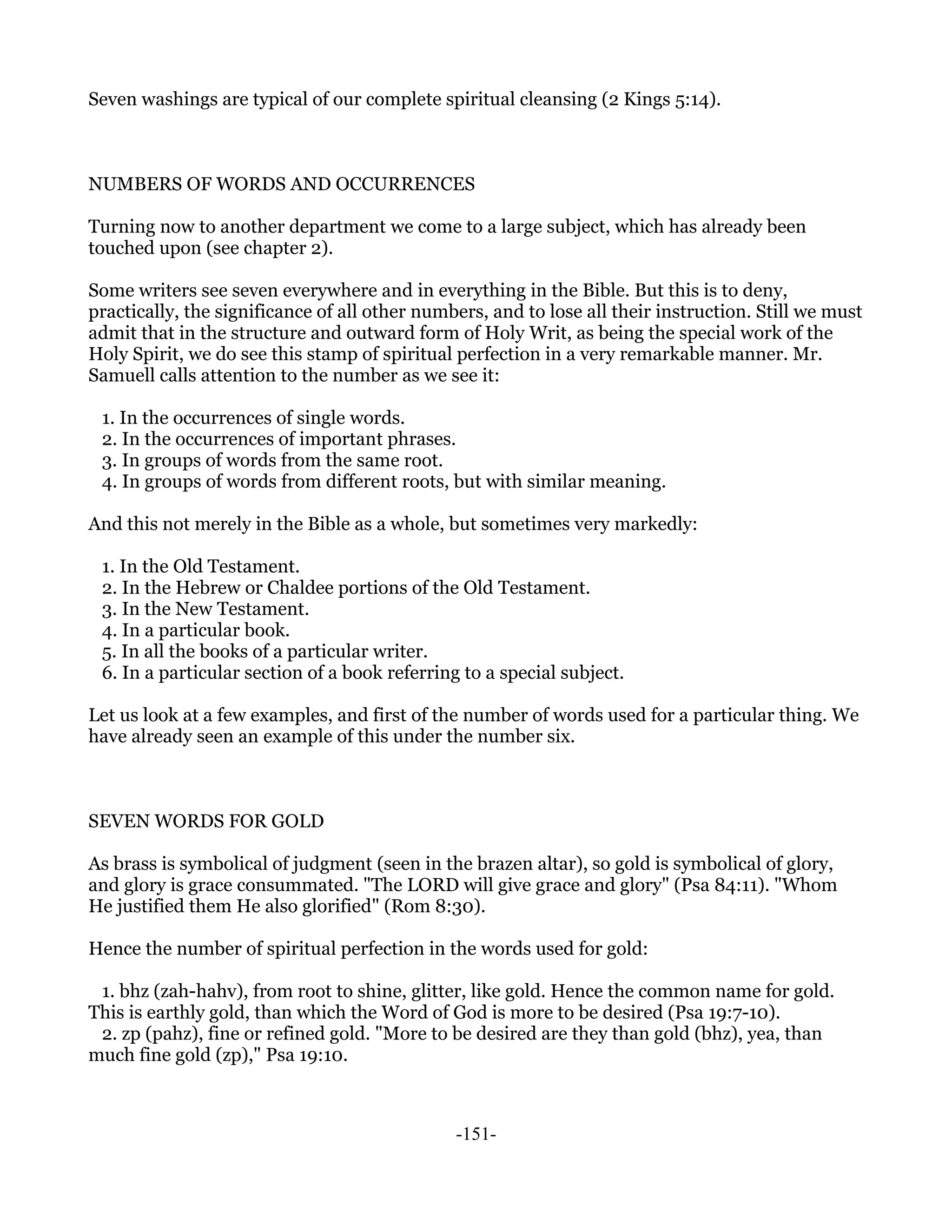 Seven washings are typical of our complete spiritual cleansing (2 Kings 5:14).



NUMBERS OF WORDS AND OCCURRENCES

Turning now to another department we come to a large subject, which has already been
touched upon (see chapter 2).

Some writers see seven everywhere and in everything in the Bible. But this is to deny,
practically, the significance of all other numbers, and to lose all their instruction. Still we must
admit that in the structure and outward form of Holy Writ, as being the special work of the
Holy Spirit, we do see this stamp of spiritual perfection in a very remarkable manner. Mr.
Samuell calls attention to the number as we see it:

 1. In the occurrences of single words.
 2. In the occurrences of important phrases.
 3. In groups of words from the same root.
 4. In groups of words from different roots, but with similar meaning.

And this not merely in the Bible as a whole, but sometimes very markedly:

 1. In the Old Testament.
 2. In the Hebrew or Chaldee portions of the Old Testament.
 3. In the New Testament.
 4. In a particular book.
 5. In all the books of a particular writer.
 6. In a particular section of a book referring to a special subject.

Let us look at a few examples, and first of the number of words used for a particular thing. We
have already seen an example of this under the number six.



SEVEN WORDS FOR GOLD

As brass is symbolical of judgment (seen in the brazen altar), so gold is symbolical of glory,
and glory is grace consummated. "The LORD will give grace and glory" (Psa 84:11). "Whom
He justified them He also glorified" (Rom 8:30).

Hence the number of spiritual perfection in the words used for gold:

 1. bhz (zah-hahv), from root to shine, glitter, like gold. Hence the common name for gold.
This is earthly gold, than which the Word of God is more to be desired (Psa 19:7-10).
 2. zp (pahz), fine or refined gold. "More to be desired are they than gold (bhz), yea, than
much fine gold (zp)," Psa 19:10.



                                               -151-
 