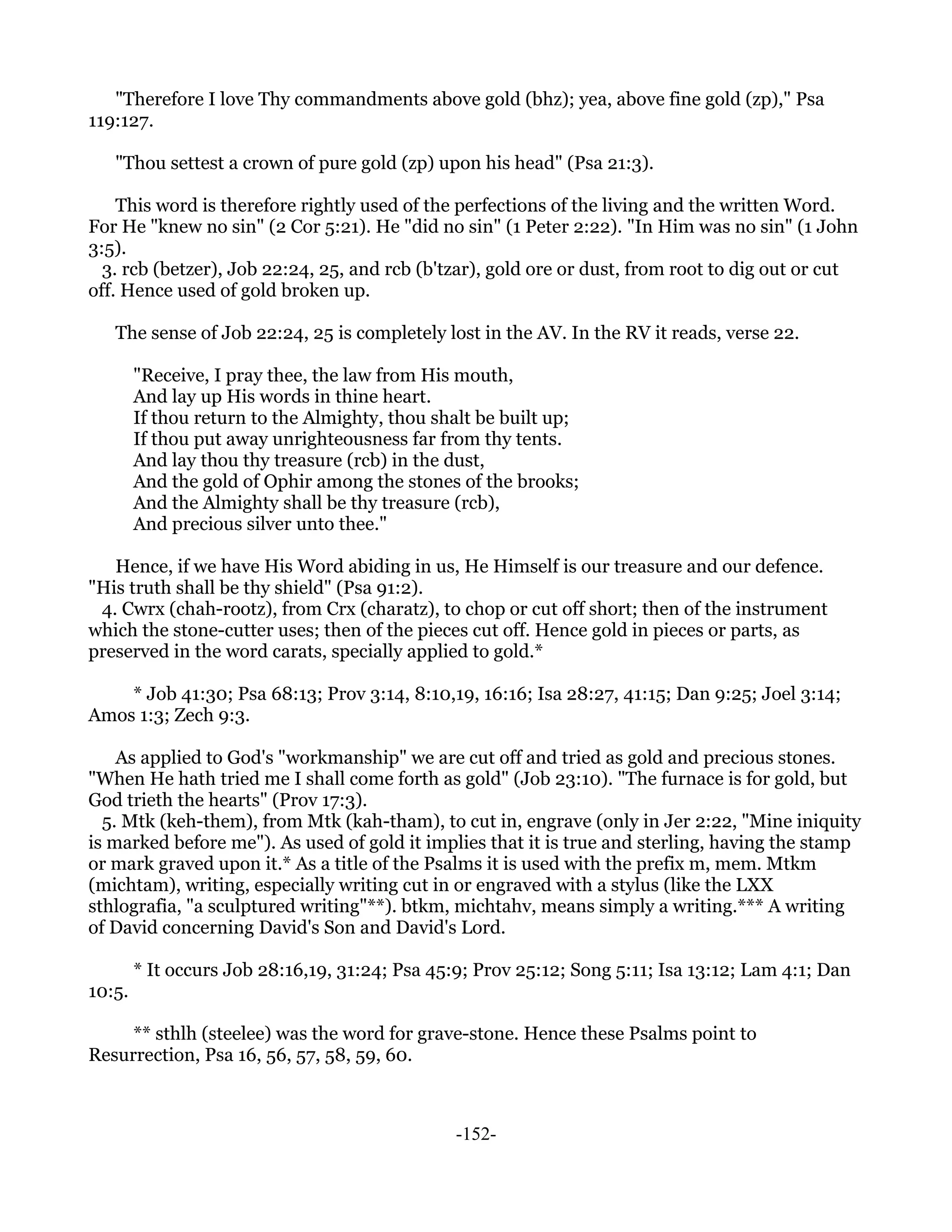 "Therefore I love Thy commandments above gold (bhz); yea, above fine gold (zp)," Psa
119:127.

   "Thou settest a crown of pure gold (zp) upon his head" (Psa 21:3).

    This word is therefore rightly used of the perfections of the living and the written Word.
For He "knew no sin" (2 Cor 5:21). He "did no sin" (1 Peter 2:22). "In Him was no sin" (1 John
3:5).
  3. rcb (betzer), Job 22:24, 25, and rcb (b'tzar), gold ore or dust, from root to dig out or cut
off. Hence used of gold broken up.

   The sense of Job 22:24, 25 is completely lost in the AV. In the RV it reads, verse 22.

        "Receive, I pray thee, the law from His mouth,
        And lay up His words in thine heart.
        If thou return to the Almighty, thou shalt be built up;
        If thou put away unrighteousness far from thy tents.
        And lay thou thy treasure (rcb) in the dust,
        And the gold of Ophir among the stones of the brooks;
        And the Almighty shall be thy treasure (rcb),
        And precious silver unto thee."

   Hence, if we have His Word abiding in us, He Himself is our treasure and our defence.
"His truth shall be thy shield" (Psa 91:2).
 4. Cwrx (chah-rootz), from Crx (charatz), to chop or cut off short; then of the instrument
which the stone-cutter uses; then of the pieces cut off. Hence gold in pieces or parts, as
preserved in the word carats, specially applied to gold.*

    * Job 41:30; Psa 68:13; Prov 3:14, 8:10,19, 16:16; Isa 28:27, 41:15; Dan 9:25; Joel 3:14;
Amos 1:3; Zech 9:3.

    As applied to God's "workmanship" we are cut off and tried as gold and precious stones.
"When He hath tried me I shall come forth as gold" (Job 23:10). "The furnace is for gold, but
God trieth the hearts" (Prov 17:3).
  5. Mtk (keh-them), from Mtk (kah-tham), to cut in, engrave (only in Jer 2:22, "Mine iniquity
is marked before me"). As used of gold it implies that it is true and sterling, having the stamp
or mark graved upon it.* As a title of the Psalms it is used with the prefix m, mem. Mtkm
(michtam), writing, especially writing cut in or engraved with a stylus (like the LXX
sthlografia, "a sculptured writing"**). btkm, michtahv, means simply a writing.*** A writing
of David concerning David's Son and David's Lord.

        * It occurs Job 28:16,19, 31:24; Psa 45:9; Prov 25:12; Song 5:11; Isa 13:12; Lam 4:1; Dan
10:5.

     ** sthlh (steelee) was the word for grave-stone. Hence these Psalms point to
Resurrection, Psa 16, 56, 57, 58, 59, 60.



                                                -152-
 