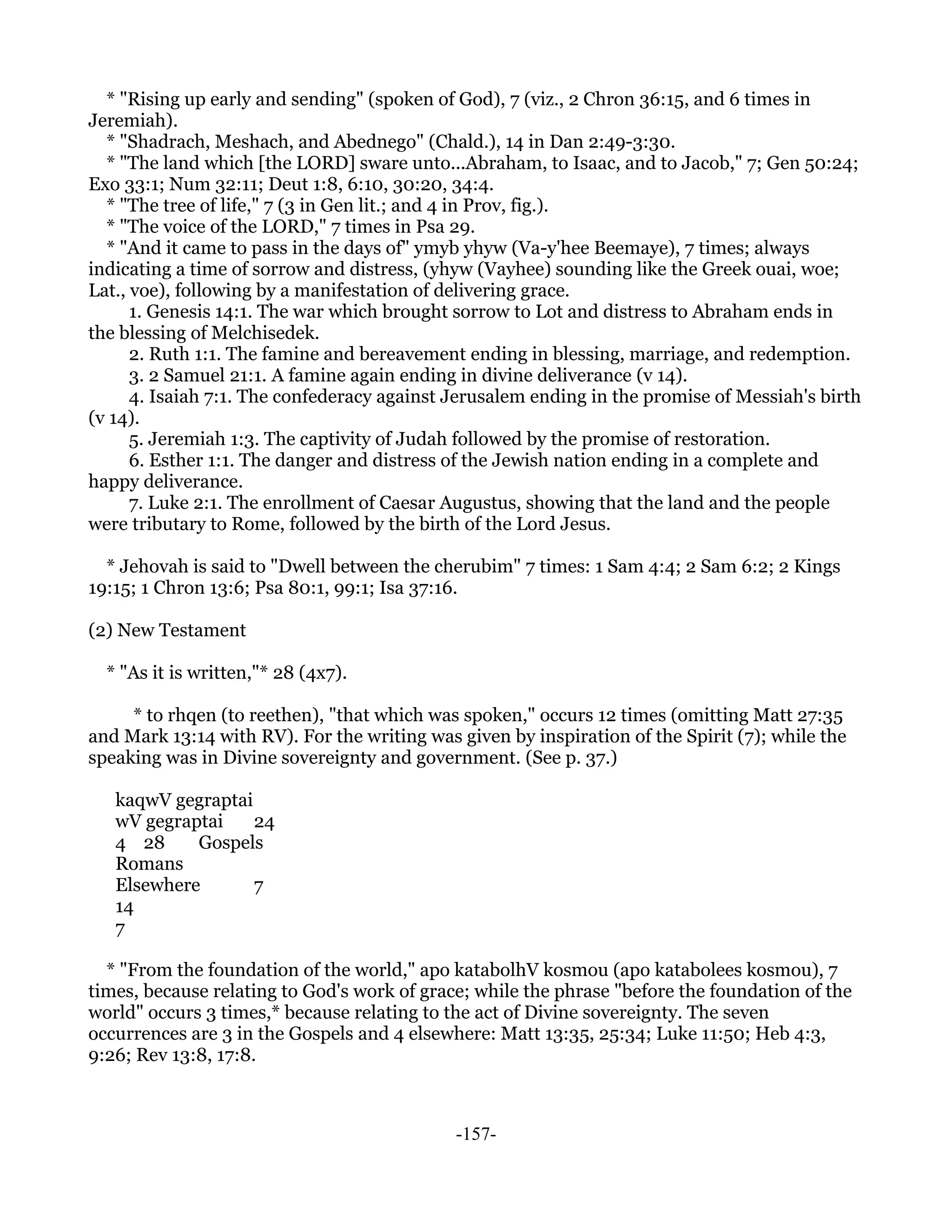 * "Rising up early and sending" (spoken of God), 7 (viz., 2 Chron 36:15, and 6 times in
Jeremiah).
  * "Shadrach, Meshach, and Abednego" (Chald.), 14 in Dan 2:49-3:30.
  * "The land which [the LORD] sware unto...Abraham, to Isaac, and to Jacob," 7; Gen 50:24;
Exo 33:1; Num 32:11; Deut 1:8, 6:10, 30:20, 34:4.
  * "The tree of life," 7 (3 in Gen lit.; and 4 in Prov, fig.).
  * "The voice of the LORD," 7 times in Psa 29.
  * "And it came to pass in the days of" ymyb yhyw (Va-y'hee Beemaye), 7 times; always
indicating a time of sorrow and distress, (yhyw (Vayhee) sounding like the Greek ouai, woe;
Lat., voe), following by a manifestation of delivering grace.
      1. Genesis 14:1. The war which brought sorrow to Lot and distress to Abraham ends in
the blessing of Melchisedek.
      2. Ruth 1:1. The famine and bereavement ending in blessing, marriage, and redemption.
      3. 2 Samuel 21:1. A famine again ending in divine deliverance (v 14).
      4. Isaiah 7:1. The confederacy against Jerusalem ending in the promise of Messiah's birth
(v 14).
      5. Jeremiah 1:3. The captivity of Judah followed by the promise of restoration.
      6. Esther 1:1. The danger and distress of the Jewish nation ending in a complete and
happy deliverance.
      7. Luke 2:1. The enrollment of Caesar Augustus, showing that the land and the people
were tributary to Rome, followed by the birth of the Lord Jesus.

  * Jehovah is said to "Dwell between the cherubim" 7 times: 1 Sam 4:4; 2 Sam 6:2; 2 Kings
19:15; 1 Chron 13:6; Psa 80:1, 99:1; Isa 37:16.

(2) New Testament

  * "As it is written,"* 28 (4x7).

     * to rhqen (to reethen), "that which was spoken," occurs 12 times (omitting Matt 27:35
and Mark 13:14 with RV). For the writing was given by inspiration of the Spirit (7); while the
speaking was in Divine sovereignty and government. (See p. 37.)

   kaqwV gegraptai
   wV gegraptai    24
   4 28     Gospels
   Romans
   Elsewhere       7
   14
   7

  * "From the foundation of the world," apo katabolhV kosmou (apo katabolees kosmou), 7
times, because relating to God's work of grace; while the phrase "before the foundation of the
world" occurs 3 times,* because relating to the act of Divine sovereignty. The seven
occurrences are 3 in the Gospels and 4 elsewhere: Matt 13:35, 25:34; Luke 11:50; Heb 4:3,
9:26; Rev 13:8, 17:8.



                                             -157-
 