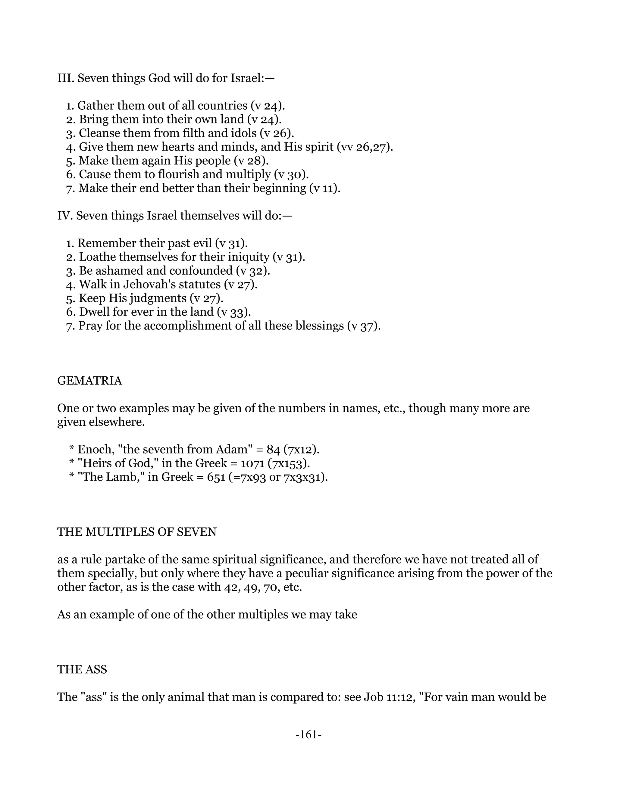 III. Seven things God will do for Israel:—

 1. Gather them out of all countries (v 24).
 2. Bring them into their own land (v 24).
 3. Cleanse them from filth and idols (v 26).
 4. Give them new hearts and minds, and His spirit (vv 26,27).
 5. Make them again His people (v 28).
 6. Cause them to flourish and multiply (v 30).
 7. Make their end better than their beginning (v 11).

IV. Seven things Israel themselves will do:—

 1. Remember their past evil (v 31).
 2. Loathe themselves for their iniquity (v 31).
 3. Be ashamed and confounded (v 32).
 4. Walk in Jehovah's statutes (v 27).
 5. Keep His judgments (v 27).
 6. Dwell for ever in the land (v 33).
 7. Pray for the accomplishment of all these blessings (v 37).



GEMATRIA

One or two examples may be given of the numbers in names, etc., though many more are
given elsewhere.

  * Enoch, "the seventh from Adam" = 84 (7x12).
  * "Heirs of God," in the Greek = 1071 (7x153).
  * "The Lamb," in Greek = 651 (=7x93 or 7x3x31).



THE MULTIPLES OF SEVEN

as a rule partake of the same spiritual significance, and therefore we have not treated all of
them specially, but only where they have a peculiar significance arising from the power of the
other factor, as is the case with 42, 49, 70, etc.

As an example of one of the other multiples we may take



THE ASS

The "ass" is the only animal that man is compared to: see Job 11:12, "For vain man would be


                                               -161-
 