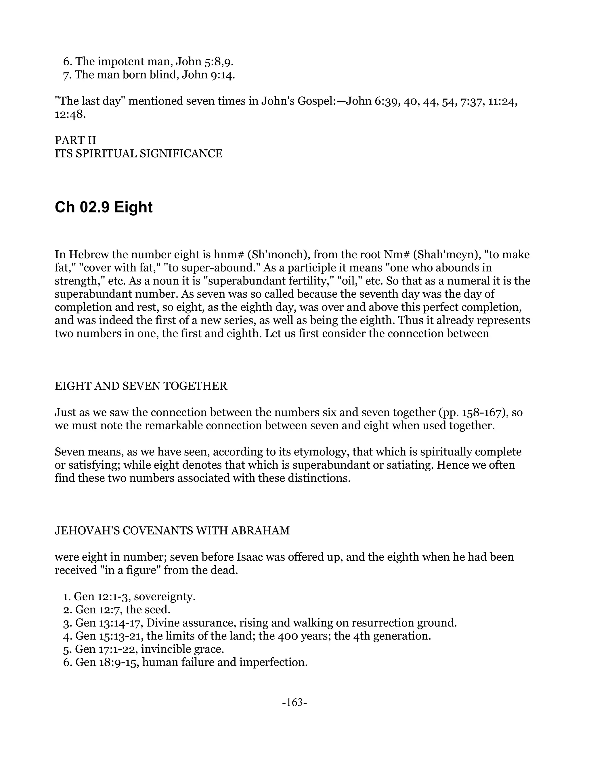 6. The impotent man, John 5:8,9.
 7. The man born blind, John 9:14.

"The last day" mentioned seven times in John's Gospel:—John 6:39, 40, 44, 54, 7:37, 11:24,
12:48.

PART II
ITS SPIRITUAL SIGNIFICANCE



Ch 02.9 Eight

In Hebrew the number eight is hnm# (Sh'moneh), from the root Nm# (Shah'meyn), "to make
fat," "cover with fat," "to super-abound." As a participle it means "one who abounds in
strength," etc. As a noun it is "superabundant fertility," "oil," etc. So that as a numeral it is the
superabundant number. As seven was so called because the seventh day was the day of
completion and rest, so eight, as the eighth day, was over and above this perfect completion,
and was indeed the first of a new series, as well as being the eighth. Thus it already represents
two numbers in one, the first and eighth. Let us first consider the connection between



EIGHT AND SEVEN TOGETHER

Just as we saw the connection between the numbers six and seven together (pp. 158-167), so
we must note the remarkable connection between seven and eight when used together.

Seven means, as we have seen, according to its etymology, that which is spiritually complete
or satisfying; while eight denotes that which is superabundant or satiating. Hence we often
find these two numbers associated with these distinctions.



JEHOVAH'S COVENANTS WITH ABRAHAM

were eight in number; seven before Isaac was offered up, and the eighth when he had been
received "in a figure" from the dead.

 1. Gen 12:1-3, sovereignty.
 2. Gen 12:7, the seed.
 3. Gen 13:14-17, Divine assurance, rising and walking on resurrection ground.
 4. Gen 15:13-21, the limits of the land; the 400 years; the 4th generation.
 5. Gen 17:1-22, invincible grace.
 6. Gen 18:9-15, human failure and imperfection.


                                                -163-
 